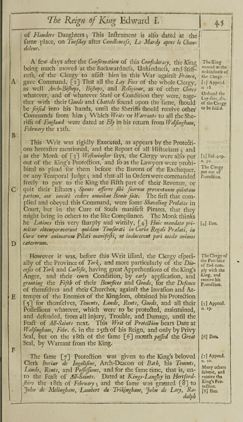 -V- ■ f -J-5—^- B CI be Reign of King Edward L of Flanders Daughters 5 This Inftrument is alfo dated at the fame place, on Tuefday after Candlemafs, Le Mardj apres le Chan- deleur. A few days after the Confirmation of this Confederacy, the King being much moved at the Backwardnefs, Unkindnefs, and Stiff- nefs, of the Clergy to aflift him in this War againft France, gave Command, [2] That all the Lay Fees of the whole Clergy, as well Arch-Bifiops, Bifiops, and Religious, as of other Cle.rcs whatever, and of whatever State or Condition they were, toge¬ ther with their Goods and Chattels found upon the fame, fhould be feified into his hands, until the Sheriffs fhould receive other Commands from him 5 Which Writs or Warrants to all the She¬ riffs of England were dated at Ely in his return from Walfingham, February the 12th. D This Writ was rigidly Executed, as appears by the Prote&i- ons hereafter mentioned, and the Report of all Hiftorians 5 and as the Monk of [3] Weflminfler fays, the Clergy were alfo put out of the King’s Proteftion, and lb as the Lawyers were prohi¬ bited to plead for them before the Barons of the Exchequer, or any Temporal Judge 5 and that all in Orders were commanded freely to pay to the King the Fifth part of their Revenue, or quit their Eftates 5 Sponte ojferre fibi fiuorum provent uum quintans partem, aid invite cedere omnibus Bonk fink. The firft that com¬ plied and obeyed this Command, were fome Shaveling Prelates in Court, but in the Cure of Souls manifeft Pirates, that they might bring in others to the like Compliance. The Monk thinks he Latines this very fharply and wittily, [Tpj Huic mandato pri- mitus obtemperaverunt quidarn Tonfiorati in Curia Regali Pr£lati, in Cura vero animarum Pilati manifcfii, nt inducerent pari modo animos ceeterorum. • However it was, before this Writ iffued, the Clergy efpeci- alJy of the Province of Torly, and more particularly of the Dio- cefies of York and Carlifie, having great Apprehenlions of the King’s Anger, and their own Condition, by early application, and granting the Fifth of their Benefices and Goods, for the Defence of themfelves and their Churches, againft the Invafion and At¬ tempts of the Enemies of the Kingdom, obtained his Protection [yj for themfelves, Tenents, Lands, Rents, Goods, and all their Polleffions whatever, which were to be protected, maintained, and defended, from all Injury, Trouble, and Damage, until the Feaft of All-Saints next. This Writ of Protection bears Date at Walfingham, Febr. 6. in the 2 5th of his Reign, and only by Privy Seal, but on the 18th of the fame [6] month pajfed the Great Seal, by Warrant from the King. The fame [7] Prote&ion was given to the King’s beloved Clerk Iterius de Ingolifine, Arch-Deacon of Bath, his Tenents, Lands, Rents, and Pojfejfions, and for the fame time, that is, un¬ to the Feaft of All-Saints. Dated at Kings-Langley in Hertford- fhire the 18th of February ^ and the fame was granted Qo] to John de Alelingham, Lambert de Trigingham, John de Lacy, Ra- dulph The King moved ar rhe unkindnefs of the Clergy. [2] Append, n 13. Ordered the Lay-fees, e&v. of the Clergy to be feifed. [3] Fol- 429. n. 30. . The C'ergy put out of Prote&ion. [4] Ibm. The Clergy of the Province of Turk com¬ ply with the King, and receive his Piote&ion. [j] Append, n. 19. [6] Ibm. (7] Append. n. 10. Many others fubmit, and receive the King’s Pro¬ tection. [8] Ibm.