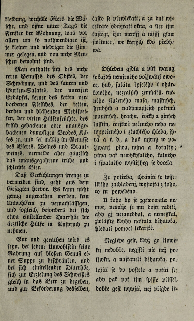 řleibung, wechsle öfters bie SBá* fcbe, unb offne unter SagS bíe Senfíer ber SBobnung, waš oor allem um fo notbtoenbiger ift, je Heiner unb niebriget bie 3int= mes gelegen, unb oon mehr SRen* fchen bewohnt finb. SJian enthalte ficb beS me^s reren ©enufeS beS SbfteS, ber ©cbwamme, unb beS faurcn unb ©urfens©alate§, ber unreifen ©rbäpfel, ferner beS fetten oer= borbenen gleifcbeS, ber fetten, berben unb bläbenben SD^eijlfpet* fen, ber otelen ^ülfenfrüchte, beS frifcb gehaltenen ober unauSges bacfenen bumpfigcn SSrobeS, Sas fe§ jc., unb fei mäpig im ©enufe beS SSiereS, SSSeineS unb SSrant; meines, oermeibe aber gänslicb baS unauSgegoftrene trübe unb feblecbte SSier, Sag SSerfüblungen ffrenge ju oermeiben finb, gebt auS bem ©efagten betboc- (SS fann nicht genug angeratben »erben, fein Unwoblfein ju oernacblafigen, unb fogleicb, befonberS bei ficb et»a einfteHenber ©iarrböe bie arjtličbe $ülfe in Slnfpntd; ju nehmen. ©ut unb geratben wirb eS fepn, bei jebem Unwoblfein feine Siabtung auf blofjen ©enuf cU ner ©uppe ju befcbränfen, unb bei ficb einffeHenber Siarrböe, ficb jur (Erzielung be§ ©cbweifeS gleich in baS §8eft ju begeben, unb aut SSeförberung beSfelben, Čaffo fe přewléf ati, a 5a bné »!*■ cefráte obwjrati ofna, a fice tjm řgffěgt, qm menffj a ntjffj gfau fmétnice, »e fterpcb fbo přebij- wá. t Sbtebem gjbla a pitj »arug fe fajbf nemírného pojjwánj owo* ce, bub, falátu fpfelébo t obcirs fowébo, nejralbch jemnářu, tuří nébo pájeného mafa, mafín^ch, brubptb u nabpmagjcjcb pofrmü maučnťjcb, brad;u, čočfb a gtni>cb luftin, čerftwě pečeného nebo ne= »Opečeného i jtučhlébo chleba, ftjs ra a í. b., a bub mjrnb » pos jjwanj pi»a, »jna a fořalfp; pitoa paf ncwpfbfatébo, řalnébo i fpatného »bfířibeg fe bocela. ße potřeba, (bránifi fe wfes lifébo íacblaběnj, »hfwjtá $ toho, co tu powéběno. U fobo bp fe jgewowala nes moc, nemüje fe mu bofti rabiti, abp gj nejanebbal, a nemefífal, jwláftě fbpbp naffala béhawfa, blebati pomoci léfařffé. Steglépe geft, fbpj ge čto»ě= fu nebobře, negjfíi nic nej pos Ijwřu, a naftaneli béhawfa, po; lojiti fe bo poffcle a pofiti fe; abp paf pot tjm fpjfe píifel, bobře geft »hpjti, nej přigbe lés