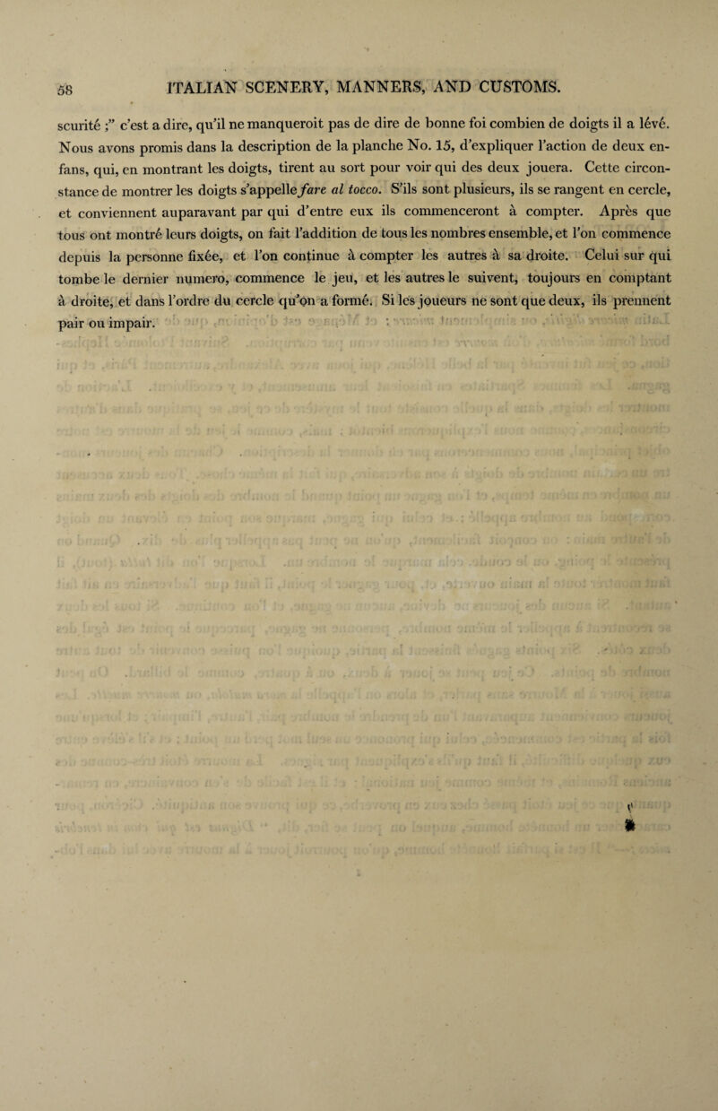 scurite e’est a dire, qiTil ne manqueroit pas de dire de bonne foi combien de doigts il a 16ve. Nous avons promis dans la description de la planche No. 15, d’expliquer l’action de deux en- fans, qui, en montrant les doigts, tirent au sort pour voir qui des deux jouera. Cette circon- stance de montrer les doigts s’appelle/are al tocco. S’ils sont plusieurs, ils se rangent en cercle, et conviennent auparavant par qui d’entre eux ils commenceront a compter. Apres que tous ont montre leurs doigts, on fait Taddition de tous les nombres ensemble, et Ton commence depuis la personne fixee, et Ton continue 5 compter les autres a sa droite. Celui sur qui tombe le dernier numero, commence le jeu, et les autres le suivent, toujours en comptant a droite, et dans Tordre du cercle qu'on a forme. Si les joueurs ne sont que deux, ils prennent pair ou impair. ft