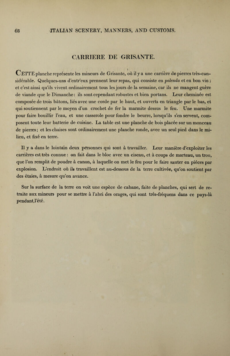 CARRIERE DE GRISANTE. CETTE planche represente les mineurs de Grisante, oh il y a une carriere de pierres tres-con- siderable. Quelques-uns d’entr eux prennent leur repas, qui consiste en polenda et en bon vin; et c^estainsi qu’ils vivent ordinairement tous les jours de la semaine, car ils ne mangent gubre de viande que le Dimanche: ils sontcependantrobustes et bien portans. Leur cheminee est composee de trois bdtons, lies avec une corde par le haut, et ouverts en triangle par le bas, et qui soutiennent par le moyen d’un crochet de fer la marmite dessus le feu. Une marmite pour faire bouillir l’eau, et une casserole pour fondre le beurre, lorsqu’ils s’en servent, com- posent toute leur batterie de cuisine. La table est une planche de bois placee sur un monceau de pierres; et les chaises sont ordinairement une planche ronde, avec un seul pied dans le mi¬ lieu, et fixe en terre. II y a dans le lointain deux personnes qui sont a travailler. Leur manikre d’exploiter les carribres est trks connue : on fait dans le bloc avec un ciseau, et h coups de marteau, un trou, que Ton remplit de poudre a canon, a laquelle on met le feu pour le faire sauter en pi6ces par explosion. L’endroit oh ils travaillent est au-dessous de la terre cultiv6e, qu’on soutient par des etaies, a mesure qu'on avance. Sur la surface de la terre on voit une espbce de cabane, faite de planches, qui sert de re- traite aux mineurs pour se mettre a Tabri des orages, qui sont tres-frequens dans ce pays-la pendantj^th.