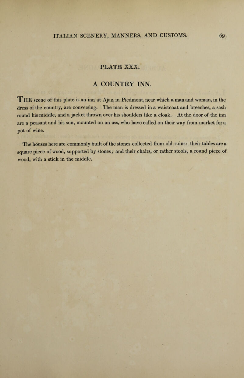PILATE XXX. A COUNTRY INN. THE scene of this plate is an inn at Ajaz, in Piedmont, near which a man and woman, in the dress of the country, are conversing. The man is dressed in a waistcoat and breeches, a sash round his middle, and a jacket thrown over his shoulders like a cloak. At the door of the inn are a peasant and his son, mounted on an ass, who have called on their way from market fora pot of wine. The houses here are commonly built of the stones collected from old ruins: their tables are a square piece of wood, supported by stones; and their chairs, or rather stools, a round piece of wood, with a stick in the middle.