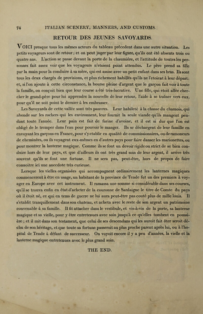 RETOUR DES JEUNES SAVOYARDS. Voici presque tons les m6mes acteurs du tableau precedent dans une autre situation. Les petits voyageurs sont de retour; et on peut juger par leur figure, qu’ils ont ete absents trois ou quatre ans. L’action se passe devant la porte de la chaumiere, et Tattitude de toutes les per- sonnes fait assez voir que les voyageurs n’etoient point attendus. Le pkre prend sa fille par la main pour la conduire a sa mkre, qui est assise avec un petit enfant dans ses bras. Us sont tous les deux charges de provisions, et plus richement habilles qu’ils ne letoient k leur depart: et, si Ton ajoute a cette circonstance, la bourse pleine d argent que le garcon fait voir k toute la famille, on conpoit bien que leur course aetd tres-lucrative. Une fille, qui etoit allee cher- cher le grand-p&re pour lui apprendre la nouvelle de leur retour, l’aide a se trainer vers eux, pour qu’il ne soit point le dernier a les embrasser. Les Savoyards de cette vallee sont tres pauvres. Leur habilete a la chasse du chamois, qui abonde sur les rochers qui les environnent, leur fournit la seule viande qu’ils mangent pen¬ dant toute l’annee. Leur pain est fait de farine d’avoine, et il est si dur que Ton est oblige de le tremper dans I’eau pour pouvoir le manger. Us se dechargent de leur famille en envoyantles gallons en France, pour s’yetablir en qualite de commissionaires, ouderamoneurs de cheminees, ou ils voyagent eux-memes en d’autres pays pour faire danser les marionettes, ou pour montrer la lanterne magique. Comme ils se font un devoir rigide ou strict de se bien con¬ duire hors de leur pays, et que d’ailleurs ils ont tres grand soin de leur argent, il arrive tr&s souvent quails se font une fortune. 11 ne sera pas, peut-etre, hors de propos de faire connoitre ici une anecdote tres curieuse. Lorsque les vielles organisees qui accompagnent ordinairement les lanternes magiques commencereni a 6tre en usage, un habitant de la province de Tende fut un des premiers a voy¬ ager en Europe avec cet instrument. 11 ramassa une somme si considerable dans ses courses, qu’il se trouva enfin en 6tat d’acheter de la couronne de Sardaigne le titre de Comte du pays oh il etoit ne, ce qui en terns de guerre ne lui aura peut-6tre pas coute plus de mille louis. 11 s’etablit tranquillement dans son chateau, et acheta avec le reste de son argent un patrimoine convenable k sa famille. 11 fit attacher dans le vestibule, et vis-h-vis de la porte, sa lanterne magique et sa vielle, pour y 6tre entretenues avec soin jusqu’a ce qu’elles tombent en poussi- bre ; et il init dans son testament, que celui de ses descendans qui les auroit fait 6ter seroit de- cliu de son heritage, et que toute sa fortune passeroit au plus proche parent aprks lui, ou a l’ho- pital de Tende a defaut de successeur. On voyoit encore il y a peu d’annees, la vielle et la lanterne magique entretenues avec leplus grand soin. THE END.