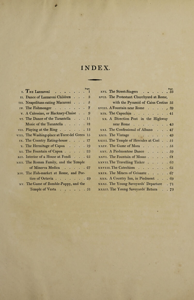 INDEX. i. 1 he Lazzaroni.1 ii. Dance of Lazzaroni Children ... 3 in. Neapolitans eating Macaroni ... 5 iv. The Fishmonger.7 v. A Calessino, or Hackney-Chaise . . 9 vr. The Dance of the Tarantella . . .11 Music of the Tarantella.12 vn. Playing at the Ring.13 viii. The Washing-place at Torre del Greco 15 ix. The Country Eating-house . . . .17 x. The Hermitage of Capua . . . .19 xi. The Fountain of Capua.23 xn. Interior of a House at Fondi ... 25 xiir. The Roman Family, and the Temple of Minerva Medica.27 xiv. The Fish-market at Rome, and Por¬ tico of Octavia.29 xv. The Game of Bumble-Puppy, and the Temple of Vesta . . . . . .31 Page. xvi. The Street-Singers ........ 33 xvn. The Protestant Churchyard at Rome, with the Pyramid of Caius Cestius 35 xvi ii. A Fountain near Rome . . . . f 39 xix. The Capuchin.41 xx. A Direction Post in the Highway near Rome.43 xxi. The Confessional of Albano ... 47 xxn. The Vintage.49 xxiii. The Temple of Hercules at Cori . .51 xxiv. The Game of Mora.55 xxv. A Piedmontese Dance.59 xxvi. The Fountain of Mosso.61 xxv ii. The Travelling Tinker.63 xxvi ii. The Catechism.65 xxix. The Miners of Grisante.67 xxx. A Country Inn, in Piedmont ... 69 xxxi. The Young Savoyards’ Departure . 71 xxxii. The Young Savoyards’ Return . . 73