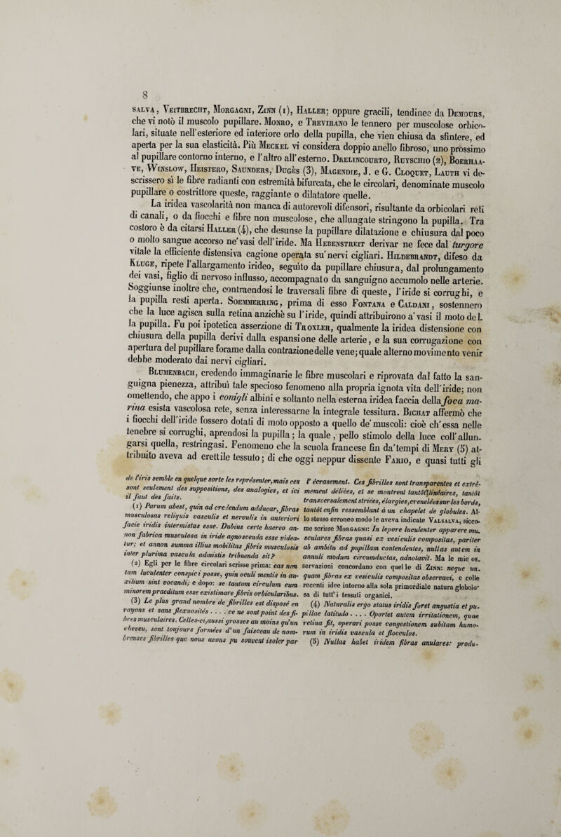 salva, Veitbrecht, Morgagni, Zinn (i), Haller; oppure gracili, tendinee da Demours, che vi notò il muscolo pupillare. Monro, e Trevirano le tennero per muscolose orbico-. Jari, situate nell’esteriore ed interiore orlo della pupilla, che vieri chiusa da sfintere, ed aperta per la sua elasticità. Più Meckel vi considera doppio anello fibroso, uno prossimo al pupillare contorno interno, e 1 altro all’esterno. Drelincourto, Ruyschio (2), Boerhaa- ve, Winslow, Heistero, Saunders, Duges (3), Magendie, J. e G. Cloquet, Lauth vi de¬ scrissero si le fibre radianti con estremità bifurcata, che le circolari, denominate muscolo pupillare o costrittore queste, raggiante 0 dilatatore quelle. La iridea vascolantà non manca di autorevoli difensori, risultante da orbicolari reti di canali, o da fiocchi e fibre non muscolose, che allungate stringono la pupilla. Tra costoro e da citarsi Haller (4), che desunse la pupillare dilatazione e chiusura dal poco 0 molto sangue accorso ne'vasi dell’iride. Ma Hebenstreit derivar ne fece dal turgore vitale la efficiente distensiva cagione operata su’nervi cigliari. Hixdebrandt, difeso da luge, ripete 1 allargamento irideo, seguito da pupillare chiusura, dal prolungamento dei vasi, figlio di nervoso influsso, accompagnato da sanguigno accumolo nelle arterie, oggiunse inoltre che, contraendosi le traversali fibre di queste, l’iride si corrughi, e a pupilla lesti aperta. Soemmerring, prima di esso Fontana e Caldani, sostennero che la luce agisca sulla retina anziché su l’iride, quindi attribuirono a’vasi il moto del a pupilla. Fu poi ipotetica asserzione di Troxler, qualmente la iridea distensione con cmisura della pupilla derivi dalla espansione delle arterie, e la sua corrugazione con npei1 tura del pupillare forame dalla contrazione delle vene; quale alterno movimento venir debbe moderato dai nervi cigliari. Blumenbach, credendo immaginarie le fibre muscolari e riprovata dal fatto la san¬ guigna pienezza, attribuì tale specioso fenomeno alla propria ignota vita dell’iride; non omettendo, che appo i conigli albini e soltanto nella esterna iridea faccia dellafoca ma¬ nna esista vascolosa rete, senza interessarne la integrale tessitura. Bichat affermò che 1 hocchi dell iride fossero dotati di moto opposto a quello de’muscoli: cioè eh’essa nelle tenebre si corrughi, aprendosi la pupilla; la quale, pollo stimolo della luce coll’alluri- garsi quella, restringasi. Fenomeno che la scuola francese fin da’tempi di Mery (5) at¬ ti muto aveva ad erettile tessuto; di che oggi neppur dissente Fario, e quasi tutti gli de l’iris temile en quelle sorte les représenfer, mais ces V écrasemenl. Ces fibriUes soni transparentes et extré- TfautdTr't mPP°SltÌOnS’ d6S anal°9ies, et ici mement délièes, et se montrent tantót]linéaires, tantót 1 ( \ d e5Jat S’ . transversalement striees, élargies,crenelées sur les bords, (1) Forum abest, qum adcredendum adducar, Jibras tantót enfin ressemblant à un chapelet de qlobules. Al- musc osas re tquis vasculis et nervuhs m anteriori lo stesso erroneo modo !e aveva indicale Valsalva, sicco- jacie iridis inlermistas esse. Dubius certe haereo an- me scrisse Morgagni: In lepore lueulenter appareremo, ■wn fabnea musculosa in iride agno scenda esse vìdea- sculares jibras quasi ex vesiculis composilas, pariter tur, et annon summa illius mobilitas fibris musculosis ab ambita ad pupillam conlendentes, nullas autem in inter plurima vascula admistis trìbuenda sitP annuii modum circumductas, adnolavit. Ma le mie os. (■2) Egli per le fibre circolari scrisse prima: eas non sensazioni concordano con quelle di Zinn: ncque un. iam lueulenter conspici posse, quin oculi mentis in au- quam Jibras ex vesiculis compositas observavi, e colle xihum sint vocandi; e dopo: se tantum circulum eum recenti idee intorno alla sola primordiale natura globolo- minor cmpraedilum esse existimare fibris or bicular ibus. sa di tutt’i tessuti organici. (3) Le plus grand nombre de fibrilles est dispose en (4) Naluralis ergo status iridis foret angustia et pu. ragons et sans Jlexuosites ....cene sontpoint desfi- pillae latitudo .... Oportet autem irritalionem, quae bres musculaires. Celles-ci,aussi grosses au moins qu’un retina fit, operavi posse congestionem subitam homo- ieveu, sont loujours foimées d un faisceau de nom- rum in iridis vascula et Jlocculos. irmses fibrilles que nous aeons pu souvenl isoler par (5) Nullas habet ir idem fibras anulares: produ-