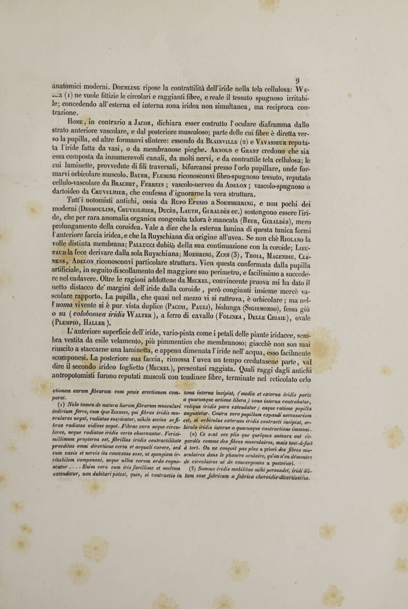 anatomici moderni. Doemling ripose la contrattilità dell’iride nella tela cellulosa: We- (i) ne vuole fittizie le circolari e raggianti fibre, e reale il tessuto spugnoso irritabi¬ le; concedendo all’esterna ed interna zona iridea non simultanea, ma reciproca con¬ trazione. IIoaiE, in contrario a Jacob, dichiara esser costrutto l’oculare diaframma dallo strato anteriore vascolare, e dal posteriore muscoloso; parte delle cui fibre è diretta ver¬ so la pupilla, ed altre formanvi sfintere: essendo da Blainville (2) e Vavasseur reputa¬ ta 1 iride fatta da vasi, 0 da membranose pieghe. Arnold e Grant credono che sia essa composta da innumerevoli canali, da molti nervi, e da contrattile tela cellulosa; le cui laminette, provvedute di fili traversali, bifurcansi presso l’orlo pupillare, onde for¬ marvi orbicolare muscolo. Bauer, Fleming riconosconvi libro-spugnoso tessuto, reputato cellulo-vascolare da Brachet, Ferrein ; vascolo-nerveo da Adelon ; vascolo-spugnoso o dartoideo da Cruvelhier, che confessa d’ignorarne la vera struttura. 1 utt i notomisti antichi, ossia da Rufo Efesio a Soemmerring, e non pochi dei moderni (Desmoulins, Cruveilhier, Ducès, Lauth, Giraldès ec.) sostengono essere l’iri- de, che per rara anomalia organica congenita talora è mancata (Beer, Giraldès) mero prolungamento della coroidea. Yale a dire che la esterna lamina di questa tunica formi l’anteriore faccia iridea, e che la Ruyschiana dia origine all’uvea. Se non che Riolano la a olle distinta membrana; Pallucci dubitò della sua continuazione con la coroide- Lieu- taud la fece derivare dalla sola Ruyschiana; Moehring, Zinn (3), Troia, Magendie Cle- mens, Adelon riconosconvi particolare struttura. Vien questa confermata dalla pupilla artificiale, in seguito di scollamento del maggiore suo perimetro, e facilissimo a succede¬ re nel cadavere. Oltre le ragioni addottene da Meckel, convincente pruova mi ha dato il netto distacco de margini dell’iride dalla coroide, però congiunti insieme mercè va¬ scolare rapporto. La pupilla, che quasi nel mezzo vi si rattrova, è orbicolare • ma nel- Vuorno vivente si è pur vista duplice (Pacini, Pauli), bislunga (Sigismondo), fessa stia o su ( coloòomea indù Walter ), a ferro di cavallo (Folinea , Delle Chiaie) ovale (Plempio, Haller ). n L’anteriore superficie dell’iride, vario-pinta come i petali delle piante iridacee, sem¬ bra vestita da esile velamento, più pimmentico che membranoso; giacche non son mai riuscito a staccarne una laminetta, e appena dimenata l’iride nell’acqua, esso facilmente scomponesi. La posteriore sua faccia, rimossa l’uvea un tempo credutasene parte vai dire il secondo ìndeo foglietto (Meckel), presentasi raggiata. Quali raggi dagli antichi antropotomisti furono reputati muscoli con tendinee fibre, terminate nel reticolato orlo clionem earum fbrarum cum penis erectionem com¬ parai. (1) Nolo tamen de natura harum fbrarum musculari iudicium ferro, cum ipse Zinnids, qui fibras iridis mu- sculares negat, radiatas suspicalur, niliilo secius sef- bras radiatas ridisse negat. Etbrac vero neque circu- lares, neque radiatae iridis certo observantur. Verisi- milhmum proplerea est, fbnllas iridis contraclilitale praeditas omni directione certa et aequali carere, sed cimi vasis et nervis ita coniexlas essey ut spongiam ir- ritabilem componant, neque ullus earum ordo cogno- scatur .... Enim vero cum iris faciliime et multimi exlendalur, non dubitaripotest, quin, si contractio in zona interna incipiat, (media et externa iridis parte a quacumque actione libera J zona interna conlrahatur, reliqua iridis pars extendatur ; eaque ralione pupilla angustetur. Conira vero pupi/lam expandi necessarium est, si orbiculus externus iridis contracti incipiat, or- biculo iridis interno a quacunque contraclione immuni. (2) Ce sont ecs phs que quelques auleurs ont ro¬ gar dés comme desfbres musculaires, mais tout-à-fait à tort. On ne concoit pas plus a priori des fibres mu- sculaires dans le phanére oculaire, qu’on n’en démonlre de circulaires ni de convergenles a posteriori. (3) Summa iridis mobilitas mihì persuadet, iridi dà- tam esse fabricam a fabrica choroidis diversissima.