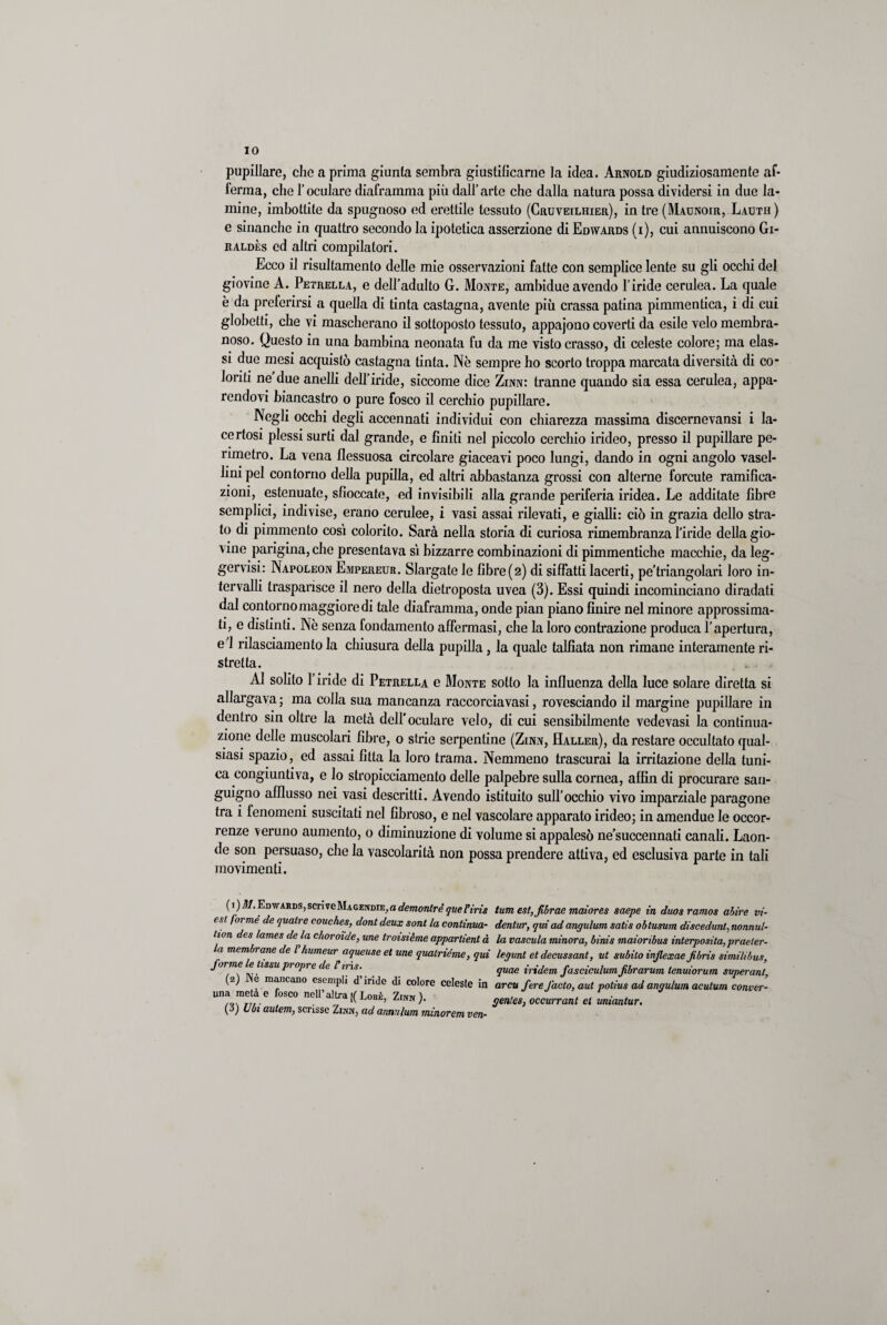 IO pupillare, che a prima giunta sembra giustilicarne la idea. Arnold giudiziosamente af¬ ferma, che l’oculare diaframma più dall’arte che dalla natura possa dividersi in due la¬ mine, imbottite da spugnoso ed erettile tessuto (Cruveilhier), in tre (Maunoir, Lauth) e sbianche in quattro secondo la ipotetica asserzione di Edyvards (i), cui annuiscono Gi- raldès ed altri compilatori. Ecco il risultamene delle mie osservazioni fatte con semplice lente su gli occhi del giovine A. Petrella, e dell’adulto G. Monte, ambidue avendo l’iride cerulea. La quale è da preferirsi a quella di tinta castagna, avente più crassa patina pimmentica, i di cui globetti, che vi mascherano il sottoposto tessuto, appajono coverti da esile velo membra¬ noso. Questo in una bambina neonata fu da me visto crasso, di celeste colore; ma clas¬ si due mesi acquistò castagna tinta. Nè sempre ho scorto troppa marcata diversità di co¬ lorili ne due anelli dell’iride, siccome dice Zinn: tranne quando sia essa cerulea, appa¬ rendovi biancastro o pure fosco il cerchio pupillare. Negli occhi degli accennati individui con chiarezza massima discernevansi i la¬ certosi plessi surti dal grande, e finiti nel piccolo cerchio irideo, presso il pupillare pe¬ rimetro. La vena flessuosa circolare giaceavi poco lungi, dando in ogni angolo vasel- lini pel contorno della pupilla, ed altri abbastanza grossi con alterne forcute ramifica¬ zioni, estenuate, shoccate, ed invisibili alla grande periferia iridea. Le additate fibre semplici, indivise, erano cerulee, i vasi assai rilevati, e gialli: ciò in grazia dello stra¬ to di pimmcnto così colorito. Sarà nella storia di curiosa rimembranza l’iride della gio¬ vine parigina, che presentava sì bizzarre combinazioni di pimmentiche macchie, da leg- gervisi: Napoleon Empereur. Slargate le fibre(2) di siffatti lacerti, pe’triangolari loro in¬ tervalli trasparisce il nero della dietroposta uvea (3). Essi quindi incominciano diradati dal contorno maggiore di tale diaframma, onde pian piano finire nel minore approssima¬ ti, e distinti. Nè senza fondamento affermasi, che la loro contrazione produca l’apertura, e 1 rilasciamento la chiusura della pupilla, la quale talfìata non rimane interamente ri¬ stretta. Al solito l’iride di Petrella e Monte sotto la influenza della luce solare diretta si allargava ; ma colla sua mancanza raccorcia vasi, rovesciando il margine pupillare in dentro sin oltre la metà dell'oculare velo, di cui sensibilmente vedevasi la continua¬ zione delle muscolari fibre, 0 strie serpentine (Zinn, Haller), da restare occultato qual¬ siasi spazio, ed assai fìtta la loro trama. Nemmeno trascurai la irritazione della tuni¬ ca congiuntiva, e lo stropicciamento delle palpebre sulla cornea, alEn di procurare san¬ guigno afflusso nei vasi descritti. Avendo istituito sull’occhio vivo imparziale paragone tra i fenomeni suscitati nel fibroso, e nel vascolare apparato irideo; in amendue le occor¬ renze veruno aumento, o diminuzione di volume si appalesò ne’succennati canali. Laon¬ de son persuaso, clic la vascolarità non possa prendere attiva, ed esclusiva parte in tali movimenti. ( 1 ) Edwards, scriveMagendie,a demonlre queriris est forme de qualre couches, dontdeux soni la continua- tion des lames de la choroìde, une troisième appartieni à la membrane de f humour aqueuse et une qualriéme, qui forme le lissu propre de f iris. (2) Nè mancano esempli d’iride di colore celeste in una metà e fosco nell’altra|(Lobè, Zinn). (3) Ubi autem, scrisse Zinn, ad annulum minorem ven- tum est,Jibrae maiores saepe in duos ramos abire vi- dentur, qui ad angulum satis obtusum discedunl, nonnul¬ la vascula minora, binis maioribus interposita, praeler- legunt et decussant, ut subito inflexae Jibris simili bus, quae iridem fasciculum Jibrarum lenuìorum svperant, arcu fere facto, aut potius ad angulum acutum conver- gentes, occurrant et miantur.