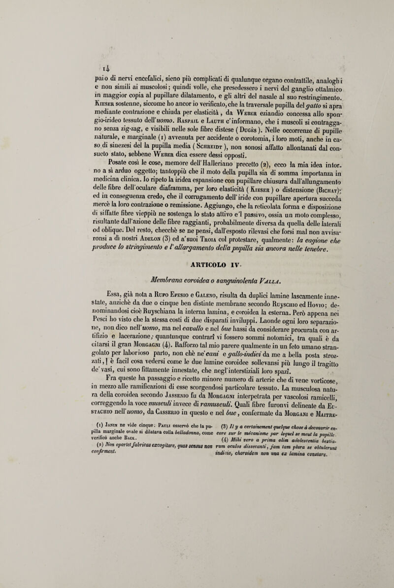 paio di nervi encefalici, sieno piu complicati di qualunque organo contrattile, analoghi e non simili ai muscolosi ; quindi volle, che presedessero i nervi del ganglio ottalmico in maggior copia al pupillare dilatamento, e gli altri del nasale al suo restringimento. Kieser sostenne, siccome ho ancor io verificato, che la traversale pupilla del gatto si apra mediante contrazione e chiuda per elasticità , da Weber eziandio concessa allo spon- gio-irideo tessuto dell uomo. Raspail e Lauth c informano, che i muscoli si contragga¬ no senza zig-zag, e visibili nelle sole fibre distese ( Duges ). Nelle occorrenze di pupille naturale, e marginale (i) avvenuta per accidente o corotomia, i loro moti, anche in ca¬ so di sinezesi del la pupilla media ( Schreidt ), non sonosi affatto allontanati dal con¬ sueto stato, sebbene Weber dica essere dessi opposti. Posate così le cose, memore deff Halleriano precetto (2), ecco la mia idea intor. no a sì arduo oggetto; tantoppiù che il moto della pupilla sia di somma importanza in medicina clinica. Io ripeto la iridea espansione con pupillare chiusura dall’allungamento delle fibre dell’oculare diaframma, per loro elasticità ( Kieser ) o distensione (Bichat); ed in conseguenza credo, che il corrugamento dell’ iride con pupillare apertura succeda meicè la loro contrazione o remissione. Aggiungo, che la reticolata forma e disposizione di siffatte fibre vieppiù ne sostenga lo stato attivo e’1 passivo, ossia un moto complesso, risultante dall’azione delle fibre raggianti, probabilmente diversa da quella delle laterali od oblique. Del resto, checche se ne pensi, dall’esposto rilevasi che forsi mal non avvisa* ronsi a dì nostri Adelon (3) ed a’suoi Troia col protestare, qualmente: la cagione che produce lo stringimento e V allargamento della pupilla sia ancora nelle tenebre. ARTICOLO IV- Membrana coroidea 0 sanguinolenta Valla. Essa, già nota a Rufo Efesio e Galeno, risulta da duplici lamine lascamente inne¬ state, anziché da due o cinque ben distinte membrane secondo Ruyscino ed Hovio; de¬ nominandosi cioè Ruyschiana la interna lamina, e coroidea la esterna. Però appena nei Pesci I10 visto che la stessa costi di due disparati inviluppi. Laonde ogni loro separazio¬ ne, non dico nell uomo, ma nel cavallo e nel bue bassi da considerare procurata con ar¬ tifizio e lacerazione; quantunque contrari vi fossero sommi notomici, tra quali è da citarsi il gran Morgagni (4). Rafforzo tal mio parere qualmente in un feto umano stran¬ golato per laborioso parto, non che ne cani e gallo-indici da me a bella posta stroz¬ zati , | è facil cosa vedersi come le due lamine coroidee sollevami più lungo il tragitto de’vasi, cui sono fittamente innestate, che negl’interstiziali loro spazi. Fra queste ha passaggio e ricetto minore numero di arterie che di vene vorticose, in mezzo alle ramificazioni di esse scorgendosi particolare tessuto. La musculosa natu¬ ra della coroidea secondo Jassenio fu da Morgagni interpelrata per vascolosi ramicelli, correggendo la voce musculi invece di ramusculi. Quali fibre furonvi delineate da Eu¬ stachio nell uomo, da Casserio in questo e nel bue, confermate da Morgani e Maitre- (1) Janin ne vide cinque ; Pauli osservò che la pu- (3) Il y a certainement quelque chose à decouvrir em¬ piila marginale ovale si dilatava colla belladonna, come core sur le mècanisme par lequel se meut la pupille. verificò anche Back. (4) Mihi vero a prima olim adolescentia bestia¬ li Non oportet fabneas excogitare, quassensus non rum oculos dissecanti, jam tam plura se obtulerunl confirmcnt, indivia, choroidem non una ex lamina constare.