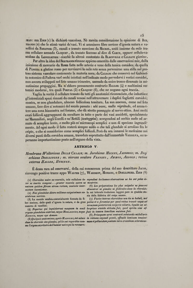 jean: ma Zinn (i) la dichiarò vascolosa. Nè merita considerazione la opinione di Ber. trandi (2) che le stimò varici de’vasi. Vi si ammisero fibre nericce d’ignota natura e va- sellini da Sabatier (3), canali e tessuto moccioso da Meckel, uniti insieme da esile tra¬ ma cellulare secondo Cloquet , da tessuto fioccoso al dire di Carus, oppure cellulo-va- scoloso da Lepelletier: ciocche fu altresì contestato da Blainville e Caldani giovine. Per altro la idea del Bertrandi rimane appieno smentita dalle osservazioni mie, dalla iniezione di mercurio da Ribes fatta nelle arterie e vene della tunica coroidea; da quella di Panizza a glutine rosso per ravvisarvi la esile rete senza pervenirne una stilla nel pre¬ teso sistema vascolare contenente la materia nera; da Caldani che conservò nel Gabinet¬ to notomico di Padova vari occhi iniettati nell’indicato modo per vedervi i vortici coroidei, non ancora sviluppati nel feto umano trimestre, uscendo da unico tronco diramato in mi¬ nutissime propaggini. Ma n’ebbero pensamento contrario Haller (4) e moltissimi no- tornici moderni, tra quali Portal (5) e Cloquet (6), che ne negano ogni traccia. Vaglia la verità il cellulare tessuto da tutti gli anatomici riconosciuto, che imbottisce gl’interstiziali spazi rimasti da canali venosi nell’attraversare i duplici fogliettti coroidei; mostra, se non glandulare, almeno follicolosa tessitura. La sua assenza, come nel feto umano, fece dire a’ notomici del secolo passato : ubi vasa, nulla mgritudo, ed ammet¬ tere una zona biancastra nel forame, che dà stretto passaggio al nervo ottico. Anzi molti ovali follicoli aggruppansi da occultare in tutto o parte dei vasi anzidetti, specialmente ne’Mammiferi, negli Uccelli e ne’Rettili (testuggini); scorgendosi ad occhio nudo od ar¬ mato di semplice lente, e mollo più co’microscopi semplici e non di specioso ingrandi* mento. Ad ogni modo il fatto resterà sempre saldo o che tali glandule si arrolino fra le cripte, 0 che si considerino come semplici follicoli. Però da ora innanzi le medesime nei diversi punti della coroidea umana, travedute soprattutto dall’immortale Valsalva, occu¬ peranno importantissimo posto nell’organo della vista. ARTICOLO V- Membrana Walteriana Delle Chiaje; m. Jacobiana Meckel, Jacobson; m. Bug schiana Doellinger ; in. sierosa oculare Franzel , Ammon, Arnold ; retina esterna Haller, Huscure. È dessa rara ad osservarsi, della cui conoscenza prima del suo descrittore Jacob, rinvengo positive tracce appo Walter (7), Wardrop, Mondini, e Doellinger. Zinn (8) (1) Choroidea unice ex vasculis, tela cellulosa in- cependant les bonnes observations ne les ont poinl de¬ ter se imctis componi.. .praeter vascula autem ne montrèes. unicum quidem fibram atrarn rectam, vasculis inter- (6) Les préparations les plus soignées ne pouvent mistam inveniemus. dèmontrer ni glandes ni follicules dans la choroide; (2) Nisi glandulas dicere vellimus exiguissimas va- la cui letterale traduzione leggesi pure in qualche sto- sculorum varices. ria della fabbrica del corpo umano. (3) La coroide sembra essenzialmente formata da fi- (7) Facies interna choroideae non ita se habuit, sed bre nericce, delle quali s’ignora la natura, e da gran polius et a foramine per quod retina transit usque ad numero di vasellini. terminum posteriorem corporis ciliaris, liquido ex al- (4) Nuperius qui inquisiverunt nunquam in acuii bo-griseo viscido oblinita futi, quod spiritu vini af- organo glandulam viderunl, neque Morcjgnivs, neque fuso in tenuem lamellam mutatum futi. Zinnivs, neque ego demum. (8) Priusquam nervi contracti subslanlia midullaris (5) Quelques anatomistes,après Mjlpigut, ont admis in retinam expandi possit, ojfendit laminam tenuissi- dans la choroide des glandes, qu’ils ont regardées com- mam etpellucidampositam intra crassitiem soleroticac- me Porganesécréloire del!humour noirequi la recouvre.-