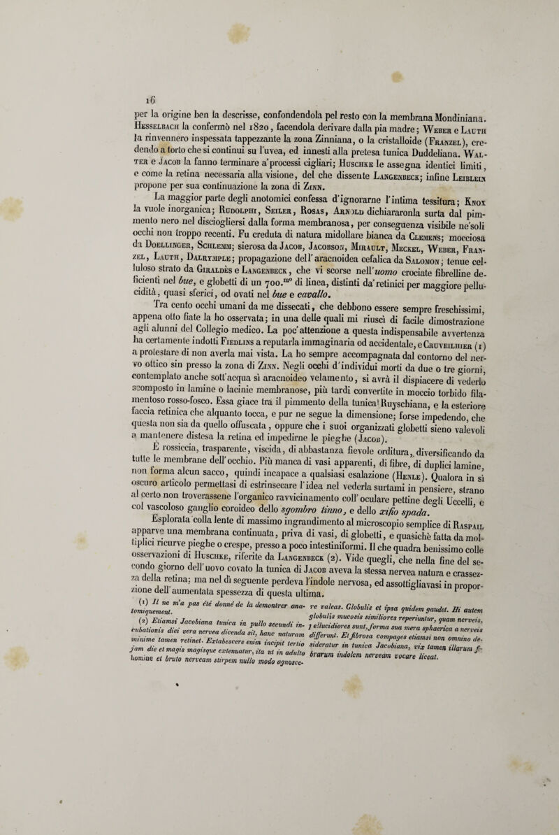 i6‘ per la origine ben la descrisse, confondendola pel resto con la membrana Mondiniana. Hesselbach la confermò nel 1820, facendola derivare dalla pia madre ; Weber e Lauth la rinvennero inspessata tappezzante la zona Zinniana, o la cristalloide (Franzel), cre¬ dendo a torto che si continui su l’uvea, ed innesti alla pretesa tunica Duddeliana. Wal¬ ter e Jacob la fanno terminare a processi cigliali; Huschke le assegna identici limiti, e come la retina necessaria alla visione, del che dissente Langenbeck; infine Leibleim propone per sua continuazione la zona di Zinn. La maggior parte degli anotomici confessa Pignorarne l’intima tessitura; Knox la vuole inorganica; RuDOLPHr, Seiler, Rosas, Arnild dichiararonla surta dal pim- mento nero nel disciogliersi dalla forma membranosa, per conseguenza visibile ne soli occhi non troppo recenti. Fu creduta di natura midollare bianca da Clemens; mocciosa d i Doellinger, Schlemm; sierosa da Jacob, Jacobson, Mirault, Meckel, Weber, Fran- zel, Lauth, Dalrvrple; propagazione dell’aracnoidea cefalica da Salomon ; tenue cel¬ luloso strato da Giraldès e Langenbeck , che vi scorse nel l’uomo crociate fibrelline de- fidenti nel bue, e globetti di un 700.m° di linea, distinti da’retinici per maggiore pellu- cidità, quasi sferici, od ovati nel bue e cavallo. Tra cento occhi umani da me dissecati, che debbono essere sempre freschissimi, appena otto fiate la ho osservata; in una delle quali mi riuscì di facile dimostrazione agli alunni del Collegio medico. La poc attenzione a questa indispensabile avvertenza ha certamente indotti Fiedlins a reputarla immaginaria od accidentale, e Cruveiliiier ( 1 ) a protestare di non averla mai vista. La ho sempre accompagnata dal contorno del ner¬ vo ottico sin presso la zona di Zinn. Negli occhi d’individui morti da due o tre giorni contemplato anche sott’acqua sì aracnoideo velamenlo, si avrà il dispiacere di vederlo scomposto in lamine o lacinie membranose, più tardi convertite in moccio torbido fila¬ mentoso rosso-fosco. Essa giace tra il pimmento della tunica* Ruyschiana, e la esteriore taccia retinica che alquanto tocca, e pur ne segue la dimensione; forse impedendo che questa non sia da quello offuscata , oppure che i suoi organizzati globetti sieno valevoli a mantenere distesa la retina ed impedirne le pieghe (Jacob). L rossiccia, trasparente, viscida, di abbastanza fievole orditura,.diversificando da tutte le membrane dell’occhio. Più manca di vasi apparenti, di fibre, di duplici lamine non torma alcun sacco, quindi incapace a qualsiasi esalazione (Henle). Qualora in sì oscuro articolo permettasi di estrinsecare l’idea nel vederla surtami in pensiero strano al certo non troverassene l’organico ravvicinamento coll’oculare pettine degli Uccelli e col vascoloso ganglio coroideo dello sgombro Unno, e dello scifio spada. Esplorata colla lente di massimo ingrandimento al microscopio semplice di Raspìil apparve una membrana continuata, priva di vasi, di globetti, e quasiché fatta da mol- iphcr ricurve pieghe o crespe, presso a poco intestiniformi. Il che quadra benissimo colle osservazioni di Huschke, riferite da Langenbeck (2). Vide quegli, che nella fine del se- 1 ondo giorno dell uovo covato la tunica di Jacob aveva la stessa nervea natura e crassez¬ za della retina; ma nel di seguente perdeva l’indole nervosa, ed assottigliavasi in propor¬ zione dell aumentata spessezza di questa ultima. P tomìqu!mZt m a PaS été d0méde la dem°ntrer ana' re VaIeaS‘ Gl0bulis et {Psa fiderà gaudet. Hi autem nomine et bruto nerveam stirpem nullo modo ognosce-