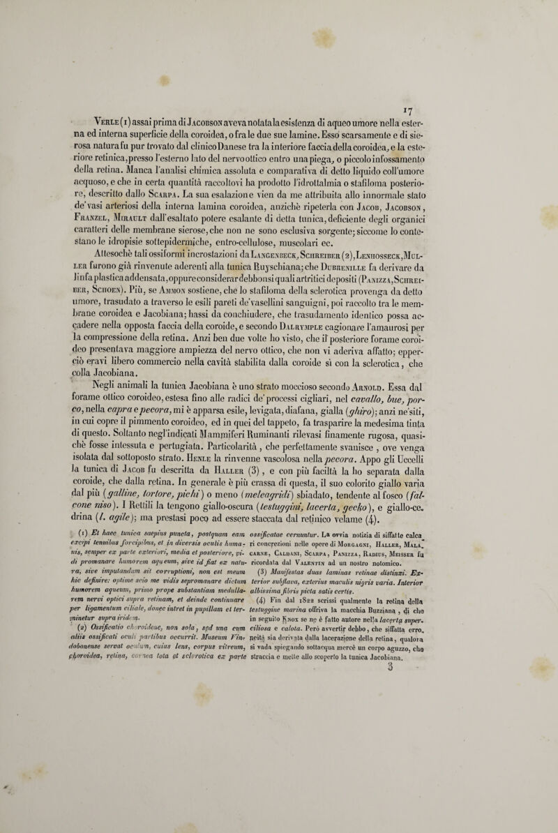 \ erle ( i ) assai prima di Jacobson aveva notatala esistenza di aqueo umore nella ester¬ na ed interna superficie della coroidea, ofrale due sue lamine.Esso scarsamente e di sie¬ rosa naturafu pur trovato dal clinico Danese tra la interiore faccia della coroidea^ c la este¬ riore retinica,presso l’esterno lato del nervoottico entro una piega, o piccolo infossamento della retina. Bianca l'analisi chimica assoluta e comparativa di detto liquido coll’umore acquoso, e che in certa quantità raccoltovi ha prodotto l idrottalmia o stafiloma posterio¬ re, descritto dallo Scarpa. La sua esalazione vicn da me attribuita allo innormale stato de’vasi arteriosi della interna lamina coroidea, anziché ripeterla con Jacob, Jacobson , Franzel, BItRAULT dall’esaltato potere esalante di detta tunica, deficiente degli organici caratteri delle membrane sierose, che non ne sono esclusiva sorgente; siccome lo conte¬ stano le idropisie sottepidermiche, entro-cellulose, muscolari ec. Attesoché taliossiformi incrostazioni daLANGENBECK,SciiREiBER(2),LENHOssECK,BIoL- ler furono già rinvenute aderenti alla tunica Ruyschiana; che Dubrenille fa derivare da linfa plastica addensata,oppure considerardebbonsiquali artritici depositi (Panizza,Schrei- ber, Scuoen). Più, se Ammon sostiene, che lo stafiloma della sclerotica provenga da detto umore, trasudato a traverso le esili pareti de’vascllini sanguigni, poi raccolto tra le mem¬ brane coroidea e Jacobiana; bassi da conchiudere, che trasudamento identico possa ac¬ cadere nella opposta faccia della coroide, e secondo Dalrymple cagionare l’amaurosi per la compressione della retina. Anzi ben due volte ho visto, che il'posteriore forame coroi¬ deo presentava maggiore ampiezza del nervo ottico, che non vi aderiva affatto; epper- ciò oravi libero commercio nella cavità stabilita dalla coroide sì con la sclerotica, che colla Jacobiana. Negli animali la tunica Jacobiana é uno strato moccioso secondo Arnold. Essa dal forame ottico coroideo, estesa fino alle radici de’processi cigliari, nel cavallo, bue, por¬ co, nella capra e pecora, mi é apparsa esile, levigata, diafana, gialla [ghiro)-, anzi ne’siti, in cui copre il pimmento coroideo, ed in quei del tappeto, fa trasparire la medesima tinta di questo. Soltanto ncgl’indicali Mammiferi Ruminanti rilevasi finamente rugosa, quasi¬ ché fosse intessuta e pertugiata. Particolarità, che perfettamente svanisce , ove venga isolata dal sottoposto strato. Henle la rinvenne vascolosa nella pecora. Appo gli Uccelli Ja tunica di Jacob fu descritta da Haller (3), e con più faciltà la ho separata dalla coroide, che dalla retina. In generale épiù crassa di questa, il suo colorito giallo varia dal più (galline, tortore, pie hi) o meno (meleagridi) sbiadato, tendente al fosco [fal¬ cone raso). I Rettili la tengono giallo-oscura [testuggini, lacerta, g celio), e giallo-ce, drina (/. agile)-, ma prestasi poco ad essere staccata dal retinico velame (4). (i) El haec tunica saepius pnneta, postquam eam ossificatae cernmtur. La ovvia notizia di siffatte calca excipt tema bus forcipibus, et in diversi# oculis huma- ri concrezioni nelle opere di Morgagni, Haller, Mala tns, semper ex parte exleriun, media et posteriore, pi- carne, Caldani, Scarpa, Panizza, Radids, Meisser fu di promanare humorem aqueum, sire id fiat ex nalu- ricordata dal Valentin ad un nostro notomico. ra, sive imputandum sit corruplioni, non est meum (3) ManiJ'estas duas laminas relinae dìstinxi. Es¬ ine defimre: optane scio me vidis sepromanare dietim terior suljlava, exterius maculis nigris varia. Interior humorem aqueum, primo prope substanliam medulla- albissima fibris pietà satis certis. rem nervi optici supra retinam, et deinde continuare (4) Fin dal 1822 scrissi (palmento la retina della per ligamenlum aliale, donec intrel in pupillam et ter- testuggine marina offriva la macchia Buzziana , di elio minetur supra indan- in seguito Jvnox se np è fatto autore nella lacqrtg, super¬ ai) Ossificano ch-roideae, non sola, spd una cum ciliosa e ca/ota. Però avvertir debbo, che siffatta erro. aliis ossificati oculi partibus occurrit. Museum Vini Reità sia derivata dalla lacerazione della retina, qualora dobonense servat oculum, cuius lens, corpus vilreum, si vada spiegando sottacqua mercè un corpo aguzzo, cho ptyoroidea, retina, cornea tota ot sclerotica ex parte straccia e mette allo scoperto la tunica Jacobiana.