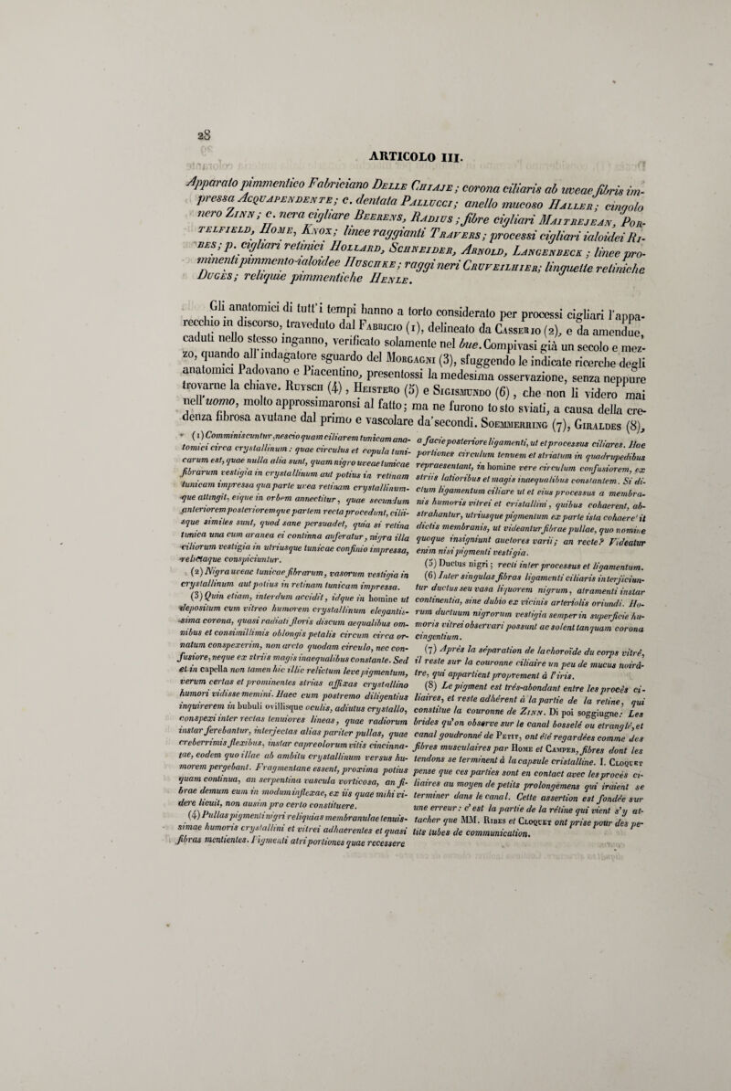 ARTICOLO III. Apparatopimmcnìico Fabrmano Dell* Culaie; corona ciliaris ab mene,filmo im. pressa Accendente;c. dentata Pallvccl; anello mucoso II alleo; cingolo nero Zìi,«;c. nera migliare Beerens, Zi adì vs ; fibre cifiiari Maltrejean, Por. telfield, Home, Kmx,; linee raggianti Trafers; processi dollari ialoidei R,. bes; p, ci filari retinici /Zollare, Scuneider, Arnold, Lamsenbeck ; linee prò- tinnenti pimmenlonahndee //oscure; raggi neri Cbufelluieb; linguette retiniche Uuges; reliquie pimmentiche IIenle. Gli anatomici di lutt’i tempi hanno a torto considerato per processi cigliati l’appa¬ recchio ml discorso, traveduto dal Fabricio (r), delineato da Cassehio (2), e da amendue, cd uh nello s esso inganno, verificato solamente nel Compilasi già un secolo e mez¬ zo, quando all indagatore sguardo del Morgagni (3), sfuggendo le indicate ricerche degli ana ornici a ovano c ìacentmo, presentossi la medesima osservazione, senza neppure trovarne la chiave. Ruesch (4), Heistero (5) e Sigismundo (6), che non li videro mai nell nomo, moltoapprossimaronsi al fatto; ma ne furono tosto sviati, a causa della cre¬ denza fibrosa aiutane dal primo e vascolare da’secondi. Soemmermng (7), Giiuldes (8) ; a facie posteriore ligamenti, ut et processiti ciliare» Uae tornici arca crystallinum : guae arculus et capala Inni- portiones aratiJtemeerri e, stria,um in giladrupèdlZ emum est, guae rudi a alia sud, quamnigrouveaetumeae repraesentant, in tornine vere circalum confusiorem ex .fibrarum vestir,,a ,n crostali,num aut potius in retinam slriis latioribus et magi* inaequalibus consLtem Si di- lume am impressa guaparle urea retinam crystallinum- cium ligamentum ciliare ut et eius processa* a membra- •que altingit, eiquem orbem annectitur, guae secundum nis humoris viirei et cristallini Squibus cohaerent ab- antenorempostenorem que parlem reclaprocedimi, cilii- strahantur, utriusquepigmenlum exparie ista cohaère'it sgue simile* sunt, guod sane persuada, gaia si retina dictis membranis, ut v.deanturfibrae.pullae, guo nomile tunica una cumaranea a continua auferatur, nigra illa quoque insigniunt auctores vani ; an vede ? Videatur ■ciliorum vestila m utnusgue lunicae confino impressa, enim nisipigmenti vestigio ■relimgue conspiciuntur. (5) Cactus nigri ; recti inter processa* et ligamentum. (i)Ntgrauveae tunicaefibrarum, vasorum vestigio in (6) Jnler singulas fibra* ligamenti ciliaris interiiciun- cryslallmum aut potius m r etmani lunicam impressa. tur ductus seu vasa liguorem nigrum, atr,amentiinstar (3) Quia et,am, inlerdum accidit, idgue m hominem continentia, sine dubio ex vicini* arteriali* oriundi. Uo- tieposilum cvm vitreo humorem crystallinum eleganti*, rum ductuum nigrorum vestigio semper in superficie hu- sima corona, quasi radiali fiori s discumaegualibus om- mori* vitrei observari possimi ac solenttanguam corona mbus et consiimlhmis oblongis petalis circum circa or- cingenlium. natum conspexerimnon ardo guodam circulo, nec con- (7) Apre* la sèparation de /ad,ovoide du corps vilrè Jìisiore, negue ex stri,* magi* inaequalibus constante. Sed il reste sur la convenne ciUaire un peu de mucus noirà- et in capclla non tamen hic il Ite rehetum leve pigmenlum, tre, qui appartieni propremenl à l’iris verum certas et prominentes stria* affixas crystallino (8) Lepigment est trés-abondant enlre Ics proci* ci¬ tiamovi ridisse menimi, lime Cum postrema diligentius liaires, et reste adhèrent à la panie de la retine ani inquirerem m bubul. «vilhsque ocuhs, adrntus cryslallo, constitue la couronne de Zini/. Di poi soggiu-ne • Les conspexi inler rectas tenuiores linea*, guae radiorum bride* gu’on obssrve sur le canal bosselé ou etrangli, et instar fereb an tur, interjectas alias pariier pullas, guae canal goudronné de Petit, ont èté regardées camme de* creberrimisfiexibus, instar capreolorummi,s cincinna- fibres musculairespar Home et Camper, fibre* doni les tue, eodem quo,llae ab ambila crystallinum versus hu- tendone se terminenlà lacapsule cristalline. I. Cloquet morempergebant. Frumentone essent, proxima potius pense que cespar/ies soni en contact avec lesprocès ci- anserrent™ ™^ vorticosa, an fi liaires au moyen de petit* prolongemens qui iraient se brae demum cum in modumuifiexae, ex us guae mihivi- terminer dans le canal. Celle assertion est fondée sur dete hcui , non ausim prò certo conslituere. me erreur : c’ est la pari,e de la rètine gai vieni s’y at- (4) lidia* pigmenti nign reliquias membranulae tennis- tachev que MM. Ribes et Cloqcet ont prise pour des pe- simae humoris crystallim et vitrei adhaerenles et quasi lìts tube* de communicalion. fibra* menltenles. 1 igmenti atri portiones guae recessere