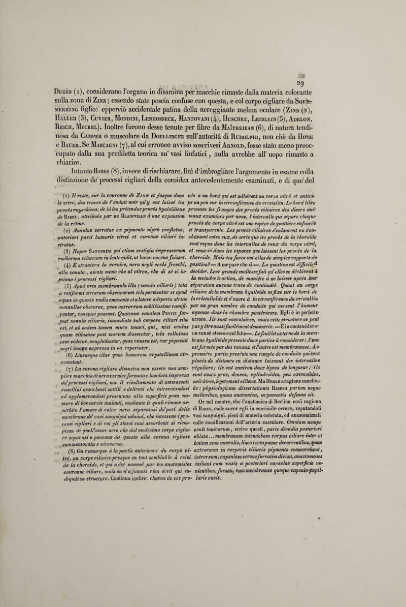 Dugès (i), considerano l’organo in disamina per macchie rimaste dalla materia colorante sulla zona di Zinn ; essendo state poscia confuse con questa, e col corpo cigliare da Soem- merring figlio: epperciò accidentale patina della nereggiante melma oculare (Zinn (2), Haller (3), Cuvier, Mondini, Lenuosseck, Mantovani(4), Huschke, Leiblein(5), Adelon, Heich, Meckel). Inoltre furono desse tenute per fibre da Maitrejean (6), di natura tendi- nosa da Camper o muscolare da Doellinger sull’autorità di Rudolpui, non che da Home e BAUER.Se Mascagni (7), al cui erroneo avviso soscrivesi Arnold, fosse stato meno preoc¬ cupato dalla sua prediletta teorica su vasi linfatici, nulla avrebbe all’ uopo rimasto a chiarire. Intanto Ribes (8), invece di rischiarare, finì d’imbrogliare l’argomento in esame colla distinzione de’processi cigliari della coroidea antecedentemente esaminati, e di que’del (1) II reste, sur la couronne de Zinn et fusque dans cès a un bord qui est adhèrentau corps vitrè et antici- le vitrè, des traces de T endiat noir qu’y ont laissè les pe unpeu sur la circonférence du crista/lin.Le bord libre procés ruyschiens; de là les prétendus procés hyaloìdiens presente les franges des procès eiliaires des divers ani* de Ribes, atlribués par de Beainville à ime expansion maux examinés par nous, /' intervalle qui séparé chaque de la rètine. procés du corps vitrè est urie espèce degouttiére enfoncée (2) Annulus serralus ex pigmento négro conflatus, et transparente. Les procès eiliaires s'enlancenl ous’en- anteriori parli liumoris vitrei et coronae ciliari in- chàssent enlre eux, de sorte que les procès de la choroide stratus. sont recus dans les inlervalles de ceux du corps vitrè, (3) fluper Santorini qui eliam vestigio impressorum et ceux-cidans les espaces que laissent les procès de la radiorum ciliarium in lente vìdit, ut homo caecvs fuisset. choroide. Mais ces faces ont-ellesde simples rapports de (4 ) È straniera la vernice, nera negli occhi freschi, position?—Ameparechesì—. La questi on est difficile a alla zonula , niente meno che al viireo, che di sé vi la- decider. Leur grande mollessefait qd eliesse déchirent à sciano i jrroccssi cigliari. la moindre traction, de manière à ne laisser après leur (3) Apud ovos membranula illa [ zonula ciliaris) tota sèparalion aucune trace de continuile. Quant au corps a retiformi slriarum obscurarum telapermeatur et apud ciliaire de la membrane hyalloide se fxe sur le bord de pquos in quovis radio eminente et alatore adspeclo striae la cristalloide et s’ouvre à la circonférence du cri stallia nonnvllae obscvrae, quae antrorsum subtilissime ramifi- par un gran nombre de conduils qui versent T humeur cantar, con spi ci possimi. Quatenus canalem Petiti for- aqueuse dans la chambre poslérieure. Egli è in perfetto mat zonula ciliaris, immediate sub corpore ciliari sita errore. Ils sont vasculaires, mais celle structure ne peni est, et ab eodem tamen muco tenaci, qui, nisi oculus pasy ètreaussifacilémenl demonirèe. — E in contraddizio- quam diissime post mortem dissecelur, tela cellulosa ne con sè stesso e col fatto—. Lefeuil/et externe de la mem- esse vide tur, conglulinalur, quae caussa est, cur piqmenli brane hyalloide presente deux parties à consùlerer: l'ime nigri imago expressa in ea reperialur. estformèepar des canaux et l’autre est membraneuse. La (6) Lineasque illas quae humorem cryslallimm cir- première panie presènte une rangèe de conduils qui sont cumslant. placés de distance en distarne laissant des intervalles (7) La corona cigliare dimostra non essere una sem- règuliers; ils ont environ deux lignes de longueur ; ils plice macchiadineraverniceformatae lasciala impressa sont assez gros, denses, cylindroides, peti extensibles, da’processi cigliari, ma il risultamento di ammassati noiràtresfegerement villeux. Ma Hf.nle aragione condì iu- vasellini assorbenti sottili e delicati che intrecciandosi de: physiologicam dissertationis Ribesii partem neque ed agglomerandosi presentano alla supei'ficie gran nu- mehonbus, quam anatomica, argumenlis defensa sii. mero di boccuccie inalanti, mediante le quali rimane as- Or nel mentre, che l’anatomico di Berlino cosi ragiona sorbito Tumore di color nero separatosi da'pori delle di Ribes, cade ancor egli in consimile errore, reputandoli membrane de’ vasi sanguigni minimi, che inlessono iprò- vasi sanguigni, pieni di materia colorata, ed anastomizzati cessi cigliari e di cui gli stessi vasi assorbenti si riem- colle ramificazioni dell’arteria cassulare. Omnium nempe piono di quell’umor nero che dal medesimo corpo ciglia- oculì tunicanm, scrive questi, parte dimidia posteriori re separasi e passano da questo alla corona cigliare ablala... membranam inlendebam corpus ciliare inter et summentovala e viceversa. lentem cum vasculis, linearectapaene decurrentibus, quae (8) On remar que àlapartie anlerieure du corps vi- extrorsum in corporis ciliaris pigmento evanescebant, tré, un corjts ciliaire presque en tout semblable à celui introrsum, capsulam versusfurcalim divisa, anastomoses de la choroide, et qui aété nommé par les anatomisles mibant cum vasis a posteriori capsulae superficie ve- couronne ciliare, maison n’ajamais rien ècrit qui in- nienlibus,forsan} cummembranae quoque capsulo-pupil- diquàtsa structure. Continua inoltre: chacun de ces prò- laris vasis.