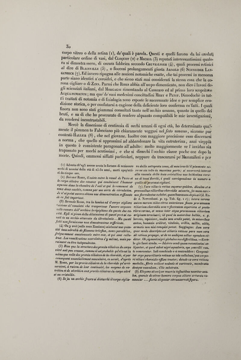 corpo vitreo o della retina (i), de quali e parola. Questi e quelli furono da lui créduti particolare ordine di vasi, dal Cloquet (2) e Meckel (3) reputati interessantissimi qualo¬ ra si dimostra ssero, di oscura fabbrica secondo Cruveilhier (4), quali processi retinici al dii e di Ri.ainville (d) , o fioccosi prolungamenti giusta Arnold (6) Schneider Lan- genbeck (7). Ed invero ripugna alle nozioni notomiche esatte, che tai processi in menoma palle siano identici a coroidei, e che sicno stati mai considerati la stessa cosa che la co¬ rnila cigliare 0 di Zinn. Panni clic Ribes abbia all’uopo dimenticato, non dico i lavori de¬ gli scienziati italiani, dal Morgagni rimontando al Casserio ed al primo loro scopritore Acquapendente; ma que de suoi medesimi concittadini Mery e Petit. Dimodoché in tut¬ ti tialtati di notomia e di fisiologia sono esposte lo sueceimate idee 0 per semplice eru¬ dizione storica, o per conlutarsi a cagione della deficiente loro conferma co’fatti. 1 quali finoia non sono stati giammai consultati tanto nell’occhio umano, quanto in quello dei bruti, e su di che ho proccurato di rendere alquanto compatibili le mie investigazioni, da rendersi incontrastabili. Mercè la dissezione di centinaia di occhi umani di ogni età, ho determinato qua?- mente il pimmen lo Fabriciano più chiaramente veggasi nel feto umano, siccome pur contestò Haller (8), che nel giovane. Inoltre con maggiore precisione esso discernesi a norma , che quello si approssimi ad abbandonare la vita entruterina, anzi vieppiù in questo è consistente paragonato all’adulto : molto maggiormente se l'inviduo sia trapassato per morbi acutissimi, e che si dissechi l’uccbio classe poche ore dopo la morte. Quindi, ommessi siffatti particolari, neppure da trascurarsi pe’Mammiferi e per (1) Adonta eh egli avesse avuta la fortuna di sezionare re dalla sottoposta zona, diman'erachc ilpimmento ne- ocilii di uomini della età di 2j-3o anni, morti apoplelti- ro ne sia tolto in massima parte; si osserverà intorno Ci da cinque ore. a[/a cassu/a della lente cristallina una bellissima coro- (2) Sun ani Ribes, il esiste entre le canal de Petit et na di tenui fiocchi, i quali corrispondono in numero a corj)s ciliaire des canaux qui conduisent l'humeur quello de'processi cigliavi. aqu, use dans la chambre de l’oeil et qui le ramenent de (7) Jais ci Ha 1 is retina superne quidem, divulsa et a reaj? deux caviles, cornine par une sorte de circulalion. processibus ciliaribus choroidis seiuncla.J'oi mam corc- e n aipoint encore oblenu une dèmonslration svfflsante noe Jlocculentae exhibet, yua/nScimEiuEii depinxit(à. Eu- de ce fait importuni. de d. Ncrvenhaut. p. 19, Tab. fig. 1 c) ; luterà versus ( ) Secondo Ribes, tra la lamina ed il corpo cigliare autem meram vùles circa anteriorem Jinem processuum sistono de canaletti che trasportano Pumore acquoso ciliarium choroidis sese rejleclenlem superiora et poste¬ li l/c camere dell occhio e lo ripigliano da queste due ca- riora versus, et uveae inter alque pn'ocessuum ciliarium 1 ila.Egli si giova della dilatazione di questi pretesi ca- origìnem terminavi; id quod in maionbus bu/bis, e. g. noli in un occhio attaccalo da idrotlalmia... Ma questi bovinis, equinisvc, nudis lam oculis patet, in minoribus Jc,t‘*11011 forniscono una dimostrazione sufficiente. autem, humanis scilicet, vitulinis, ovillis, suillis, aliis, (4) On y volt (sulla zona Zinniana) aisèment une quan- armatis non nisi consjnci polest. Sogghigno: Jam vero lite mnombrable dejilamens très-fns, assez parallèles, quae modo descripla est ciliaris retinae pars num vera frèquemment anastomoses entre eux, et qui soni cella- sit retinae propago, ut de re ambigua adirne agendovi vi- leux. Les ramificalions vasculaires s’y mèlent, mais pa- detur. Oh pigmentinigri globulos res diffidi lima. —Ecco- ra/ssent en ètre mdependenles. lo già fuori strada. — Idcirco ovuliquam recentissimi se- (5) Bien que la strucluredesprocès ciliaires du corps liganlur, et quod adesl nigri squaloris, ope penicilli cau. ulre soli peu connue, cornine il est probable qu’elleest la te removentur. Indi conchiude e si contraddice: Componi- meme que celle des procès ciliaires de la choroide, et par tur ergo pars ciliaris retinae ex tela cellulosa,'qua covpo- < onsequent essenliellement vasculaire, ce serait, dPaprès ri ciliari choroidis afflxa tenelur; deinde ex vera retinae M. Ribes, par les procès ciliaires de la choroide qu’arn- medulla, Jibris scilicet nodosis et varicosis, membrana veraient, à raison de leur continuile, les moyens de nu- denique vasculosa, illis substrato. trition et de sècrèhon aux procès ciliaires du corps vitré (8) Elegans ab eo ipso muco in infantibus nascitur anu- et au cnstallm. lus> quando de vitreo humore corpus ciliare accurate rt- (6) Se in un occhio fresco si distacchi ilcorpo ciglia- movelur ....Jloris elcganter circumserratifigura.
