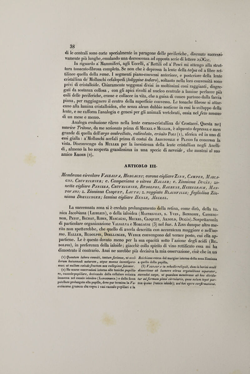 di le centrali sono corte specialmente in paragone delle periferiche, divenute successi¬ vamente più lunghe, emulando una decrescenza ad opposta serie di lettere ooOCcc. In riguardo a Mammiferi, agli Uccelli, a Rettili ed a Pesci mi attengo alla strut¬ tura tonacato-fibrosa completa. Se non che è depressa la lente della talpa ed a fibre ret¬ tilinee quella della rana. I segmenti piano-convessi anteriore, c posteriore della lente cristallina de Molluschi cefalopedi (loliggine ioduro), soltanto nella loro convessità sono privi di cristalloide. Chiaramente veggonsi divisi in moltissimi coni raggianti, disgre¬ gati da sostanza collosa , con gli apici rivolti al nucleo centrale a lamine perlacee più esili delle periferiche, crasse e collacee in vita, che a guisa di cuneo partono dalla faccia piana, per raggiugnere il centro della superficie convessa. Lo tonache fibrose si attac¬ cano alla lamina cristalloidea, che senza alcun dubbio sostiene in essi lo sviluppo della lente, e ne rafforza l’analogia c genesi per gli animali vertebrati, ossia nel feto umano di un mese e mezzo. Analoga evoluzione rilevo nella lente corneo-cristallina de Crostacei. Questa nel murice Tritone, da me sezionato prima di Meckel e Moller, è alquanto depressa e men grande di quella dell’argo ombrellaio, calicolalo, crinito Poli (i), sferica ed in uno di essi gialla : a’Mollusclii acefali prima di costui da Aristotele e Plinio fu concessa la vista. Disconvengo da Muller per la inesistenza della lento cristallina negli Anelli- di, almeno la ho scoperta grandissima in una specie di nereide, che mostrai al suo amico Krohn (2). ARTICOLO III- Membrana circolare Vaisalva, Morgagni; corona cigliare Zinn, Camper, Masca¬ gni, Crvveiluier; c. Camperiana 0 viirea IIaller; c. Zinniana Dugès; zo¬ lletta cigliare Pan izza, Cruveiliiier, Rudolph /, Baerens , IIesselbacii , Man¬ tovani; z. Zinniana Cloquet, Lautii; z. raggiala Blainville; fogliolina Zin- mana Doellinger; lamina cigliare IIenle, Meckel. La succennata zona si è creduta prolungamento della retina, come dirò, della tu¬ nica Jacobiana (Leiblein), 0 della ialoidca (Maitrejean, s. Yves, Boniiomm, Cassebo- hom, Petit, Bichat, Ribes, Mascagni, Meckel, Cloquet, Arnold, Dugès).Sospettaronla di particolare organizzazione Valsalva e Morgagni (3) nel bue. A Zinn dunque altro me¬ rito non spetterebbe, che quello di averla descritta con accuratezza maggiore e nell wo- mo. IIaller, Rudolphi, Doellinger, Weber convengono del verace posto, cui ella ap¬ partiene. Le è questo dovuto meno per la sua opacità sotto l’azione degli acidi (Ru. dolphi), in preferenza della ialoide; giacche collo spirito di vino rettificato essa mi ha dimostrato il contrario. Anzi ne sarebbe più decisiva la mia osservazione, cioè che in un (1) Quantum, labore cornuti, tantum fecimus, ut ocel- Reichiana estesa dal margine interno della zona Zinniana lorum huiusmodi naturam , alque munus investigare- a quello della pupilla, mus,- at nullum exinde fructum nos collegissefatemur. (3) Valsalva in scliedis reliquit, dum in bovini oculi (2) Ilo scarse osservazioni intorno alle tuniche pupilla- dissectione ab humore vitreo crystallinus separatur, re, cassaio-pupillare, derivando dalla cellulare retinica succedat saepe, ut quaedam membrana ab hoc divida- iimnessa nel canale ialoideo ( Langenbeck. ) 0 dalla fossa tur ad formam plani circularis, quae solum tegat par- patellare prolungata alla pupilla, dove pur termina la Va- tem ipsius (tunica ialoide); sed hoc egere conjirmaliont. e miniarla granosa che copre i vasi cassulo-pupillari e la