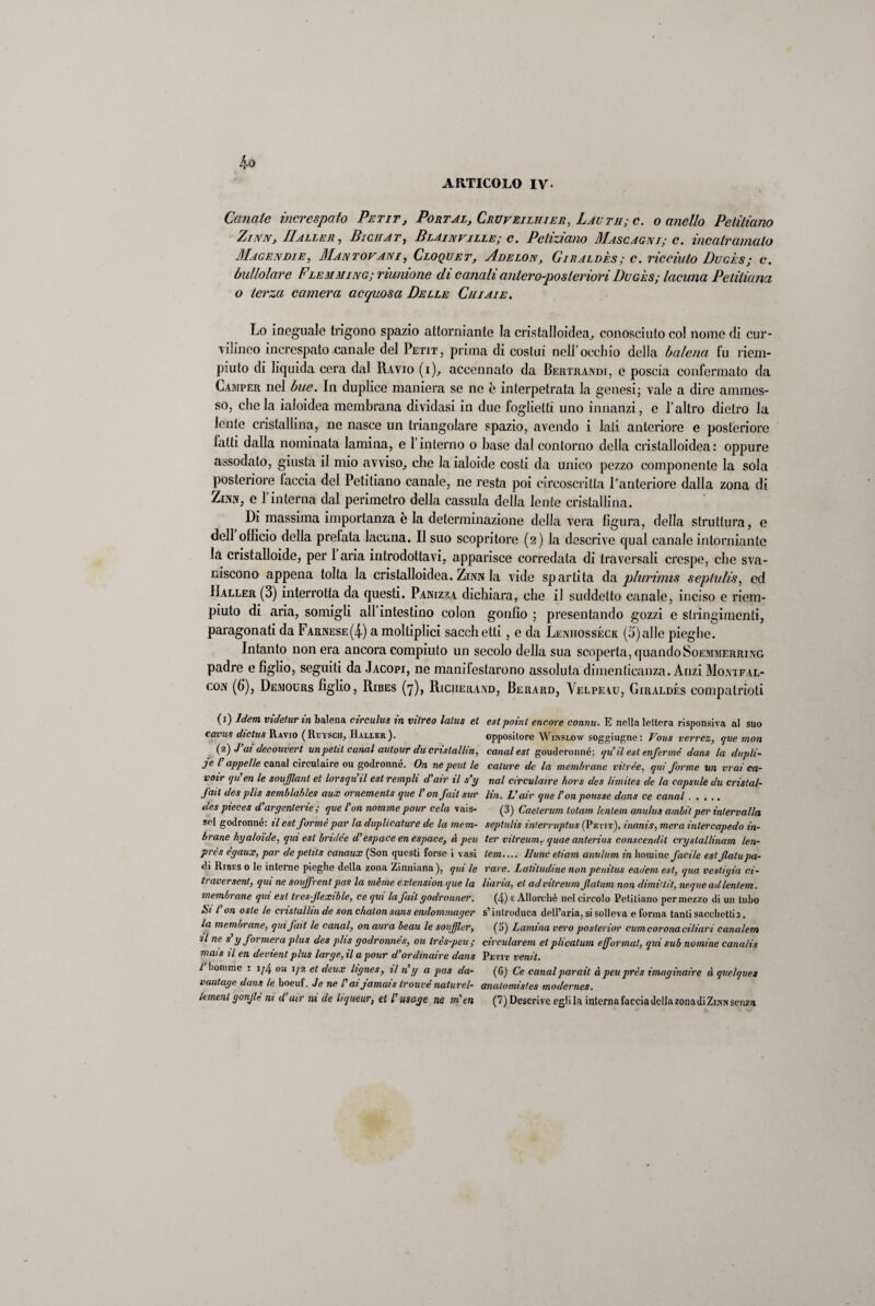 ARTICOLO IV. Canale increspato Petit, Portal, Cruveilhier, Lag tu; e. o anello Pelitìano Z/nn, Il alle r , Bichat, Blainville; e. Poliziano Mascagni; c. incatramalo Magendie, Mantovani, Croquet, Adelon, Gìraldès; c. ricciuto Dugès; c. bullolare Flemming; riunione di canali antcropostenori Dugès; lacuna Petiliana o terza camera acquosa Delle Cui ai e. Lo i aeguale trigono spazio attorniante la cristalloidea, conosciuto col nome di cur¬ vilineo increspato canale del Petit, prima di costui nell’occhio della balena fu riem¬ piuto di liquida cera dal Ravio (i), accennato da Bertrandi, e poscia confermato da Camper nel bue. In duplice maniera se ne è interpetrata la genesi; vale a dire ammes¬ so, clic la ialoidea membrana dividasi in due foglietti uno innanzi, e l’altro dietro la lente cristallina, ne nasce un triangolare spazio, avendo i laii anteriore e posteriore fatti dalla nominala lamina, e l’interno o base dal contorno della cristalloidea: oppure assodato, giusta il mio avviso, che la ialoide costi da unico pezzo componente la sola posteriore laccia del Petitiano canale, ne resta poi circoscritta l’anteriore dalla zona di Zim, e l’interna dal perimetro della cassula della lente cristallina. Di massima importanza è la determinazione della vera figura, della struttura, e dell officio della prefata lacuna. Il suo scopritore (2) la descrive qual canale interinante la cristalloide, per 1 aria introdottavi, apparisce corredala di traversali crespe, che sva¬ niscono appena tolta la cristalloidea. Zinn la vide spartita da plurimis sephdis, ed IIaller (3) interrotta da questi. Panizza dichiara, che il suddetto canale, inciso e riem¬ piuto di aria, somigli all intestino colon gonfio ; presentando gozzi e stringimenti, paragonati da Farnese(4) a moltiplici sacchetti, e da Leivhosséck (o)alle pieghe. Intanto non era ancora compiuto un secolo della sua scoperta, quando Soemmerring padre e figlio, seguiti da Jacopi, ne manifestarono assoluta dimenticanza. Anzi Mojxtfal- coa (6), Demours figlio, Ribes (7), Richerand, Berard, Yelpeau, Giraldés compatrioti (1) Idem videtur in balena circulus in vitreo lalus et cava? dictus Ravio (Ruysch, Haller ). (2) J’ai decouvert un petit canal autour du crislallin, je V appelle canal circulaire ou godronné. On ne peut le voir qu’en le soufflant et lorsqu’il est rempli d’air il s’y J'mt des plìs semblables aux ornemenls que V on fait sur des pieces d’argenterie ; que l’un nomine pour cela vais- sel godronné: il est forme par la duplicature de la mem¬ brane hy aloide, qui est bridée d’espace en espace, à peu prcs dgaux, par de petit:s canaux (Son questi forse i vasi di Ribes o le interne pieghe della zona Zinniana ), qui le traversent, qui ne soujfrent pas la mime extension que la membrane qui est tresfexible, ce qui la J’ail godronner. Si L’on oste le cristallài de son chalon sans endommager la membrane, qui fait le canal, on aura beau le soufjler, il ne s’y formerà plus des plis godronnés, ou irès-peu; mais il en devient plus large, il a pour d’ordinaire dans l1 2 liomme i i/4 ou 1/2 et deux lignee, il riy a pas da- vantage dans le boeuf. Je ne l'ai jamais trouvé naturel- Jement gonfi ni d’air ni de liqueur, et l’usage ne m'en est paini cncore connu. E nella lettera risponsiva al suo oppositore Winslow soggiugne: Vous verrcz, que mon canal est gouderonné; qu’il est enfermé dans la dupli¬ cature de la membrane vitree, qui forme un mai ca¬ nal circulaire hors des limiles de la capsule du crislal- lin. L’air que l’on polisse dans ce canal. (3) Caelerum lotam knlem anulus ambii per intervalla seplulis interruptus (Petit), inanis, mera inlercapedo in¬ ter vilreum, quae anterius conscendìt cryslallinam len- tem.... Hunc etiam anulum in homi ne facile est falu pa¬ rare. Latitudine non penitus eademest, qua vesti già ci- liaria, et ad vilreum fatum non dimiuit, ncque ad lenlem. (4) « Allorché nel circolo Petitiano per mezzo di un tubo s’introduca dell’aria, si solleva e forma tanti sacchetti j. (0) Lamina vero posterior curn corona ciliari canalem circularem et plicatum efformai, qui sub nomine cana/is Petit venti. (6) Ce canalparait à peu près imaginaire à gwlques analomistes modernes. (7) Descrive cglila interna faccia della zona di Zijvn senza