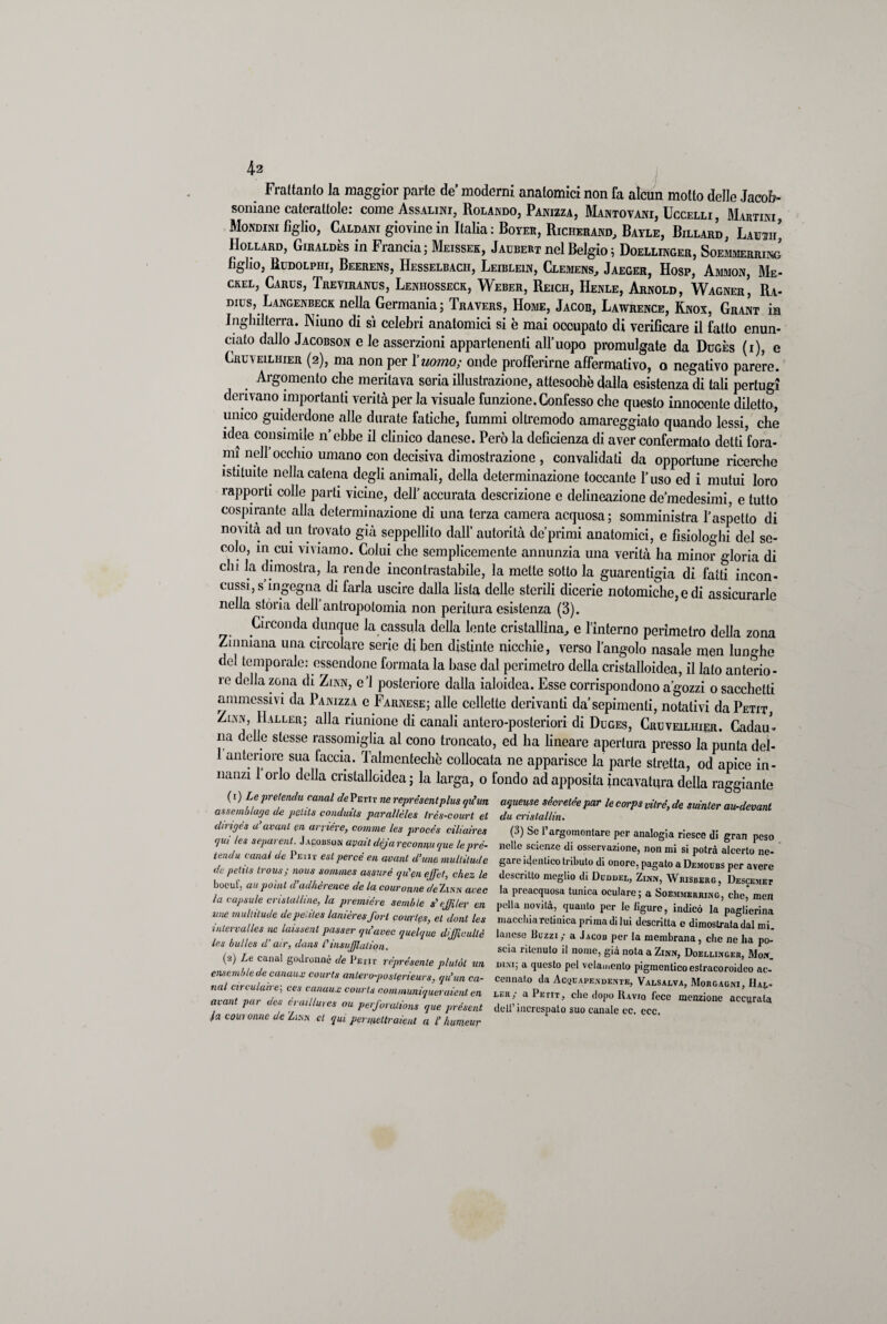 Frattanto la maggior parte de’ moderni anatomici non fa alcun motto delle Jacob- soniane caterattole: come Assalici, Rolando, Panizza, Mantovani, Uccelli, Martini, Mondini figlio, Caldani giovine in Italia: Boyer, Richerand, Bayle, Billard, Lauot’ Hollard, Giraldès in Francia; Meissek, Jaubert nel Belgio ; Doellinger, Soemmerring figlio, Rddolpiii, Beerens, Hesselbach, Leiblein, Clemens, Jaeger, Hosp, Ammon, Me- csel, Cards, Treviranus, Leniiosseck, Weber, Reich, Henle, Arnold, Wagner’ Ra- dius,. Langenbeck nella ^Germania ; Travers, Home, Jacob, Lawrence, Knox, Grant in Inghilterra. Niuno di sì celebri anatomici si è mai occupato di verificare il fatto enun¬ ciato dallo Jacobson e le asserzioni appartenenti all’uopo promulgate da Dugès (i), e Cruveilhier (2), ma non per l’uomo; onde profferirne affermativo, o negativo parere. Argomento che meritava seria illustrazione, attesoohè dalla esistenza di tali pertugi derivano importanti verità per la visuale funzione. Confesso che questo innocente diletto, unico guiderdone alle durate fatiche, fummi oltremodo amareggiato quando lessi, che idea consimile n’ebbe il clinico danese. Però la deficienza di aver confermato detti fora¬ mi nell occhio umano con decisiva dimostrazione , convalidati da opportune ricerche istituite nella catena degli animali, della determinazione toccante l’uso ed i mutui loro rapporti colle parti vicine, dell’ accurata descrizione e delineazione de medesimi, e tutto cospirante alla determinazione di una terza camera acquosa; somministra l’aspetto di novità ad un trovato già seppellito dall’ autorità deprimi anatomici, e fisiologhi del se¬ colo, in cui viviamo. Colui che semplicemente annunzia una verità ha minor gloria di chi la dimostra, la rende incontrastabile, la mette sotto la guarentigia di fatti incon¬ cussi, s ingegna di farla uscire dalla lista delle sterili dicerie notomiche, e di assicurarle nella stòria dell antropolomia non peritura esistenza (3). Circonda dunque la cassula della lente cristallina, e l’interno perimetro della zona Zi umana una circolare serie di ben distinte nicchie, verso l’angolo nasale men lunghe del temporale: essendone formata la base dal perimetro della cristalloidea, il lato anterio¬ re della zona di Zinn, e’1 posteriore dalla ialoidea. Esse corrispondono a’gozzi o sacchetti ammessivi da Panizza e Farnese; alle cellette derivanti da’sepimenti, notativi da Petit, Zinn, Haller; alla riunione di canali antero-posteriori di Duges, Cruveilhier. Cadau¬ na delle stesse rassomiglia al cono troncato, ed ha lineare apertura presso la punta del- 1 anteriore sua faccia. Talmentechè collocata ne apparisce la parte stretta, od apice in¬ nanzi 1 orlo della cnstalloidea ; la larga, o fondo ad apposita incavatura della raggiante (1 ) Le pretendu canal de Petit ne reprdsentplus qiiun assemlìlage de pelila conduils pavallèles Irès-court et dirigés a’avanl cn anidre, cornine les procéa ciliaires (jui lea separenl. Jakobson arati dejareconnu <pue lepvv.~ tenda canal de Peiit eat percà en avant d’une mullilude de pelila trous; nona sommes aaanré qu'enejjet, chez le bocuf, au poìiU d’adhèrence de la couronne de Zinn uvee la capatile cristalline, la première semble a'ejfiler en ime mullilude depeiiles lanièreaforl coieria, et doni lea inlervalles tic laisaenl passer i/u’avec quelque dijjicullè lea bulica d’air, duna Pinsufflaliqn. (2) Le canal godronnè de Petit reprdaenle plulòl un ensemble de canaux courts anlero-poslprieurs, qu’un ca¬ nal circulaire-, eea canaux courla communiqueraient en leu /i urtili n/m .//1 11 //. . _ /. avant par dea eraillures ou perforalions que prcaent (a coui onne de Zinn et qui peipiellraienl a l’humeur aqueuse sècretèe par le carpa dire', de suinler au-devant du crislallin. (3) Se l’argomentare per analogia riesce di gran peso nelle scienze di osservazione, non mi si potrà alcerto ne¬ gare identico tributo di onore, pagato a Demoubs per avere descritto meglio di Duddel, Zinn, Wbisberg, Descemet la preacquosa tunica oculare; a Soemmeriung, che,* men polla novità, quanto per le ligure, indicò la paglierina macchia retinica prima di lui descritta e dimostrata dal mi. lanose Buzzi,- a Jacob per la membrana, che ne ha po¬ scia ritenuto il nome, già nota a Zinn, Doellinger, Mon. dini, a questo pel vclamento pigmcntico estracoroideo ac¬ cennato da Acquapendente, Valsalva, Morgagni, Hae- a Petit, che dopo IIavio fece menzione accurata dell’increspato suo canale cc. ecc.