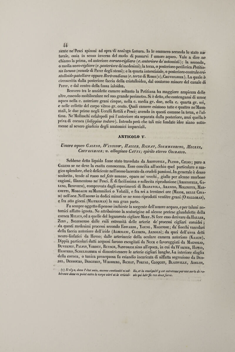nenie ne’Pesci spinosi ad opra di analoga fessura. Io le enumero secondo lo stato na¬ turale, ossia in senso inverso del modo di passarvi 1’ umore aqueo. Yale a dire ne chiamo la prima, od anteriore corneo-cigliare (c. anteriore de’notomisti) ; la seconda o media uveo-ciglicire [c.posteriore de medesimi); la terza, o posteriore-periferica Pelilia- na lacuna [canale di Petit degli stessi); e la quarta interstiziale, o posteriore-centrale m- stalloide-patellare oppure Berlrandiana (c. terza di Ribes (i),Gruveiliiier). La quale è circoscritta dalla posteriore faccia della cristalloidea, dal contorno minore del canale di Petit, e dal centro della fossa ialoidea. Benvero tra le anzidette camere soltanto la Petitiana ha maggiore ampiezza delle altie, essendo moltiloculare nel suo grande perimetro. Si e detto, checontcngansi di umor aqueo nella c. anteriore grani cinque, nella c. media gr. due, nella c. quarta gr. sei, e nelle cellette del corpo vitreo gr. cento. Quali camere esistono tutte e quattro ne’Mam- mali, le due prime negli Uccelli Rettili e Pesci; avendo in questi comune la terza, e l’ul- tima. Ne Molluschi cefalopedi poi l’anteriore sta separata dalla posteriore, anzi quella è priva di cornea [loliggine ioduro). Intendo però che tali mie fondate idee siano sotto¬ messe al severo giudizio degli anatomici imparziali. ARTICOLO V- Umore aqueo Galeno, TVinslotf, Il allei?, Bicllat, Soemmerring, Meckel, Cruveiluier; u. albugineo Catti; spirilo etereo Oribasio. Sebbene detto liquido fosse stato traveduto da Aristotile , Plinio , Celso ; pure a Galeno se ne deve la esatta conoscenza. Esso concilia all’occhio quel particolare e ma¬ gico splendore, che è deficiente neW’uomo lacerato da crudeli passioni. In generale è desso scolorito, tende al rosso WQÌfelo umano, opaco ne’ vecchi, giallo per alcune morbose cagioni, filamentoso ne’ Pesci. È di facilissima e sollecita riproduzione (Aristotele, Ga¬ leno, Benivieni), comprovata dagli esperimenti di Brasa vola, Aranzio, Molinetti, Mar¬ chetti, Morgagni su’Mammiferi o Volatili, e fra sei a trentasei ore (Maior, delle Chia- ie) nell oca. Nell uomo in dodici minuti se ne sono riprodotti ventitré grani (0 halloran), e fra otto giorni (Maitrejean) la sua gran parte. Fu sempre oggetto dipenose inchieste la sorgente dell’umore acqueo,eper taluni no- fomici affatto ignota. Ne attribuirono la scaturigine ad alcune pretese glandulette della cornea Mylius, ed a quelle del legamento cigliare Mery. Si fece esso derivare da Haller, Zinn , Sigismondo dalle esili estremità delle arterie de’ processi cigliali coroidei ; da questi medesimi processi secondo Edwards, Young, Magendie; da’fiocchi vascolari della taccia anteriore dell’iride (Albiniani, Clemens, Arnold); da quei dell’uvea detti neuro-linfatici da Hovio; dalle arteriuccie della oculare camera anteriore (Kaauw). Dippiù particolari dutti acquosi furono escogitati da Nuck e favoreggiati da Magnolio, Duverney,Palfin?Verduc, Ruysch, Santorini sino all’epoca, in cui da Warner, IIovio, IIeistero, Scheliiammer si dimostrò essere le arterie cigliari lunghe. La interiore sfoglia della cornea, o tunica preacquosa fu eziandio incaricata di siffatta segreziono da 1)ud- del, Desmodrs, Descemet, Wrisberg, Bichat, Portal, Cloquet, Blainville, Adelon, (i) Il ny a, dans l etat satn, aucme continuile ni ad- Un, et la contiguità y est cnlretcnuc par line sorte de ro- héi enee dans ce pomi entre le corps vilré et le cnslal- sée qui lubr’Jìe ces deuxJaces.