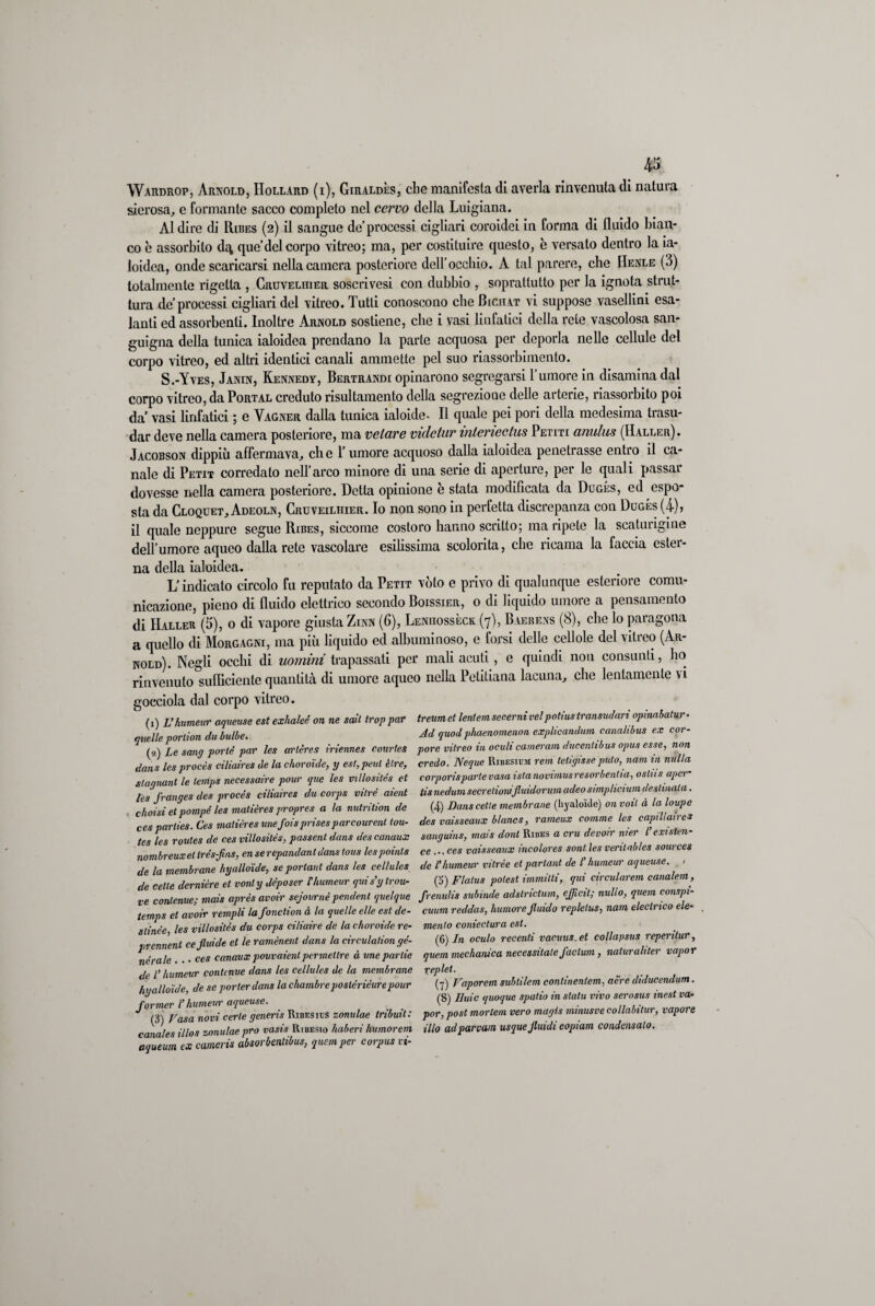 Wardrop, Arnold, Hollard (i), Giraldès, che manifesta di averla rinvenuta di natura sierosa, e formante sacco completo nel cervo della Luigiana. Al dire di Ribes (2) il sangue de’processi cigliari coroidei in forma di fluido bian¬ co è assorbito dq, que’del corpo vitreo; ma, per costituire questo, è versato dentro la ia- loidca, onde scaricarsi nella camera posteriore dell’occhio. A tal parere, che Henle (3) totalmente rigetta , Cruveliiier soscrivesi con dubbio , soprattutto per la ignota strut¬ tura de processi cigliari del vitreo. Tutti conoscono che Biciiat vi suppose vasellini esa¬ lanti ed assorbenti. Inoltre Arnold sostiene, che i vasi linfatici della rete vascolosa san¬ guigna della tunica ialoidea prendano la parte acquosa per deporla nelle cellule del corpo vitreo, ed altri identici canali ammette pel suo riassorbimento. S.-Yves, Janin, Kennedy, Bertrandi opinarono segregarsi 1 umore in disamina dal corpo vitreo, da Portal creduto risultamento della segrezioue delle arterie, riassorbito poi da’ vasi linfatici ; e Vagner dalla tunica ialoide. Il quale pei pori della medesima trasu¬ dar deve nella camera posteriore, ma velare vidciur inlerieclus Petiti anulus (Haller). Jacobson dippiù affermava, che l’umore acquoso dalla ialoidea penetrasse entro il ca¬ nale di Petit corredato nell’arco minore di una serie di aperture, per le quali passar dovesse nella camera posteriore. Detta opinione è stata modificata da Dugés, ed espo¬ sta da Cloquet, Adeoln, Cruveilhier. Io non sono in perfetta discrepanza con Dugés (4), il quale neppure segue Ribes, siccome costoro hanno scritto; ma ripete la scaturigine dell’umore aqueo dalla rete vascolare esilissima scolorita, che ricama la faccia ester¬ na della ialoidea. L’indicato circolo fu reputato da Petit voto e privo di qualunque esteriore comu¬ nicazione, pieno di fluido elettrico secondo Boissier, o di liquido umore a pensamento di IIaller (5), o di vapore giusta Zinn (6), Leniiossèck. (7), Baerens (8), che lo paragona a quello di Morgagni, ma più liquido ed albuminoso, e forsi delle cellole del vitreo (Ar¬ nold). Negli occhi di uomini trapassati per mali acuti, e quindi non consunti, ho rinvenuto sufficiente quantità di umore aqueo nella Petitiana lacuna, che lentamente vi gocciola dal corpo vitreo. (1) Vhumeuv aqueuse est exhaleé on ne sali troppar treumet leniemsecernivelpotiustransudariopinahatur• quelle porlion du bulle. Ad quod phaenomenon cxplicandum canalibus ex cor¬ tei) Le sanp porle par les arlères iriennes courtes pore vitreo in oculi cameram, ducentibus opus esse, non dans lesprocès ciliaires de la choroide, y est, peni èlre, credo. Neque Ribesicm rem teli gisse pula, nani in nulla staqnant le temps necessaire pour que les villosités et corporispartevasa istanovimusresorbenda, osliis aper- les franges des procés ciliaires du corps vitré aient tis nedum secrelionijluidorum adeo smphcium destinata. choisi et pompe les matières propres a la nutrition de cesparlies. Ces matières unefoisprisesparcourenl tou- tes les routes de ces villositès, passent dans des canaux nombreuxel trés-Jins, enserepandanldans tous lespomls de la membrane hyalloide, se porlant dans les cellules de celle dernière et vonly déposer Fhumeur qui s’ytrou (4) Danscetle membrane (hyaloide) on voil à la loupe des vaisseaux blancs, rameux comme les capillaires sanguins, mais doni Ribes a cru devoir nier F existen- ce ... ces vaisseaux incolores soni les venlables sources de l'humeur vitrèe etparlant de Fhumeur aqueuse. / (5) Flatus polest immilli, qui circularem canalem, ae cene - i u \ / - . . • rfi contenne • mais après avoir sejournè pendent quelque frenulis subinde adslrictum, ejficit; nullo, quem con p - le vui» ) 1 ... » ? * r « 7/W.». n 01 stori aloni orion filo- temps et avoir rempli lafondion à la quelle elle est de- slinée, les villositès du corps ciliaire de la choroide re- prennent cejluide et le ramènent dans la circulalion ge¬ nerale ... ces canaux pouvaienlpermetlre à une panie de l’humeur contcnue dans les cellules de la membrane hyalloide, de se por ter dans la chambre poslérièur e pour former Fhumeur aqueuse. (3) Vasa novi certe generis Ribesies zonulae Iribuit: canales illos zonulae prò vasis Ribesio haberi humorem aqueum ex cameris absorbentibus, quem per corpus vi- cuum reddas, humore Jluido replelus, nani eleclmco ele¬ mento conieclura est. (6) In oculo recenti vacuus.et collapsus reperitur, quem mechanica necessitale factum, naturaliter vapor replet. (7) Vaporem sublilem conlinentem, aere diducendum. (8) Iluic quoque spatio in statu vivo serosus inest va¬ por, post mortem vero magis minusve collabitur, vapore ilio adparvam usque Jluidi copiam condensalo.