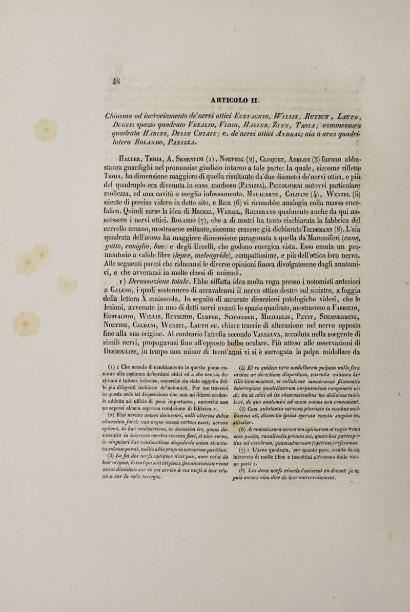 ARTICOLO II. Chiasma od incYociamenio de nervi odici Eustachio, IVillis, Rurscu , Lavtii, Duges; spazio quadralo Vesalio, Vi dio, IIalle r, Zinn, Troia ; commessura quadrata IIarles, Delle Chi ai e; c. de nervi ottici Andral; aia o area quadri' la ter a Rolando, Pan izza. Haller, Troja, A. Sementini (i) , Noetutg (2), Cloquet, Adelon (3) furono abba¬ stanza guardigli! nel pronunziar giudizio intorno a tale parte: la quale, siccome riflette Troja, ha dimensione maggiore di quella risultante da’due diametri de’nervi ottici, e più- dei quadruplo era divenuta in caso morboso (Panizza), Piccolomìni notovvi particolare mollezza, ed una cavità o meglio infossamento. Malacarne, Caldani (4), Wenzel (5) niente di preciso videro in detto sito, e Reil (6) vi riconobbe analogia colla massa ence¬ falica. Quindi surse la idea di Meckel, Wenzel, Richerand qualmente anche da qui na¬ scessero i nervi ottici. Rolando (7), clic a dì nostri ha tanto rischiarata la fabbrica del cervello umano, mostrasene esitante, siccome erosene già dichiaratoTiedemann (8). L’aia quadrata àcW'uomo ha maggiore dimensione paragonata a quella da’Mammiferi (cane, gatto, coniglio, bue) e degli Uccelli, che godono energica vista. Esso emula un pro¬ montorio a valide fibre (lepre, melcagnde), compattissime, e più dell’ottico loro nervo. Alle seguenti panni clic ridueansi le diverse opinioni finora divolgatesene dagli anatomi¬ ci, e che avverami in molte classi di animali. 1 ) Decussazione totale. Ebbe siffatta idea molta voga presso i notomisti anteriori a Galeno, i quali sostennero di accavalcarsi il nervo ottico destro sul sinistro, a foggia della lettera X maiuscola. In seguilo di accurate dissezioni patologiche videsi, chele lesioni, avvenute in uno di detti nervi avanti lo spazio quadrato,mostrarono a Fabricio, Eustachio, Willis, Ruysciiio, Camper, Sciineider, Miciiaelis, Petit, Soemmerring, Noetiiig, Caldani, Wenzel, Lautii ec. chiare traccie di alterazione nel nervo opposto fino alla sua origine. Al contrario l’atrofìa secondo Valsalva, accaduta nella sorgente di simili nervi, propagavasi fino all’opposto bulbo oculare. Più atteso alle osservazioni di Desmoulins, in tempo non minor di trent’anni vi si è surrogata la polpa midollare da (1) t Che accade di cambiamento in questo piano co¬ mune alla sostanza dc’cordoni ottici ed a che uso sia de¬ stinato è tuttora indeciso, ancorché sia stato oggetto del¬ ie più diligenti inchieste de’notomisti. Per me troverei in questa sede tal disposizione che non mi fiderei creder¬ la addetta ad uffizio di poca importanza, ancorché non ne sapessi alcuna espressa condizione di fabbrica s. (2) Et sì nervos omnes decussavi, nulli ullerius dubio obnoxium foret: non acque tamen certum essel, nervos vplicos, in Ime coniunctione, in decussivi ire, quum dev cussqtio in intcriore cprebrirecessu fieri, et vice versa, in singulari hac coniunctione singularis etiam struclu- ra subessepossit, nullis aliispropria nervorumparlibus. (3) La fin des nerfs optiques n’estpas, uvee celui de leur origine, te setti qui soit litigieux,\les analomistes sont aussi dìssidens sur ce qui arrise à ces nerfs à leur rèu- nion sur la selle lurcjque. (4) Et re quidem vera medullarem pulpqm nullo fere ordine ac directione dispositam, vasculis minimis hic illic inlermixtam, et cellulosae membranae filamentis interrvplam quadrilaterum corpuscufum componere vi¬ di; ita ut nihil ab iis observationibus me didicisse intei- lexi, de quo anatomici ad unum omnes non convenianl. (5) Cum substantia nervosa plurimis in casibus mol¬ lissima sit, disseclio ipsius speralo evpntu saepius in- stituitur. (6) Al commissura nervorum oplicorum et regio trans eam posila, canaliculisprivata est, quare/tas partespo- iius ad cerebrum, quamadnervum(opticum)referemus. (7) 1 L’area quadrata, per quanto pare, risulta da un intreccio di molte libre e fascettini ch’escono dalle vici¬ ne parti j. (8) Les deux nerfs visuelss’unissent pn devant: je ne puis encore ricn dire de leur entrecroisement.