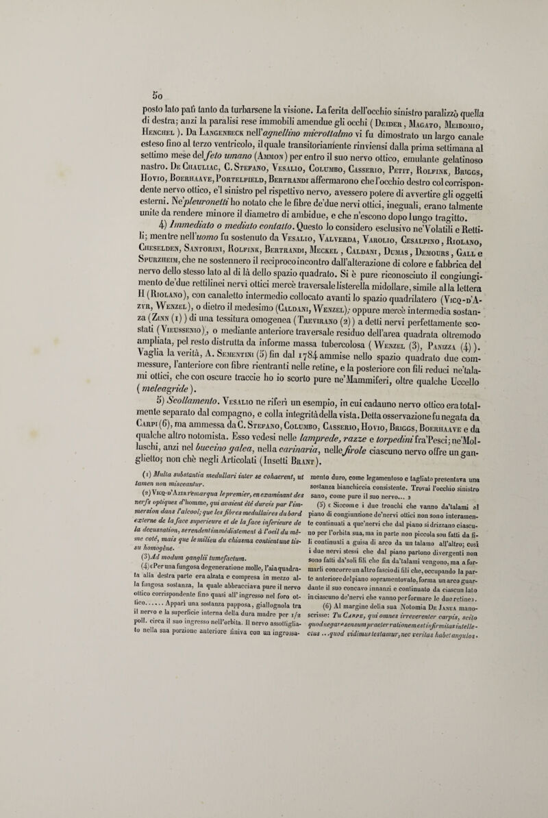 posto lato pati tanto da turbarsene la visione. La ferita dell’occhio sinistro paralizzò quella di destra; anzi la paralisi rese immobili amendue gli occhi ( Deider , Magato, Meibomio, Henchel ). Da Langenbeck nell’agnellino microtlalmo vi fu dimostrato un largo canale esteso fino al terzo ventricolo, il quale transitoriamente rinviensi dalla prima settimana al settimo mese del feto umano (Ammon) per entro il suo nervo ottico, emulante gelatinoso nastro. De Ghauliac, C. Stefano, Vesalio, Columbo, Casserio, Petit, Rolfink, Briggs, Hovio, Boerhaave, Portelfield, Bertrandi affermarono che l’occhio destro col corrispon¬ dente nervo ottico, e’1 sinistro pel rispettivo nervo, avessero potere di avvertire gli oggetti esterni. Wpleuronetti ho notato che le fibre de’due nervi ottici, ineguali, erano talmente unite da rendere minore il diametro di ambidue, e che n’escono dopo lungo tragitto. 4) Immediato o mediato contatto. Questo lo considero esclusivo ne’Volatili e Retti¬ li; mentre nell 'uomo fu sostenuto da Vesalio, Valverda, Varolio, Cesalpino , Riolano, Cheselden, Santorini, Rolfink, Bertrandi, Meckel , Caldani , Dumas , Demours , Gall e Spurziieim, che ne sostennero il reciproco incontro dall’alterazione di colore e fabbrica del nervo dello stesso lato al di là dello spazio quadrato. Si è pure riconosciuto il congiungi¬ mento de’due rettilinei nervi ottici mercè traversalelisterella midollare, simile alla lettera li (Riolano), con canaletto intermedio collocato avantilo spazio quadrilatero (Vicq-d’A- zfr Wenzel) o dietro il medesimo (Caldani, Wenzel); oppure mercè intermedia sostan¬ za (Zinn (i) ) di una tessitura omogenea (Trevirano (2) ) a detti nervi perfettamente sco¬ stati ( Vieussenio) , o mediante anteriore traversale residuo dell’area quadrata oltremodo ampliata, pel resto distrutta da informe massa tubercolosa ( Wenzel (3), Panizza (i) ) ^ag^a la verità, A. Sementini (5) fin dal 1784 ammise nello spazio quadrato due com¬ messure, 1 anteriore con fibre rientranti nelle retine, e la posteriore con fili reduci ne’tala- mi ottici, che con oscure traccie ho io scorto pure ne’iMammiferi, oltre qualche Uccello ( meleagride ). 5) Scollamento. Vesalio ne riferì un esempio, in cui cadauno nervo ottico era total¬ mente separato dal compagno, e colla mtegritàdellavista.Dettaosservazionefunegata da Carpi (6), ma ammessa daC. Stefano, Columbo, Casserio, Hovio, Briggs, Boerhaave e da qualche altronotomista. Esso vedesi nelle lamprede, razze e torpedini fràPesci;ne'MoI- luschi, anzi nel buccino galea, nella carinaria, nelìefrole ciascuno nervo offre un gan- glielto; nonché negli Articolati (Insetti Brant). (1) Multa subslantia medullari inter se cohaerent, ut tamen non misceantur. (2) Vicq-d’Azirr'emarqua lepremier, en examinant des nerfs optiques d’homme, qui avaient èté durcis par l’im- mersion dans l alcool; que lesJibres medullaires dubord externe de la face supeneure et de la face inferieure de la dccussalion, serendenlimmèdiatemenl à l'oeildu mè- me coté, mais que le milieu du chiasma contieni une tis- su homogène. (3) Ad modum gang Hi tumefaclum. (4) «Per una fungosa degenerazione molle, l’aia quadra¬ ta alla destra parte era alzata e compresa in mezzo al¬ la fangosa sostanza, la quale abbracciava pure il nervo ottico corrispondente lino quasi all’ ingresso nel foro ot- hco.Apparì una sostanza papposa, giallognola tra il nervo e la superficie interna della dura madre per 1/2 poli, circa il suo ingresso nell’orbita. Il nervo assottiglia¬ to nella sua porzione anteriore finiva con un ingrossa¬ mento duro, come legamentoso e tagliato presentava una sostanza bianchiccia consistente. Trovai rocchio sinistro sano, come pure il suo nervo... » (5) « Siccome i due tronchi che vanno da’talami al piano di congiunzione de’nervi ottici non sono interamen¬ te continuati a que’nervi che dal piano si drizzano ciascu¬ no per l’orbita sua, ma in parte non piccola son fatti da fi¬ li continuati a guisa di arco da un talamo all’altro; cosi i due nervi stessi che dal piano partono divergenti non sono fatti da’soli fili che fin da’talaini vengono, ma a for¬ marli concorre un altro fascio di fili che, occupando la par¬ te anteriore delpiano sopramentovato, forma un arco guar¬ dante il suo concavo innanzi e continuato da ciascun lato in ciascuno de’nervi che vanno per formare le due retine». (6) Al margine della sua Notomia De Janua mano- scrisse: Tu Cappe, quiomnes irreverenler carpis, scilo quod negare sensumpraeler ralionem estinfirmilas intelle - clus .. .quod vidimustestamur}nec verìtas habetangulos•