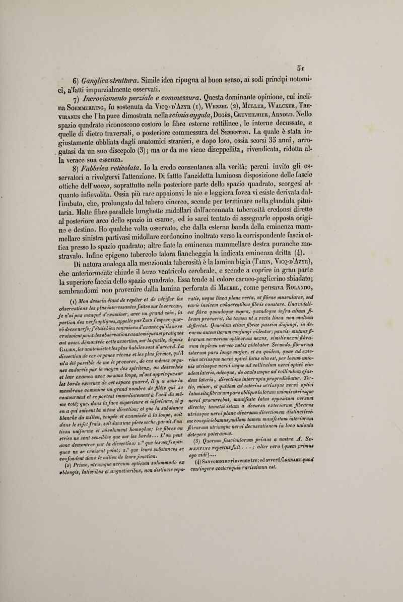 Si 6) Ganglìca struttura. Simile idea ripugna al buon senso, ai sodi principi notomi- ci, a’fatti imparzialmente osservati. 7) Incrociamenlo parziale e commessura. Questa dominante opinione, cui incli¬ na Soemmerring, fu sostenuta da Vicq-d Azvr (i), Wenzel (2), Muller, Walcker, Tre- viranus che l’ha pure dimostrata ncWixscimiaaygula, Dogés, Cruveiluier, Arnold. Nello spazio quadrato riconoscono costoro le fibre esterne rettilinee, le interne decussate, e quelle di dietro traversali, o posteriore commessura del Sementini. La quale è stata in¬ giustamente obbliata dagli anatomici stranieri, e dopo loro, ossia scorsi 35 anni, arro¬ gatasi da un suo discepolo (3); ma or da me viene diseppellita, rivendicata, ridotta al¬ la verace sua essenza. 8) Fabbrica reticolata. Io la credo consentanea alla verità; percui invito gli os¬ servatori a rivolgervi lattenzione. Di fattlo l’anzidetta laminosa disposizione delle fascio ottiche MXuomo, soprattutto nella posteriore parte dello spazio quadralo, scorgesi al¬ quanto infievolita. Ossia più rare appaionvi le aie e leggiera fovea vi esiste derivata dal- l’imbuto, che, prolungato dal tubero cinereo, scende per terminare nellaglandula pitui¬ taria. Molte fibre parallele lunghette midollari dall’accennata tuberosità credonsì dirette al posteriore arco dello spazio in esame, ed io sarei tentato di assegnarle opposta origi¬ ne e destino. Ho qualche volta osservato, che dalla esterna banda della eminenza mam- mellare sinistra parti vasi midollare cordoncino inoltrato verso la corrispondente fascia ot¬ tica presso lo spazio quadrato; altre fiate la eminenza mammellare destra puranche mo¬ stravaio. Infine epigeno tubercolo talora fiancheggia la indicata eminenza dritta (4). Di natura analoga alla menzionata tuberosità è la lamina bigia (Tarin, Yicq-d Azvr), che anteriormente chiude il terzo ventricolo cerebrale, e scendo a coprire in gran parte la superiore faccia dello spazio quadrato. Essa tende al colore carnco-paglicrino sbiadato; sembrandomi non provenire dalla lamina perforata di Meckel, come pensava Rolando, (l) Mon dessein etant de rèpéter et de vèrifier les ralis, neque linea piane recla, utfibrae musculares, sei observalions les plus interessante»,faites sur le cerveau, varie invicem cohaerentibus,fibns constare Unavideh- ie rìaivas manquè d’examiner, uvee un grand soia, la cet fibra quandoque snpra, quandoque infra aham fi- portic i des nerfsoptiques, appelèepar Z«h fespace quar- bram procurai Ha tamenut a recta linea non multarti rédeces nerfs; j’ètaisbien convaincud’avance quils ne se dejlectat. Quaedam etiamfibrae passim disjungi, in de. croisoientpoint.desobservationsanaloiniquesetpraliques cursu autemilerum conjungi videntur; paiicis: mutui,sfi. ont assez dèmontrée cette assortimi,sur la quelle, depuis brarum nervorum opticorum nexus, siviilis nexinfibra- ZL les anatomistes les plus habiles soni d’accord. La rum inplexu nerveo nobis videbatur. Secando,fibrarum disseclion de ces organes récens et les plus fermes, qu’il istarum pars longemajor et ea quidem, quae ad ente- rfa é è possible de mo le procure,; de ces mèmes erga- rius utriusque nervi optici latus sita est, per locarti auto¬ ma eie possiate ut j „„ destechés nis utriusque nervi usque ad colliculum nervi optici eiu- nes endurcis par le moyen ^pntsux, TdemlaJis, adeoque, \de oculo usque ad colliculum ejus- et leur examen avec ousans loupe, m ont apprisquesti/ t f i , „ rie ret esoace marre, il y a sous la dem latens, direzione interralaprogrediebatur. Te,- les bords exlernes P J . et quidem ad interius utriusque nervi optici membrane commune un gran ' pneildu me- latussitafibrarumparsobliqueinlocumunionisutriusque ffiffoLelJ, manifiZe lata, appomlum ~ coll; ,ue, Jan, filili lame,si islam Z decorsa esderiorum fibrarv, m a qm ini la mime direekon, } „ rcni,,I„„c diversa™ directionem disimeli,,*- blnnehe da milieti, ‘fuseci,,,/Joi’ldiun me cn.piciebamas.mUam lamen mmifislam interiore™ t“,Z JdjlL et'ai,stame* tomo,Ine: Lfibre, su fiiraram alriasqae nervi decessane,,™.» loco mio,,, ormala, a noe,re J. Se- JeZe reperii-i snerverò^™,mima. confondent dans le milieu de leurs jonctìon. (2) Primo, utrumque nervum oplicurn solummodo ex eblongis, latioribus et angustioribus, non disimele sepa- ego vidi (4) SanToniMne rinvenne tre; ed avverliGfiNNARi: quod contingere coeteroquin ranssimun est.