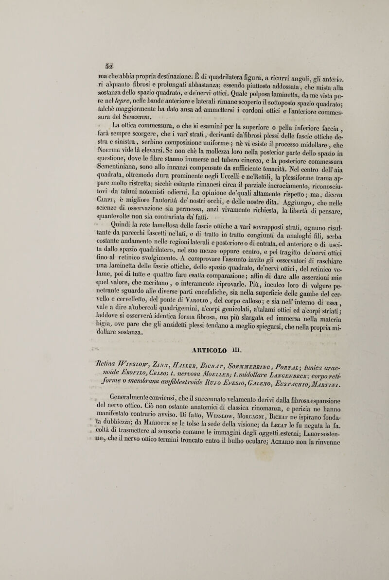 ma che abbia propria destinazione. È di quadrilatera figura, a ricurvi angoli, gli anterio¬ ri alquanto fibrosi e prolungati abbastanza; essendo piuttosto addossata, che mista alla sostanza dello spazio quadrato, e de’nervi ottici. Quale polposa laminetta, da me vista pu¬ re nel lepre, nelle bande anteriore e laterali rimane scoperto il sottoposto spazio quadrato' talché maggiormente ha dato ansa ad ammettersi i cordoni ottici e l’anteriore commes¬ sura del Sementini. La ottica commessura, o che si esamini per la superiore o polla inferiore faccia farà sempre scorgere, che i vari strali, derivanti da’fìbrosi plessi delle fascio ottiche de¬ stra e sinistra , serbino composizione uniforme ; nè vi esiste il processo midollare , che Noetiiig vide là elevarsi. Se non che la mollezza loro nella posterior parte dello spazio in questione, dove le fibre stanno immerse nel tubero cinereo, e la posteriore commessura Sementmiana, sono allo innanzi compensate da sufficiente tenacità. Nel centro dell’aia quadrata, oltremodo dura prominente negli Uccelli e ne’Reltili, la plessiforme trama ap¬ paro molto ristretta; sicché esitante rimanesi circa il parziale incrociamento, riconosciu¬ tovi da taluni notomisti odierni. La opinione de’quali altamente rispetto; ma, diceva Carpi, è migliore l’autorità de’nostri occhi, e delle nostre dita. Aggiungo, che nelle scienze di osservazione sia permessa, anzi vivamente richiesta, la libertà di pensare quantevolte non sia contrariata da’ fatti. Quindi la rete lamellosa delle fascio ottiche a vari sovrapposti strati, ognuno risul¬ tante da parecchi fascelti ne’lafi, e di tratto in tratto congiunti da analoghi fili, serba costante andamento nelle regioni laterali e posteriore o di entrata, ed anteriore o di usci¬ ta dallo spazio quadrilatero, nel suo mezzo oppure centro, e pel tragitto de’nervi ottici lino al retinico svolgimento. A comprovare l’assunto invito gli osservatori di raschiare una Jammetta delle lascio ottiche, dello spazio quadrato, de nervi ottici, del retinico ve¬ lame, poi di tutte e quattro fare esatta comparazione; affin di dare alle asserzioni mie quel valore, che meritano , o interamente riprovarle. Più, inculco loro di volgere pe¬ netrante sguardo alle diverse parti encefaliche, sia nella superfìcie delle gambe del cer¬ vello c cervelletto, del ponte di Yarolio , del corpo calloso; e sia nell’ interno di essa vale a dire a tubercoli quadrigemini, a’corpi genicolati, a’talami ottici ed a’corpi striati • laddove si osserverà identica forma fibrosa, ma più slargata ed immersa nella materia ligia, ove pare che gli anzidetti plessi tendano a meglio spiegarsi, che nella propria mi¬ dollare sostanza. 1 ARTICOLO III. Retina JFinslotf, Zinn, IIaller, Biciiat, Soemmerring, Portala tunica arac- noule Lrofilo, Celsoj i. nervosa Moeller; i. midollare Lancenreck; corpo reti- Jorme o membrana amfiblestroide Rufo Efesio, Galeno, Eustachio,Martini. Generalmente conviensi, che il succennato velamento derivi dalla fibrosa espansione ( e nervo ottico. Ciò non ostante anatomici di classica rinomanza, e perizia ne hanno man1 fesla,() contrario avviso. Di fallo, Winslow, Morgagni, Biciiat ne ispirano fonda¬ ta dubbiezza; da Mariotte se le tolse la sede della visione; da Lecat le fu negata la fa- colla di trasmettere al sensorio comune le immagini degli oggetti esterni; Leuot sosten¬ ne, che il nervo ottico termini troncato entro il bulbo oculare; Aciiaiuo non la rinvenne