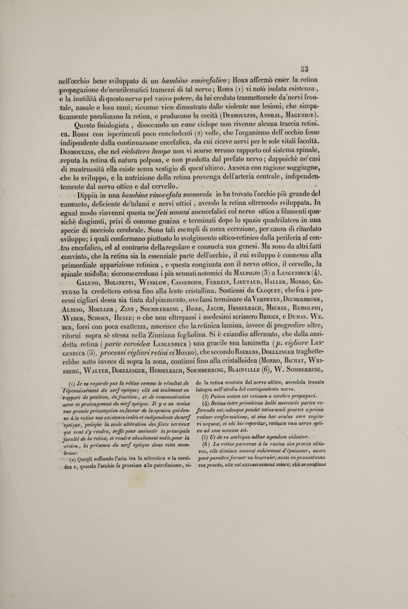 nell’occhio bene sviluppato di un bambino ernie cfalleo ; Horn affermò esser la retina propagazione de’ncurilemalici tramezzi di tal nervo ; Ribes (i) vi notò isolata esistenza, c la inutilità di questo nervo pel visivo potere, da lui creduto trasmettersele da nervi fron¬ tale, nasale c loro rami; siccome vien dimostrato dalle violente sue lesioni, elio simpa¬ ticamente paralizzano la retina, c producono la cecità (Desmoulins, Andral, Magendie). Questo fìsiologista , dissecando un cane ciclope non rivenne alcuna traccia retini, ca. Rossi con ispcrimenti poco concludenti (2) volle, che 1 organismo dell occhio fosse indipendente dalla continuazione encefalica, da cui riceve nervi per le sole vitali facoltà. Desmoulins, che nel cicloilero lampo non vi scorse veruno rapporto col sistema spinale, reputa la retina di natura polposa, e non prodotta dal prefato nervo; dappoiché ne casi di mostruosità ella esiste senza vestigio di quest’ultimo. Arnold con ragione sogghigno, che lo sviluppo, c la nutrizione della retina provenga dell arteria centrale, indipenden¬ temente dal nervo ottico e dal cervello. Dippiù in una bambina rinoeejala monocola io ho trovato 1 occhio piu grande del consueto, deficiente de’talami e nervi ottici , avendo la retina oltremodo sviluppata. In egual modo rinvenni questa ne feti umani anencefalici col nervo ottico a filamenti qua¬ siché disgiunti, privi di comune guaina e terminati dopo lo spazio quadrilatero in una specie di nocciolo cerebrale. Sono tali esempli di mera eccezione, per causa di ritardato sviluppo; i quali confermano piuttosto lo svolgimento ottico-retinico dalla perileria al cen¬ tro encefalico, ed al contrario dcllaregolare e consueta sua genesi. Ma sono da altri fatti convinto, che la retina sia la essenziale parte dell’occhio, il cui sviluppo é connesso alla primordiale apparizione retinica , e questa congiunta con il nervo ottico, il cervello, la spinale midolla; siccome credono i più sennatinotomici da Malpigiii (3) a Langenbeck(4.). Galeno, Molinetti, Winslow, Casseboiim, Ferrein, Lieutaud, Haller, Monro, Co- tugno la credettero estesa fino alla lente cristallina. Sostiensi da Cloquet, che fra i pro¬ cessi cigliari dessa sia tinta dalpimmento,ovefassi terminare daYerheyen,Diemerbroek, Albino, Moeller, Zinn , Soemmerring , Home, Jacob, IIesselbacii, Meckel, Rudolphi, Weber, Sciioen, Henle; o clic non oltrepassi i medesimi scrissero Rriggs, e Dumas. We¬ ber, forsi con poca esattezza, asserisce clic la retinica lamina, invece di progredire oltre, ritorni sopra sé stessa nella Zinniana fogliolina. Si é eziandio affermato, che dalla anzi- dclta retina ( parte coroidea Langenbeck ) una gracile sua laminetta (p. cigliare Lan- genbeck. (5), processi cigliari reiini cz'Monro) , chesccondoBAERENS,DoELLiNGER traghette¬ rebbe sotto invece di sopra la zona, continui fino alla eristalloidca (Monro, Bichat, Wri- sberg, Walter, Doellinger, Hesselbach, Soemmerring, Blainville (6), W. Sommerring, (1) Je ne regarde pas la rètine comme le resultai de l’épanuissement du nerf oplique; elle est Seulemenl en rapport de position, defonction , et de communicalion avec ce prolongemenl du nerf oplique• Il y a au moins vne grande présomplion enfaveur de la opinion quidon- ne à la retine une exislence isolée et indipendente du nerf oplique, puisque la scule allération desftlels nerveux qui vont s'y rendrc, saffit pour anéanlir la principale Jaculté de la retine, et rendre absolumenl nulle,pour la vision, la présence du nerf oplique dans celle mem¬ brane- (a) Quegl» soffiando l’aria tra la sclerotica c la coroi¬ dea c, quando l’occliio fu prossimo alla putrefazione, vi¬ de la retina scostata dal nervo ottico, avendola trovata integra nell’atrofìa del corrispondente nervo. (3) Palavi autem est retinam a cerebro propagari. (4) Retina inter primitivas bulbi nascentis partes re- ferenda est; adeoque pendet totiusoculi genesis a prima retinae conformalione, ut sine hac oculus vere cogita- ri nequeat, et ubi Ine reperilur, retinam cuoi nervo opti- co ad esse necesse sit. (3) Ul de re ambiqua adhuc agendum videalur. (6 ) La retine parvenue à la racìne des pvocès cilia- res, elle diminue souvenl subilement d’epaisseur, assez pourparailre former un bourrolet; aussi en passantsovs ces pvocès, elle est excessi vemenl mince; elle se continue