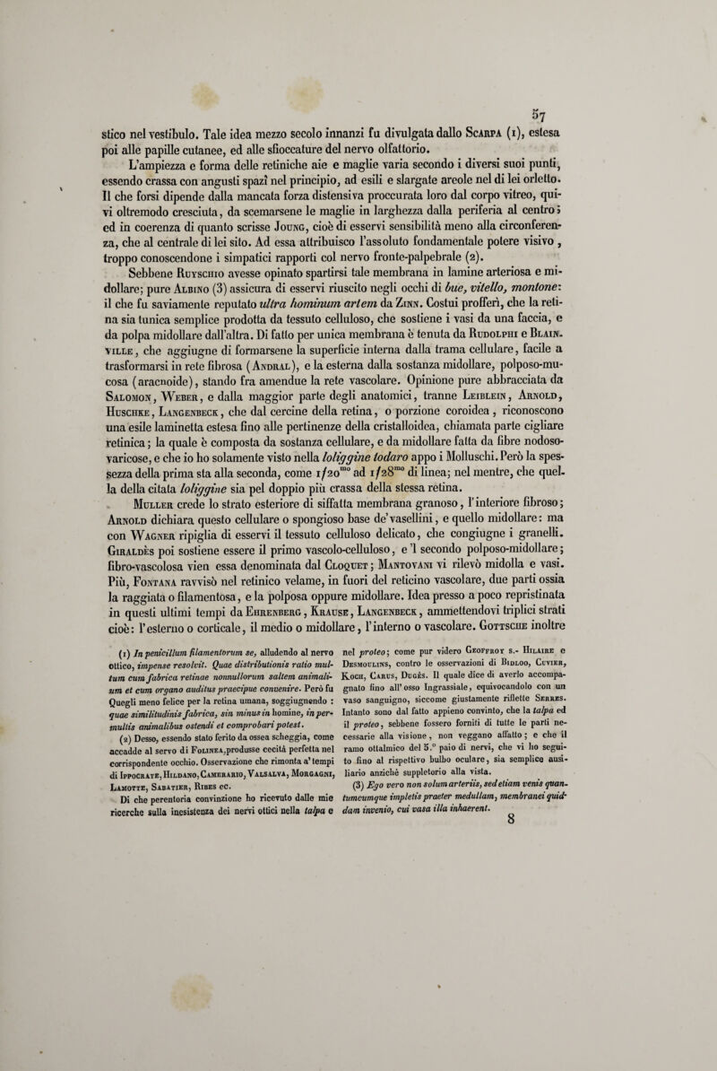 stico nelvestibulo. Tale idea mezzo secolo innanzi fu divulgata dallo Scarpa (i), estesa poi alle papille cutanee, ed alle sfioceature del nervo olfattorio. L’ampiezza e forma delle retiniche aie e maglie varia secondo i diversi suoi punti, essendo crassa con angusti spazi nel principio, ad esili e slargate areole nel di lei orletto. Il che forsi dipende dalla mancata forza distensiva proccurata loro dal corpo vitreo, qui¬ vi oltremodo cresciuta, da scemarsene le maglie in larghezza dalla periferia al centro ì ed in coerenza di quanto scrisse Joung, cioè di esservi sensibilità meno alla circonferen¬ za, che al centrale di lei sito. Ad essa attribuisco l’assoluto fondamentale potere visivo , troppo conoscendone i simpatici rapporti col nervo fronte-palpebrale (2). Sebbene Ruyschio avesse opinato spartirsi tale membrana in lamine arteriosa e mi¬ dollare; pure Albino (3) assicura di esservi riuscito negli occhi di bue, vitello, montone: il che fu saviamente reputato ultra hominum arlem da Zinn. Costui profferì, che la reti¬ na sia tunica semplice prodotta da tessuto celluloso, che sostiene i vasi da una faccia, e da polpa midollare dall’altra. Di fatto per unica membrana è tenuta da Rudolphi e Blain. ville , che aggiugne di formarsene la superficie interna dalla trama cellulare, facile a trasformarsi in rete fibrosa ( Andral), e la esterna dalla sostanza midollare, polposo-mu- cosa (aracnoide), stando fra amendue la rete vascolare. Opinione pure abbracciata da Salomon, Weber, e dalla maggior parte degli anatomici, tranne Leiblein, Arnold, Huschke , Langenbeck , che dal cercine della retina, o porzione coroidea , riconoscono una esile laminetta estesa fino alle pertinenze della cristalloidea, chiamata parte cigliare retinica ; la quale è composta da sostanza cellulare, e da midollare fatta da fibre nodoso- varicose, e che io ho solamente visto nella loliggine todaro appo i Molluschi. Però la spes¬ sezza della prima sta alla seconda, come 1/20“° ad 1/28“° di linea; nel mentre, che quel¬ la della citala loliggine sia pel doppio più crassa della stessa retina. Muller crede lo strato esteriore di siffatta membrana granoso, finteriore fibroso; Arnold dichiara questo cellulare o spongioso base de’vasellini, e quello midollare: ma con Wagner ripiglia di esservi il tessuto celluloso delicato, che congiugne i granelli. Giraldès poi sostiene essere il primo vascolo-celluloso, e ’l secondo polposo-midollare ; fibro-vascolosa vien essa denominata dal Cloquet ; Mantovani vi rilevò midolla e vasi. Più, Fontana ravvisò nel retinico velame, in fuori del reticino vascolare, due parti ossia la raggiata o filamentosa, e la polposa oppure midollare. Idea presso a poco repristinata in questi ultimi tempi daEmiENBERG, Krause, Langenbeck, ammettendovi trìplici strati cioè: l’esterno 0 corticale, il medio 0 midollare, l’interno o vascolare. Gottscue inoltre (1) In penicillum filamenlorum se, alludendo al nervo ottico, impense resolvit. Quae distributionis ralio mul- tum cum J'abrica retinae nonnullorum saltern animali- um et cura organo audilus praecipue convenire. Però fu Quegli meno felice per la retina umana, soggiugnendo : quae similitudinis fabrica, sin minus in tornine, in per¬ mutila animalibus ostendi et comprobaripotest. (2) Desso, essendo stato ferito da ossea scheggia, come accadde al servo di Folinea,produsse cecità perfetta nel corrispondente occhio. Osservazione che rimonta a’tempi di Ippocrate,Hildano, Camerario, Valsalva, Morgagni, Lamotte, Sabatier, Ribes ec. Di che perentoria convinzione ho ricevuto dalle mie ricerche sulla inesistenza dei nervi ottici nella talpa e nel proteo; come pur videro Geoffrov s.- Hilaire e Desmoulins, contro le osservazioni di Bidloo, Cuvier, Koch, Carus, Dugès. Il quale dice di averlo accompa¬ gnato lino all’osso Ingrassiate, equivocandolo con un vaso sanguigno, siccome giustamente riflette Serres. Intanto sono dal fatto appieno convinto, che la talpa ed il proteo, sebbene fossero forniti di tutte le parti ne¬ cessarie alla visione , non veggano all’atto ; e che il ramo ottalmico del S.° paio di nervi, che vi ho segui¬ to fino al rispettivo bulbo oculare, sia semplice ausi¬ liario anziché suppletorio alla vista. (3) Ego vero non solum arteriis, sedetiam venie quan- tumcumque impletis praeter medullam, membranei quid- dam invento, cui vasa illa inhaerent.