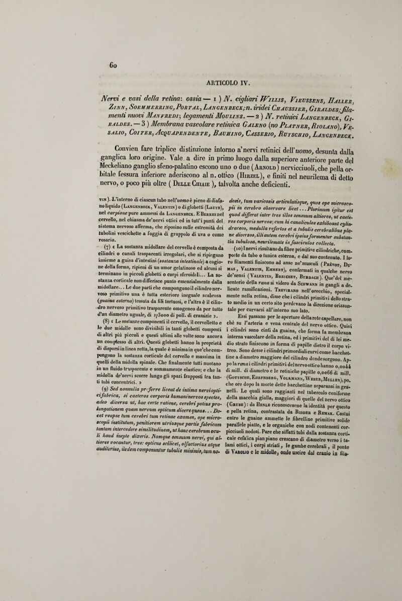 Co ARTICOLO IV. Nervi e vasi della retina: ossia— i ) N. cigliavi Wiliis, Vieussens, Ilaller. Zinn, Soemmerring,Pojìtal, Langenbeck;u. indei Ci/aussier, Giraldes;fila¬ menti nuovi Manfredi; legamenti Houlins. —2 ) N. retinici Langenbeck, Gi- raldes. — 3 ) Membrana vascolare retinica Galeno [no Platner, Riolano), Ve- salio, Coi ter, Acquapendente, Bachino, Casserio, Ruyschio, Langenbeck. Convien fare trìplice distinzione intorno a’nervi retinici dell'uomo, desunta dalla ganglica loro origine. Vale a dire in primo luogo dalla superiore anteriore parte del Meckeliano ganglio sfeno-palatino escono uno 0 due ( Arnold ) nervicciuoli, che pella or¬ bitale fessura inferiore aderiscono al n. ottico (Hirzel), e finiti nel neurilema di detto nervo, o poco più oltre ( Delle Chiaie ), talvolta anche deficienti. tin ). L’interno di ciascun tubo ne\\'uomo è pieno di diafa¬ no liquido (Langenbeck, Valentin) o diglobetti (Lauth), nel carpione pure ammessi da Langenbeck. E Berres nel cervello, nel chiasma de’nervi ottici ed in tutt’i punti del sistema nervoso afferma, che riposino sulle estremità dei tubolini vescichette a foggia di grappolo di uva o come rosario. (7) 1 La sostanza midollare del cervello è composta da cilindri o canali trasparenti irregolari, che si ripiegano insieme a guisa d’intestini (sostanza intestinale) a cagio¬ ne della forma, ripieni di un umor gelatinoso ed alcuni si terminano in piccoli globetti o corpi sferoidali... La so¬ stanza corticale non differisce punto essenzialmente dalla midollare... Le due parti che compongono il cilindro ner¬ voso primitivo una è tutta esteriore ineguale scabrosa (guaina esterna) tessuta da fili tortuosi, e l’altra è il cilin¬ dro nervoso primitivo trasparente omogeneo da per tutto d un diametro uguale, di 173000 di poli, di crassizie j. (8) (C Le sostanze componenti il cervello, il cervelletto e le due midolle sono divisibili in tanti globetti composti di altri più piccoli e questi ultimi alle volte sono ancora un complesso di altri. Questi globetti hanno la proprietà di disporsi in linea rettala quale è minima in que’cbe com¬ pongono la sostanza corticale del cervello e massima in quelli della midolla spinale. Che finalmente tutti nuotano in un fluido trasparente e sommamente elastico; e che la midolla de’nervi scorre lungo gli spazi frapposti tra tan¬ ti tubi concentrici, j (9) Sed nonnulla prrferre liceat de intima nervi opti¬ cifabrica, si caeteros corporis humaninervos spectes, adeo diversa ut, hac certe ralione, cerebripotius pro- lungationem quam nervum oplicum dicere queas-.. Do- cet reapse lum cerebri tum relinae examen, ope micro- scopii institutum, penitiorem ulriusquepartis fabricam tantam intercedere similitudinem, ulhanccerebrum ocu- li haud inepte dixeris. Aìamque sensuum nervi, qui al- liores vocantur, tres: opticus scilicet, olfaclorius atque auditorio, iìsdem componuntur tubulis minimis, lum no- dosis, lum varicosis articulalisque, quos ope microsco- pii in cerebro observare licei... Plurimum igitur est quod differat inter tres illos sensuum alliores, ut caete¬ ros corporis nervosa cum hi canaliculos exhibeant cijlin- draceos, medulla refertos et a tubulis cerebralihus pia¬ ne diversos, illiautem cerebri ipsiusformenlur substan- lìa lubulosa, neurilemate in fasciculos collecta. (io) Inervi risultano da fibre primitive cilindriche, com¬ poste da tubo o tunica esterna, e dal suo contenuto. I lo¬ ro filamenti finiscono ad anse ne’muscoli (Phèvot Du¬ mas , Valentin, Emmert), confermati in qualche nervo de’sensi (Valentin, Breschet, Bmdach). Que’del me¬ senterio della rana si videro da Scbwann in gangli a de¬ licate ramificazioni. Trevjrano nell’orecchio, special- mente nella retina, disse che i cilindri primitivi dello stra¬ to medio in un certo sito perdevano la direzione orizzon¬ tale per curvarsi all’interno suo lato. Essi passano per le aperture della rete capellare, non chè su l’arteria e vena centrale del nervo ottico. Quivi i cilindri sono cinti da guaina, che forma la membrana interna vascolare della retina, ed i primitivi del di lei me¬ dio strato finiscono in forma di papille dietro il corpo vi¬ treo. Sono desse i cilindri primordiali curvi come bacchet¬ tine a diametro maggiore del cilindro donde sorgono. Ap. po la ramai cilindri primitivi del nervo ottico hanno o,oo44 di mill. di diametro e le retiniche papille 0,0066 di’mill. (Gottsche, Emenderò, Volkmann, Weber,McLLEn),po! che ore dopo la morte dette bacchettine separansi in gra- neìli. Le quali sono raggianti nel tubercolo coniforme della macchia gialla, maggiori di quelle del nervo ottico (Ghube) : da Henle rieonoscesene la identità per questo e pella retina, contrastata da Bidder e Remak. Costui entro le guaine ammette le fibrelline primitive solide parallele piatte, e le organiche con nodi contenenti cor- picciuoli nodosi. Pare che siffatti tubi dalla sostanza corti- cale cefalica pian piano crescano di diametro verso i ta¬ lami ottici, i corpi striati, le gambe cerebrali, il ponte di Varouo e le midolle, onde uscire dal cranio in fila-