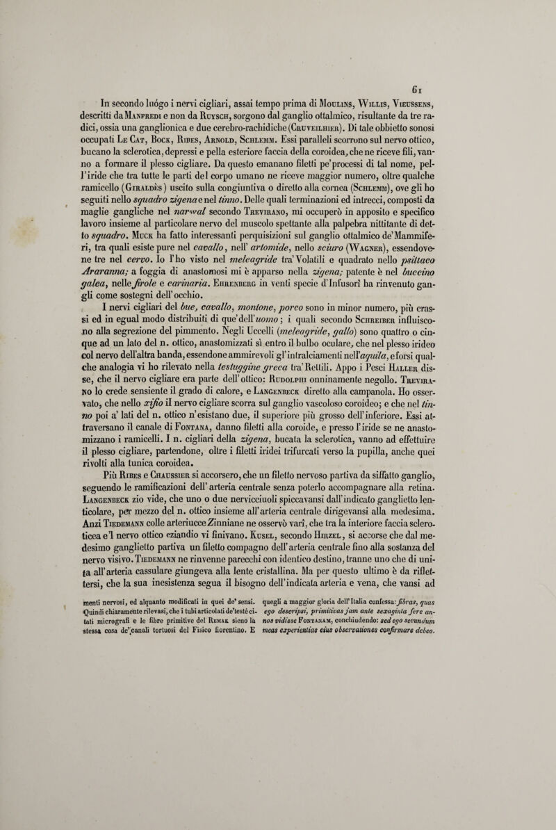 In secondo luògo i nervi cigliati, assai tempo prima di Moulins, Willis, Vieussens, descritti da Manfredi e non da Ruysch, sorgono dal ganglio ottalmico, risultante da tre ra¬ dici, ossia una ganglionica e due cerebro-rachidiche(CRUVEiLiiiER). Di tale obbietto sonosi occupati Le Cat, Bock, Ribes, Arnold, Schlemm. Essi paralleli scorrono sul nervo ottico, bucano la sclerotica, depressi e polla esteriore faccia della coroidea, cbe ne riceve fili, van¬ no a formare il plesso cigliare. Da questo emanano filetti pe’processi di tal nome, pel- l’iride cbe tra tutte le parti del corpo umano ne riceve maggior numero, oltre qualche ramicello (Giraldès ) uscito sulla congiuntiva o diretto alla cornea (Schlemm), ove gli ho seguiti nello squadro zigena enei Unno. Delle quali terminazioni ed intrecci, composti da maglie gangliche nel narwal secondo Trevirano, mi occuperò in apposito e specifico lavoro insieme al particolare nervo del muscolo spettante alla palpebra militante di det¬ to squadro. Muck ha fatto interessanti perquisizioni sul ganglio ottalmico de’Mammife¬ ri, tra quali esiste pure nel cavallo, nell’ artomide, nello sciuro (Wagner), essendove- ne tre nel cervo. Io l’ho visto nel meleagride tra’Volatili e quadrato nello psiltaco Araranna; a foggia di anastomosi mi è apparso nella zigena; patente è nel buccino galea, nelle Jìrole e cannarla. Ehrenberg in venti specie d’infusori ha rinvenuto gan¬ gli come sostegni dell’occhio. I nervi cigliali del bue, cavallo, montone, porco sono in minor numero, più cras¬ si ed in egual modo distribuiti di que’dcll’wcwzo ; i quali secondo Schreiber influisco¬ no alla segrezione del pimmento. Negli Uccelli (tmeleagride, gallo) sono quattro o cin¬ que ad un lato del n. ottico, anaslomizzati sì entro il bulbo oculare, che nel plesso irideo col nervo dell’altra banda, essendone ammirevoli gl’intralciamenti nc\\aquila, eforsi qual¬ che analogia vi ho rilevato nella testuggine greca tra’Rettili. Appo i Pesci Haller dis¬ se, che il nervo cigliare era parte dell’ottico: Rudolpiii onninamente negollo. Trevira- no lo crede sensiente il grado di calore, e Langenbeck diretto alla campanola. Ho osser¬ vato, che nello ocifio il nervo cigliare scorra sul ganglio vascoloso coroideo; e che nel Un¬ no poi a’ lati del n. ottico n’esistano due, il superiore più grosso dell’inferiore. Essi at¬ traversano il canale di Fontana, danno filetti alla coroide, e presso l’iride se ne anasto- mizzano i ramicelli. I n. cigliari della zigena, bucata la sclerotica, vanno ad effettuirc il plesso cigliare, partendone, oltre i filetti iridei trifurcati verso la pupilla, anche quei rivolti alla tunica coroidea. Più Ribes e Chaussier si accorsero, che un filetto nervoso partiva da siffatto ganglio, seguendo le ramificazioni dell’ arteria centrale senza poterlo accompagnare alla retina. Langenbeck zio vide, che uno o due nervicciuoli spiccavansi dall'indicato ganglietto len- ticolare, per mezzo del n. ottico insieme all’arteria centrale dirigevansi alla medesima. Anzi Tiedemann colle arteriucceZinniane ne osservò vari, che tra la interiore faccia sclero- ticea e’1 nervo ottico eziandio vi finivano. Kusel, secondo Hirzel, si accorse che dal me¬ desimo ganglietto partiva un filetto compagno dell’arteria centrale fino alla sostanza del nervo visivo. Tiedemann ne rinvenne parecchi con identico destino, tranne uno che di uni¬ ta all’arteria cassulare giungeva alla lente cristallina. Ma per questo ultimo è da riflet¬ tersi, che la sua inesistenza segua il bisogno dell’indicata arteria e vena, che vansi ad menti nervosi, ed alquanto modificati in quei de’ sensi, quegli a maggior gloria dell’Italia confessa:fibras, quus Quindi chiaramente rilevasi, che i tubi articolati de’testè ci- ego descripsi, primilivas jam ante sexaginla fere an- tati micrografi e le fibre primitive del Remak. sieno la nos ridisse Fontanam, conchiudendo: sedego secundum stessa cosa de’,canali tortuosi del Fisico fiorentino. E meas experienlias eius observaliones confirmare debeo.