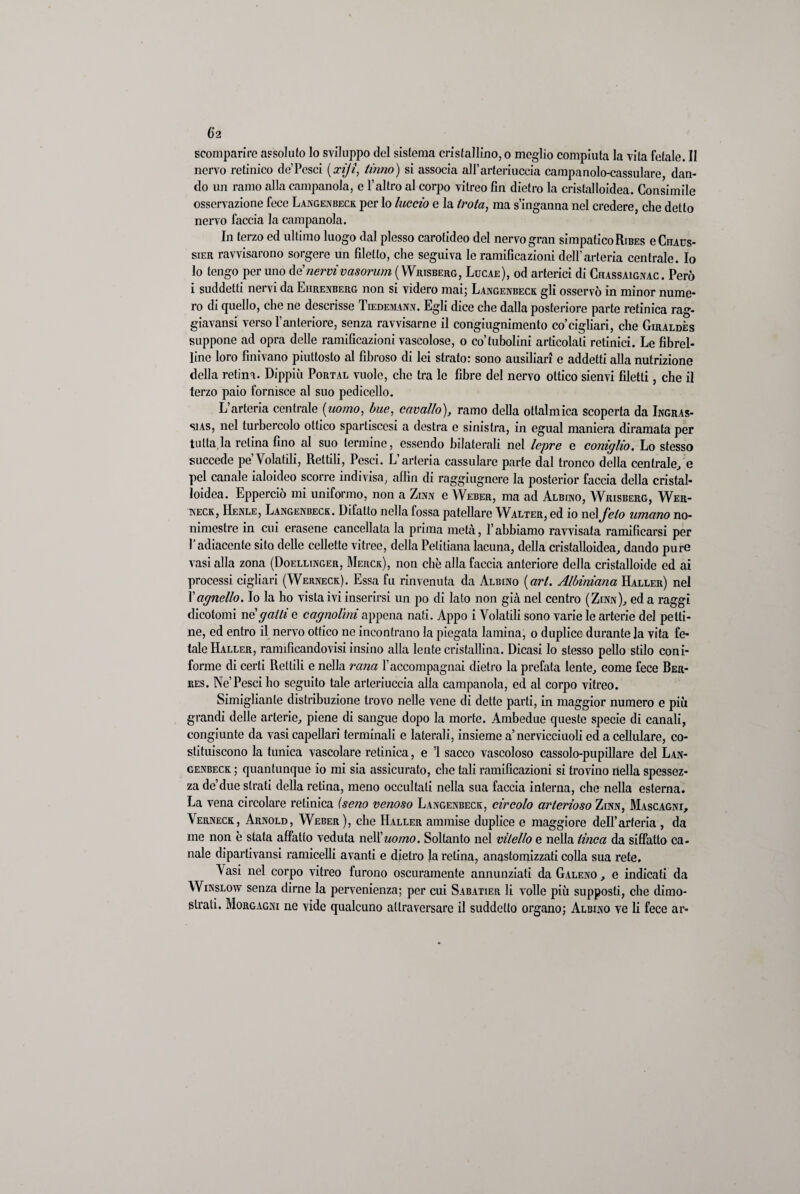 scomparire assoluto lo sviluppo del sistema cristallino, o meglio compiuta la vita fetale. Il nervo retinico de’Pesci (xijì, Unno) si associa aH’arteriuccia campanolo-cassulare, dan¬ do un ramo alla campanola, e l’altro al corpo vitreo fin dietro la cristalloidea. Consimile osservazione fece Langenbeck per lo luccio e la trota, ma s’inganna nel credere, che detto nervo faccia la campanola. In terzo ed ultimo luogo dal plesso carotideo del nervo gran simpatico Ribes gChaus- sier ravvisarono sorgere un filetto, che seguiva le ramificazioni dell’arteria centrale. Io lo tengo per uno tenervivasorum (Wrisberg, Lucae), od arterici di Chassaignac . Però i suddetti nervi da Eiirenberg non si videro mai; Langenbeck gli osservò in minor nume¬ ro di quello, che ne descrisse Tiedemann. Egli dice che dalla posteriore parte retinica rag- giavansi verso l’anteriore, senza ravvisarne il congiugnimento co’cigliari, che Giraldès suppone ad opra delle ramificazioni vascolose, o co’tubolini articolali retinici. Le fibrel- line loro finivano piuttosto al fibroso di lei strato: sono ausiliari e addetti alla nutrizione della retina. Dippiù Portal vuole, che tra le fibre del nervo ottico sienvi filetti, che il terzo paio fornisce al suo pedicello. L’arteria centrale [uomo, bue, cavallo), ramo della ottalmica scoperta da Ingras- sias, nel turbercolo ottico spartiscesi a destra e sinistra, in egual maniera diramata per tutta la retina fino al suo termine, essendo bilaterali nel lepre e coniglio. Lo stesso succede pe’Volatili, Rettili, Pesci. L’arteria cassulare parte dal tronco della centrale, e pel canale ialoideo scorre indivisa, afiìn di raggiugnere la posterior faccia della cristal¬ loidea. Epperciò mi uniformo, non a Zinn e Weber, ma ad Albino, Wrisberg, Wer- neck, IIenle, Langenbeck. Difatto nella fossa patellare Walter, ed io nel feto umano no- nimcstre in cui erasene cancellata la prima metà, l’abbiamo ravvisata ramificarsi per l’adiacente sito delle cellette vitree, della Petitiana lacuna, della cristalloidea, dando pure vasi alla zona (Doellinger, Merck), non che alla faccia anteriore della cristalloide ed ai processi cigliaci (Werneck). Essa fu rinvenuta da Albino {art. Albiniana Haller) nel Xagnello. Io la ho vista ivi inserirsi un po di lato non già nel centro (Zinn), ed a raggi dicotomi te gatti e cagnolini appena nati. Appo i Volatili sono varie le arterie del petti¬ ne, ed entro il nervo ottico ne incontrano la piegata lamina, o duplice durante la vita fe¬ tale Haller, ramificandovisi insino alla lente cristallina. Dicasi lo stesso pello stilo coni- forme di certi Rettili e nella rana l’accompagnai dietro la prefata lente, come fece Rer- res. Ne’Pesci ho seguito tale arteriuccia alla campanola, ed al corpo vitreo. Simiglianle distribuzione trovo nelle vene di dette parti, in maggior numero e piò grandi delle arterie, piene di sangue dopo la morte. Ambedue queste specie di canali, congiunte da vasi capellari terminali e laterali, insieme a’nervicciuoli ed a cellulare, co¬ stituiscono la tunica vascolare retinica, e ’1 sacco vascoloso cassolo-pupillare del Lan¬ genbeck ; quantunque io mi sia assicurato, clic tali ramificazioni si trovino nella spessez¬ za de’due strati della retina, meno occultati nella sua faccia interna, che nella esterna. La vena circolare retinica (seno venoso Langenbeck, circolo arterioso Zinn, Mascagni, Verneck, Arnold, Weber), che Haller ammise duplice e maggiore dell’arteria , da me non è stala affatto veduta nell 'uomo. Soltanto nel vitello e nella tinca da siffatto ca¬ nale dipartivansi ramicelli avanti e dietro la retina, anastomizzati colla sua rete. Vasi nel corpo vitreo furono oscuramente annunziati da Galeno , e indicati da Winslow senza dirne la pervenienza; per cui Sabatier li volle piò supposti, che dimo¬ strati. Morgagni ne vide qualcuno attraversare il suddetto organo; Albino ve li fece ar*