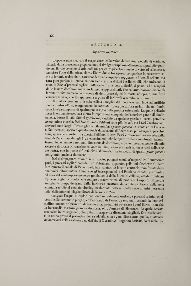 ARTICOLO II. Apparalo diottrico. Dopoché siasi ricevuto il corpo vitreo colla retina dentro una scodella di cristallo, rimasto dalla precedente preparazione, si rivolga scrupolosa attenzione, soprattutto quan¬ do una fievole coirente di aria, soffiata per entro piccolo cannello di vetro ad esile becco, lambisca loilo della ciistalloidea. Dietro due o tre riprese comparisce la successiva se¬ ne di foiami Jacobsoniani, conispondenti alla rispettiva soggiacente filiera di cellette] ma saia prua pei dita di tempo, se non siensi prima disfatti i cellulosi fili, che uniscono la zona di Zinn a pi ocessi cigliaci. Attesoché 1 aria con difficoltà vi passa, ed i margini delle fessure Jacobsoniano sono talmente approssimali, che soltanto possono essere al¬ iai gate in vita merce la contrazione di detti processi, ed in morte ad opra di una forte corrente di aria, che le rappresenta a guisa di fori ovali o semilunari ( uomo ). L qualora gonfiasi una sola cedola, meglio del mercurio con tubo ad artifizio identico introdottovi, scorgerassene la cangiata figura più diffusa ne’lati, che nel fondo colla totale scomparsa di qualunque vestigio della propria caterattola. La quale pell’aria lesta lateralmente occultata dietro la espansione completa dell’anteriore parete di simile celletla. Forse il latte fattovi gocciolare, cagliato da qualche goccia di aceto, potrebbe avere ottima liuscita. Nel bue gli antri Petitiani sono più isolati, ma i fori Jacobsoniani tiovansi men lai gin. 1 resso gli altri Mammiferi {porco,pecora) a stento entra l’aria in siffatti pertugi, spesso alquanto remoti dalla lacuna di Petit assai più allargata, piccolis¬ simi, quasiché invisibili. La doccia Petiliana di certi Pesci è quasi sempre coverta dalla zona di Zinn. Laonde egli é da conchiudersi, che le aperture della mentovata lacuna, travedute nell uomo e non mai dimostrate da Jacobson, e contemporaneamente alle mie ricerche da Duges rintracciate soltanto nel bue, siano più facili ad osservarsi nella spe¬ cie nostra, che in quelle de’ testé citati Mammali; ma in alcuni di questi {cane,porco) son giunto anche a dubitarne. Nel disimpegnare quanto si é riferito, pongasi mente a rapporti tra l’enumerate parti, i processi cigliari coroidei, e ’1 Fabriciano apparato, polla cui loschezza fu detto incati amato il canale di Petit, onde ben valutare le idee in contrario manifestate dagli anatomici olti amontani. Ossia che gl increspamenti del Petitiano canale, più visibili ad opra del contemporaneo aereo gonfiamento della filiera di cellette, attribuir delibasi a processi cigliari coroidei, che sempre distacco prima di praticare l’esposto. Epperciò smaglianti crespe derivano dalla intrinseca struttura della interna faccia della zona Zinniana rivolte al connato circolo, trasformato nella anzidetla serie di antri, essendo fatte dalle interiori pieghe fibrose della zona di Zinn. Cangiata l’acqua, si esplori con lente se realmente esistano i processi retinici, equi¬ vocati colie accennate pieghe, coll’apparato di Fabricio ; e se mai, essendo la lente cri¬ stallina umana ne primordi della cateratta, possanvisi ravvisare i coni fibrosi; non chè la intermedia sostanza granosa divisoria, oltre l’umore di Morcagni. La quale seccata screpolasi in tre segmenti, che gittati in acquavite diventano sfogliosi. Con cesoie tagli¬ si la retina presso il perimetro della suddetta zona e, nel discostarne quella, si attenda ad accertarsi della esistenza o no dell’aia di Mirtegiani: inganno derivato da casuale rot-