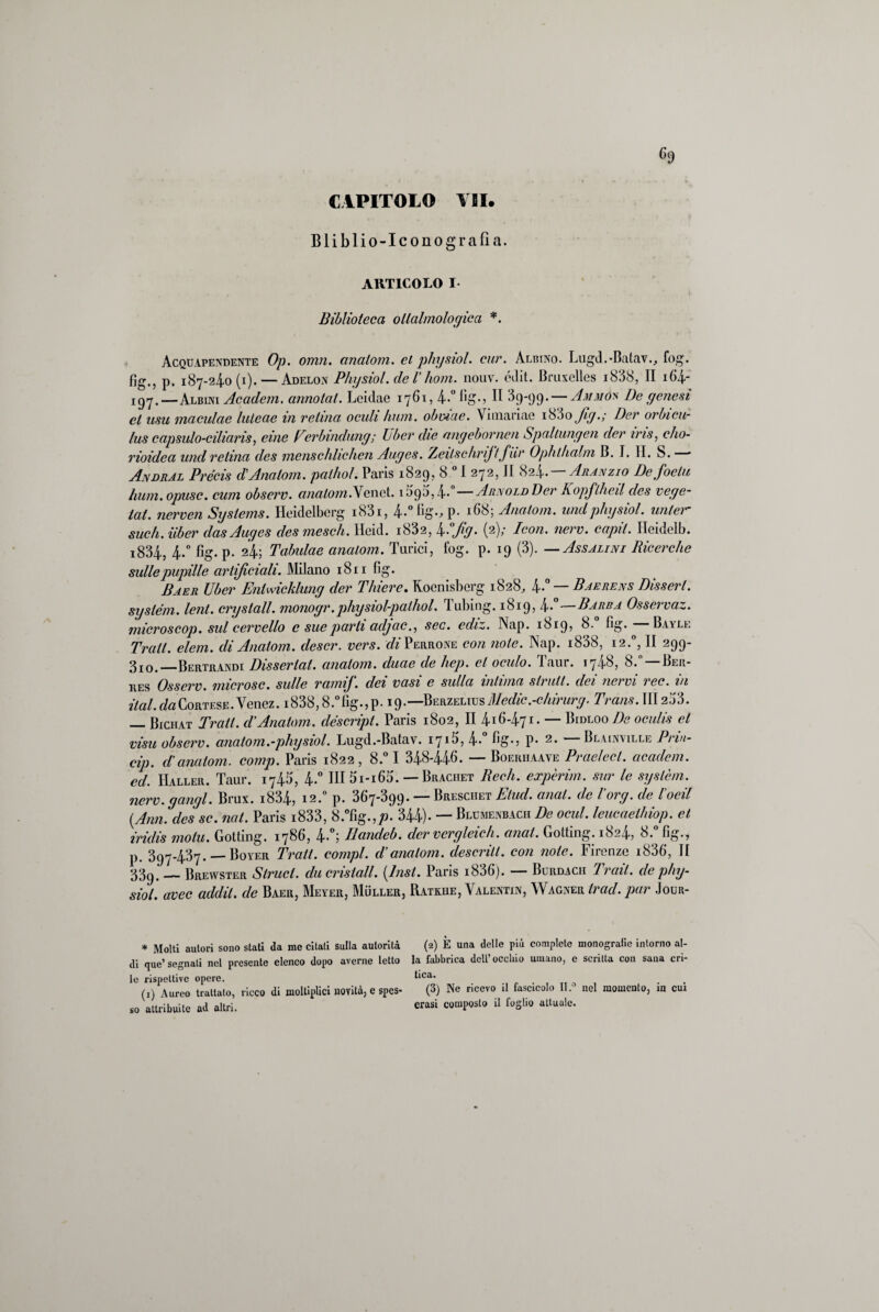 Bliblio-Icono grafia. ARTICOLO I Biblioteca ollalmologica *. Acquapendente Op. omn. anatom. et physiol. cur. Albino. Lugd.-Batav., fog. fìg., p. 187-24.0(1). — Adelon Physiol. de Ihom. nouv. édit. Bruxelles i838, II i64- 197.— Albini Academ. annotai. Leidae 1761, 4»° fig»? H 39-99. — Ammóx De genesi et usu maculae luleae in retina ocuh hum. obvtae. Vioiariac i83o Jig.; Ber orbicu- lus capsulo-ciliaris, eine Perbindung; l/ber die angebornen Spaltungen der iris, cho- rioidea und retina des menschlichen Auges. ZeilschriJ/fiir Ophthalm B. I. II. S. * Andral Pre’cis d'Anatom. pathol. Paris 1829, 8 01 272, II 824—Aranzio Defoeiu hum. opusc. cum observ. anatom. Yenet. 109;), 4- Arnold Der A opjlheil des vege¬ tai. nerven Systems. Heidelberg i83i, 4..°fìg.,p. 168; Anatom. und physiol. unler sudi, iiber das Auges des mescli. Hcid. i832, 4A Jig. (2); Icori, nerv. capii. Heidelb. i834., 4..° fig. p. 24; Tabulae anatom. Turici, fog. p. 19 (3). —Assalini Ricerche sulle pupille artificiali. Milano 1811 fig. Baer Uber Entwicklung der Thiere. Koenisbcrg 1828, 4»° — Baerens Disserl. System, leni, crystall. monogr.physiol-pathol. Tubing. 1819, 4»°—Barba Osservaz. microscop. sul cervello e sue parti adjac., sec. ediz. Nap. 1819? 8. fìg. Bayle Tralt. elem. di Anatom. clescr. vers. ^'Perrone con note. Nap. i838, 12.0, II 299- 3I0.-—Bertrandi Dissertai, anatom. duae de hep. et oculo. Taur. 1748, 8. —Ber- res Osserv. nucrosc. sulle ramif. dei vasi e sulla intima strati, dei nervi ree. in Hai. da Cortese. Venez. i838,8.°fig.,p. 19.—Berzelius Medie.-chirurg. Trans. 111253. — Bichat Tralt. ci Anatom. cléscript. Paris 1802, II 416471. — Bidloo De oculis et visti observ. anatom.-physiol. Lugd.-Batav. 1715,4» fi©»? P» 2» Blainmlle Prm- cip. d'anatom. comp. Paris 1822, 8.° I 348-446» — Boeriiaave Praelecl. academ. ed. Haller. Taur. 1745, 4.° Ili 5i-i65. — Braciiet Redi, expèrim. sur le syslèm. nerv. gangl. Brux. i834, 12.0 p. 367-399. — Bresciiet Elud. anat. de l'org. de Iodi {Ann. des se. noi. Paris i833, 8.°fig.,;j. 344)» — Blumenbach De ocul. leucaeihiop. et iridis moia. Gotting. 1786, 4»°; Ilandeb. der vcrgleich. aneti. Golting. 1824, 8.° fig., p. 397-437. — Boyer Tralt. compì, d’anatom. descritl. con note. Firenze i836, II 33t).'_Brewster Struci, ducrisiall. {Lisi. Paris i836). — Burdach Trai! de phy¬ siol. uvee addii, de Baer, Meyer, Mììller, Ratkhe, Valentin, Wagner ir ad. par Jour- * Molti autori sono stati da me citati sulla autorità di que’segnati nel presente elenco dopo averne letto le rispettive opere. (1) Aureo trattato, ricco di moltiplici novità, c spes¬ so attribuite ad altri. (2) È una delle più complete monogralie intorno al¬ la fabbrica dell’occhio umano, c scritta con sana cri¬ tica. (3) Ne ricevo il fascicolo II.0 nel momento, in cui erasi composto il foglio attuale.