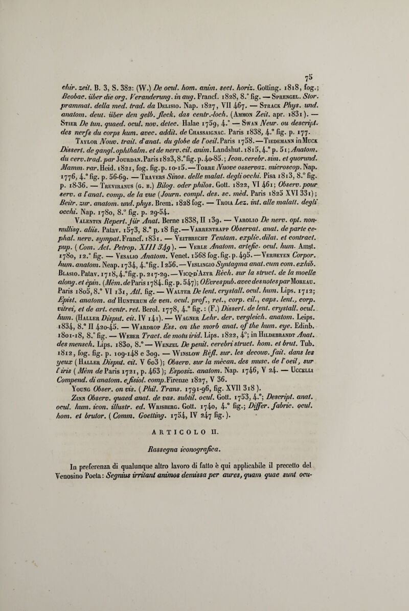 7* thir. zeil. B. 3, S. 382: (W.) De ocul. hom. anìm. secl. horiz. Gotting. 1818, fog.; Beobac. iibcr die org. Veranderung. in aug. Francf. 1828, 8. fìg. — Sprengel. Stor. prammat. della med. trad. da Delisio. Nap. 1827, VII 467. — Strack Phys. und. analom. deut. iiber den gelb.Jleck. das cenlr.-loch. (Ammon Zeil. apr. i83i). — Stier De lun. quaed. ocul. nov. delec. Halae 17^9, 4-° — Swan Neur. ou descript, des nerfs du corps hum. avec. addii, de Chassaignac. Paris i838, 4-° fig- p- I77- Taylor Nouv. trail. danai, du globe de l’oeil. Paris 1768.—Tiedemann inMucs Disserl. de gangl. ophlhalm. et de nero. cil. anim. Landshut. i8i5,4*° p. 5i; Analom. du cerv. trad.par Jourdan. Paris i823,8.°fig. p.4o-85.; Icon.cerebr.sim. et quorund. Mamm. rar. Heid. 1821, fog. fìg.p. io-i5.—Torre Nuove osservaz. microscop. Nap. 1776, 4-° fig* p- 56-69. — Travers Sinos. delle malat. degli occhi. Pisa 1813, 8.° fig. p. i8-36. — Treviranus (g. b.) Bilog. oderphilos. Gott. 1822, VI 461; Observ.pour sere, a l'anal. comp. de la vue ( Journ. compì, des. se. mèd. Paris 1825 XVI 331) ; Beilr. zur. analom. und.phys. Brem. 1828 fog. — Troia Lez. ini. alle malati, degli occhi. Nap. 1780, 8.° fig. p. 29*54* Valentin Reperì. Jiìr Anat. Berne i838, II i3g. — Varolio De nerv. opi. non- nullisq. aliis. Patav. 1573, 8.° p. 18 fig.—Varrentrapp Observat. anat. departe ce- phal. nerv. sympai. Francf. i83i. — Veitbrecht Tentam. explic.dilat. et conlract. pup. ( Com. Act. Petrop. XIII 34g)- — Verle Anatom. artefic. ocul. hum. Amst. 1780, 12.0 fig. — Vesalio Analom. Venet. i568 fog.fig.p.495.—Verheyen Corpor. hum. analom. Neap. 1734, 4.°fig. 1256.—Veslingio Synlagma anal.cum com. exhib. Blasio.Patav. I7i8,4.°fig.p. 217-29.—Vicq-p’Azyr Rèch. sur la struct. de la moelle along, et èpin. (.Mèm. de Paris 1784. fig. p. 547); OEvrespub. avec des notes par More au . Paris i8o5,8.° VI i3i, All. fig. — Walter De lent. cryslall. ocul. hum. Lips. 1712; Episl. analom. «dHcNTERUM de ven. ocul. prof rei., corp. cil., caps. leni., corp. viirei, et de art. cenlr. rei. Berol. 1778, 4-° fig-: (F.) Disserl. de lent. cryslall. ocul. hum. (Haller Disput. cil. IV i4i). — Wagner Lehr. der. vergleich. anatom. Leips. i834, 8.° II 420-45. — Wardrop Ess. on thè morb anat. of thè hum. eye. Edinb. 1801-18, 8.° fig. — Weber Traci, de motuirid. Lips. 1822, 4°; in Hildebrandt Anat. des mensch. Lips. i83o, 8.° — Wenzel Depenil. cerebristruct. hom. et brut. Tub. 1812, fog. fig. p. 109-148 e 309. — Winslow Rèjl. sur. les decouv. fail. dans les yeux ( Haller Dispai, cit. V 6o3 ); Observ. sur la mècan. des muse, de l’oeil, sur l'iris ( Mèm de Paris 1721, p. 463 ); Esposiz. analom. Nap. 1746» V 24. — Uccelli Compend. di analom. ejisiol. Firenze 1827, V 36. Yocng Obser. on vis. ( Phil. Trans. 1791-96, fig. XVII 3i8 ). Zinn Observ. quaed anat. de vas. sublil. ocul. Gott. 1753, 4-°j Descript, anat. ocul. hum. icon. illusir. ed. Wrisberg. Gott. 1740, 4-° fig-; Dijfer. fabne. ocul. hom. et brutor. {Comm. Goetiing. 1754, IV 247 fig-). ARTICOLO II. Rassegna iconografica. In preferenza di qualunque altro lavoro di fatto è qui applicabile il precetto del Venosino Poeta: Segnius irritant animos demissaper aures, quam quae sunt oca-
