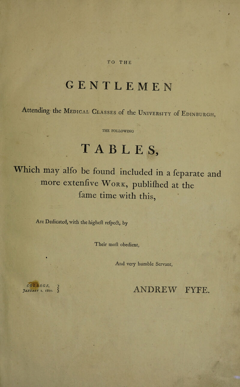 TO THE GENTLEMEN Attending the Medical Glasses of the University of Edinburgh, THE FOLLOWING TABLES, ^Vhich may alfo be found included in a feparate and more extenfive Work, publilhed at the fame time with this, Are Dedicated, with the higheft refpcct, by Their moft obedient, And very humble Servant, January I ANDREW FYEE.