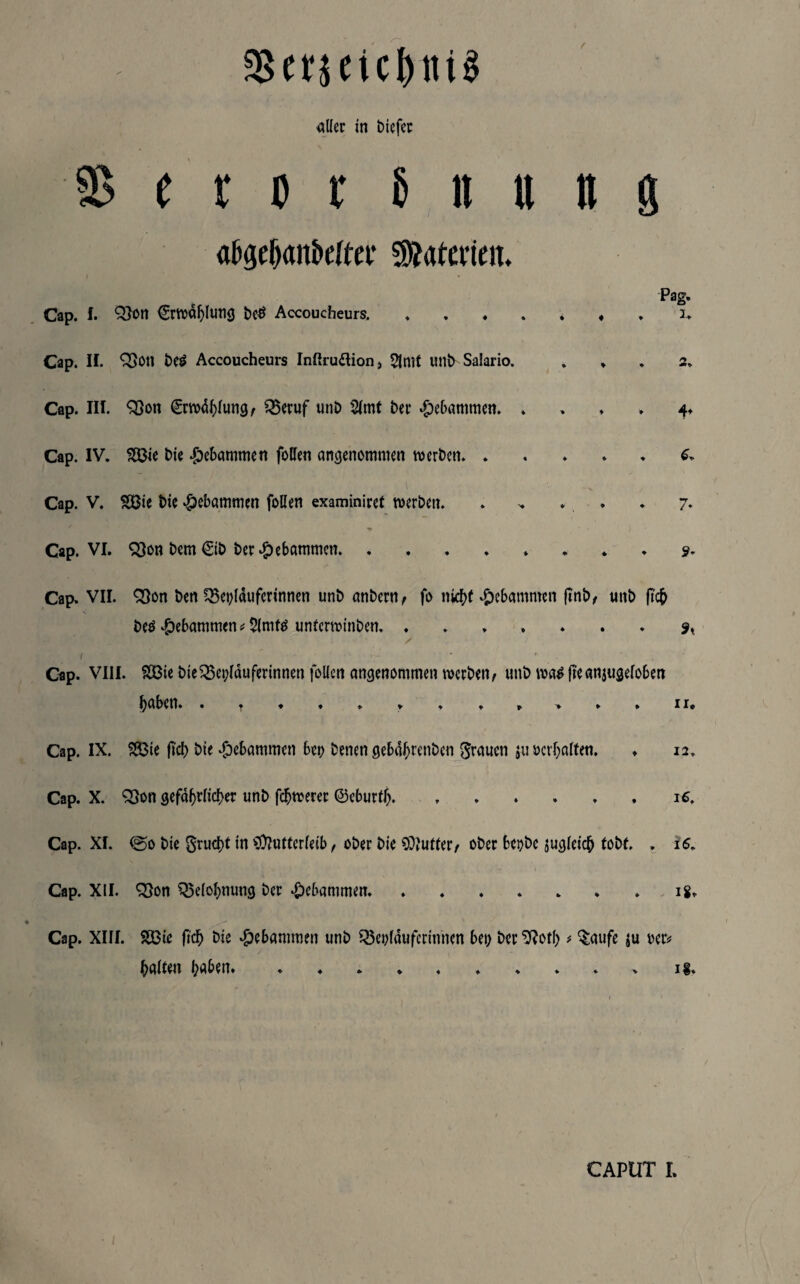 58erjeicl)iti$ aller in biefer S t t o v 8 n u n g abgef)anbeUer Materien. Cap. f. &on €rwdl)lung be£ Accoucheurs, ...... Cap. II. Q3on be£ Accoucheurs Inßru&ion, 5imt uni> Salario. Cap. III. Q5on €rwdl)lung/ 35eruf unb 2lmt her gebammen. . Cap. IV. 3S3ie hie gebammen follen angenommen werben. Cap. V. &ßie hie gebammen follen examiniret werben. . » . «► Cap. VI. Q3on bcm €ib her gebammen. ....... Pag. i. 4* 6» 7* 9- Cap. VII. Q3on ben ^ei)lduferinnen unb anbern/ fo nicht gebammen ftnb>/ unb |tc& beö gebammen * 2(mf$ unfcrwinben.. . . / / ( • »• Cap. VIII. SDBie bie33ei;lduferinnen follen angenommen werben/ unb wa$ jteanjugeloben haben» . ^ * ♦ . * » .»> » . ii. Cap. IX. $83ie fid> hie gebammen bei) benen gebdhrenben grauen ju »erhalten. Cap. X. 93on gefährlicher unb fchwerer ©eburtJ). 12, IC Cap. XI. ©o bie grucht in Mutterleib, ober bie Mutter/ ober bet)bc ^gleich tobt, , 16. Cap. XII. £}on Belohnung her gebammen. 18» Cap. XIII. SSBie fleh bie gebammen unb Q3enldufcrinnen bei) her Sftotl) * §aufe |u rer# halten b«&en. ig. caput i.