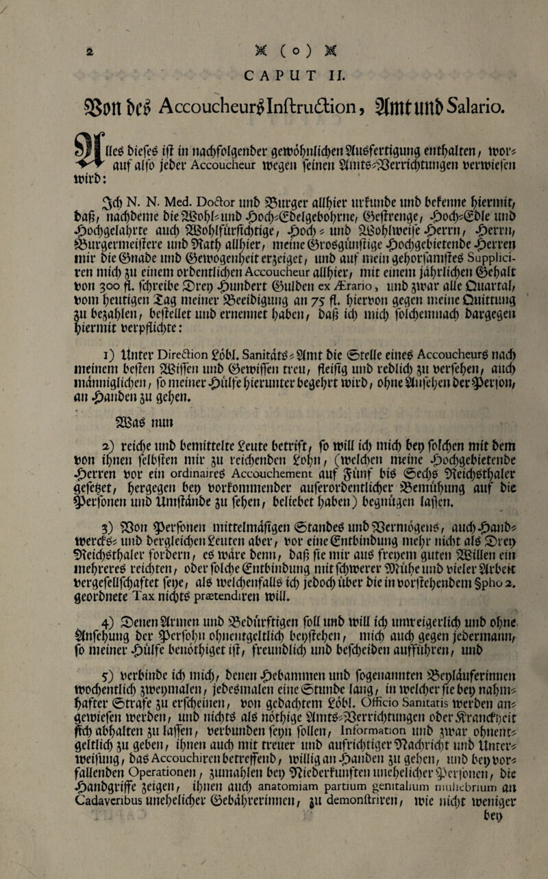 CAPUT II. 3§Pttl)Ci> Accoucheur^Inftrudlion, Salario. wirb: HeS biefeS ijl in nachfolgenber gewöhnlichen Ausfertigung enthalten, wor* auf alfo jeber Accoucheur wegen feinen AmtS^Öerricbtungen uerwiefen 34) N. N. Med. Doftor unb Burger alliier urfunbe unb befemte hiermit, baß, nachbeme bie ^ohP unb £och^£belgebohrne, 0efIrettge, £odM£bleunb -fwchgelahrte auch 522ßof>Ifurftd)tige; Jpofytunb SBohlweife »£>errn, *£>errn, wurgermeiflere unbSttath allhier, meine ®roSgtmf!ige £o4)gebietenbe fetten mir bie0ttabe unb ©ewogenpeitergeiget, unb auf mein gehorfamfleS Supplici- ren mid) $u einem orbentüdjen Accoucheur aU^ietv mit einem jährlichen 0ehalt fcott 300 ft fchreibe 5)rep Rimbert 0ulben ex Airario, unb jwar alle Ouartaf, ttorn heutigen £ag meiner $5eeibigung an 75; fl» bierhon gegen meine Ouittung $u befahlen, befleüet unb ernennet haben, baß id) mid) folchemuach bargegeu hiermit m*pßid>re: 1) Unter Dire&ion £dbl. SanitdtS^ Amt bic 0tede eines Accoucheur^ nad) meinem bellen Sßiffen unb 0ewiffen treu, fleißg unb reblid) 511 mfehen, aud) mdnnig(id)en, fo meiner £ülfe hierunter begehrt wirb, ohne Aufehen bei* $Per|on, an Rauben ju gehen. 2BaS nun 2) reiche unb bemittelte £eute betrift/ fo will id) mid) bet) fofehen mit bem hon ihnen felbjlen mir ju reid)enbett £ohn, (weld)en meine T)od)gebietcnbe Herren hör ein ordmaires Accouchement auf Junf bis 0ed)o SHeichSthaler gefegt/ hergegen bet) horfontmenber auferorbentlicher Bemühung auf bic 93erfonen unb UntlMnbe ju feheit, beliebet haben) begnügen laßen. 3) ?Öon g>erfbnen mittelmdßgen 0tattbeS unb Vermögens, aud).£)aub* werefs* unb bergleid)en£euten aber, hör eine€tttbinbung mehr tiid)t als Srep %id)Sthaler fordern, es wäre benn, baß fte mir aus frepent guten ^Billett ein mehrereS reichten, ober fold)e€ntbinbung ntitfd)Werer Wiiheunb vieler Arbeit ttergefell jehaftet fepe, als weldjenfalis id) jeboch über bie in oorjlebenbem §pho 2. georbnete Tax nichts prsetendirett will. 4) Setten Armen unb )8ebürfttgen foll unb will ich unweigerlich unb ohne Anfehung ber ^erfohn obneutgcltltcb bcpjlehen, mich auch gegen jebermann, fo meiner $ülfe benothiget i|l, freunblid) unb befd)eibett aufführen, unb 5) herbinbe id) mid), benett gebammen unb fogenannten 2$eplduferinnen wöchentlich jwepmalen, jebeSmalett eine0tunbe laug, in weld)erftebepnahm^ haftet* ©träfe $u erfcheinen, hon gebad)tent ßöbl. Officio Samtaris werben am gewiefett werben, unb nid)ts als ndthige AmtS^erridjtungen ober$rattcfpeit ffd) abhalten &u laßen, herbunben feptt follett, Information unb $war. ohnent* geltlid) ju geben, ihnen auch mit treuer unb aufrichtiger9?ad)rid)t unb Untere Weitung, baSAccouchimtbetretfenb, willig an Rauben 51t gehen, unb bep uor* fallenben Operationen, jumahlen bep TOeberfunftenunehelid)er$erfonen, bie ^)attbgriffe feigen, ihnen and) anatomiam partium genitalium rmihebrium an Cadavenbus unehelicher 0ebdhrerinneu, ju demonftrirett, wie nicht weniger bep