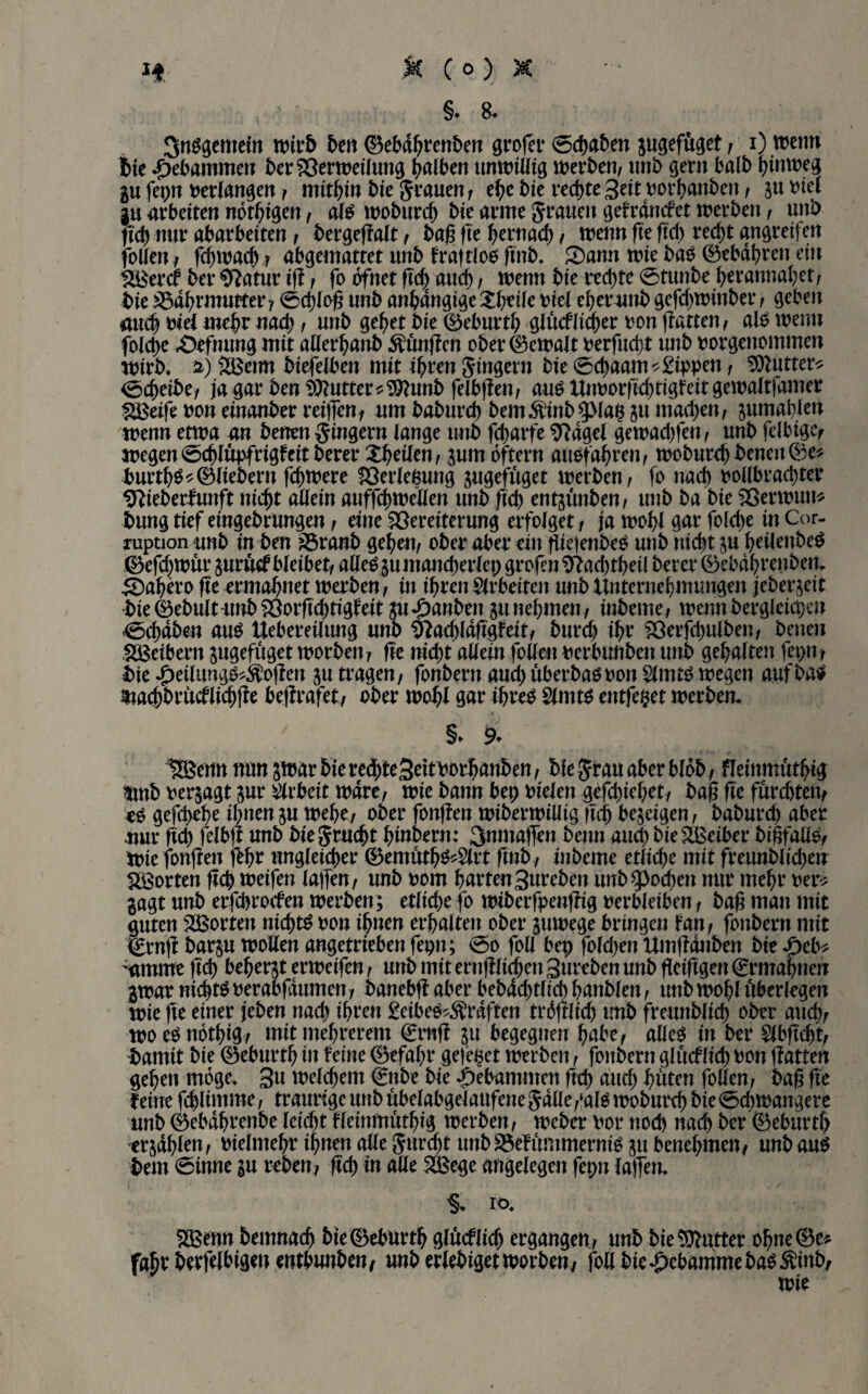 §. 8. SnSgentetn wirb ben ©ebdhrenben grofer 0chaben pgefuget, i) wenn !bie gebammen ber Verweiluttg falben unwiütg werben/ unb gern halb hinweg p fepn berlangen , mithin bte grauen, ehe bie rechte ^eitborhanben / 51t biel p arbeiten nervigen / als woburd) bie arme grauen gefrandet werben / unb fxd) nur abarbeiten / bergegalt , bag fte hernach , wenn ge geh recht angreifeit follen, fchwach ? abgemattet unb fraftlos gnb. S)amt wie bas ©ebähren ein tiBercf bet* Sftatur ig / fo bfnet geh auch / wenn bie rechte 0tunbe hcrannahet, bie Nährmutter, 0dgog unb anhängige Zbtile biel eher unb gefchwinber , geben auch biel mehr nach , unb gehet bie ©eburth glüdlicher bon gatten/ als wenn foldje .Oefnung mit atlerhanb jungen Obergewalt berfudjt unb borgenommen wirb, ä) £Bemt biefelben mit ihren ginger« bie 0cbaam*£ippen , Sttutter* 0cheibe, ja gar ben Butter*9ttunb felbgen, aus Unborgchtigfeit gewaltfamer SBeife bon einanber reigenf um baburch bem$inb$piap p machen/ pmablen wenn etwa an benen ginger« lange unb fcharfe 9?dgel gewachfen, unb felbigc, wegen 0chlupfrigfeit berer Xheilen / pm öfter« ausfahren, woburchbeneu®e* burtgs*©liebem fchwere Verleßung pgefuget werben/ fo nach vollbrachter sftieberfunft nicht allein auffchwellen unb geh entpnben, unb ba bie Verwun* bttng tief eingebrungen / eine Vereiterung erfolget / ja wohl gar folche in Cor- xuption unb in ben Nranb gehe«/ ober aber ein giejenbeS unb nicht p heilenbeS ©efchwur pruef bleibet/ aHeSpntancberlep grofen9?ad)tbei( berer ©ebdhrenben. ■5Dahero geermahnet werben/ in ihren Arbeiten unb Unternehmungen jeber^eit bie ©ebult-unb Vorgchtigf eit p «panbett p nehmen, inbeme / wenn bergleicpen 0chaben aus Uebereiltmg unb Vadgdggfeit, burd) ihr Verfdntlben, benen Sßeibern pgefuget worben; ge nicht allem folle« berbunben unb gehalten fepn, bie Jpeilung^$ogen p tragen, fonbern and) überbau ton Slmts wegen aufbaS $tad)brüdlid)ge begrafet, ober wohl gar ihres Slmts entfett werben. §* 9* 18$e«n nun p>ar bie red>te3eit Vorlauben / bie grau aber blob , fleinmuthig $mb berjagt pr Arbeit wäre, wie bann bep vielen gefchiehet, bag ge furchten, es geghehe ihnen p wehe, ober fongen wiberwiüig geh bejeigen, baburd) aber .nur gd) feibg unb biegrucht hiuberu: 3nmaflen beun audjbieNBeiber bigfallS, Wie fongen ggr ungleicher ©emütb$*2lrt gnb, inbeme etliche mit freunblid>e« SBorten geh weifen lagen, unb 00m harten3ureben unb Jochen nur mehr ber* gagt unb erfchrocfen werben; etliche fo wiberfpengig verbleiben, bag man mit guten Porten nichts ton ihnen erhalten ober pwege bringen fan, fonbern mit <£rng barp wollen angetrieben fepn; 0o foll bep foldjen Umgdnben bie /)cb* Pmme geh beherzt erweifen, unb mit erngfidjen 3ttreben unb geiggen €rmahneu gwar nichts oerabfaumen, banebg aber bebachtlid) banbien, unb wohl überlegen wie ge einer (eben nach ihren £eibeS*$rdften fraglich tmb freunblich ober auch, woesnothig, mitmehrerem €rttg 511 begegnen habe, alles in ber 5lbgcht, bamit bie ©eburtb in feine Gefahr geltet werben, fonbern glüdlicb bon gatten gehen möge. 3« welchem €nbe bie gebammen geh auch hüten follen, bag ge feine fdgimme, traurige unb ubelabgelaufene galle,‘alS woburch bie 0chwangere unb ©ebdbrenbe leicht fleinmuthig werben, Weber bor noch nach ber ©ebürth erphlen, bielmehr ihnen alle gurd)t unbS3efümmernis git benehmen, unbauS bent 0tnne p reben, geh in alle S&ege angelegen fepn lagen. 5EBenn bentnach bie©eburth glucflich ergangen, unb bie Butter ohne ©e^ fahr berfelbigen enthunben, unb erlebiget worben, foU bie Hebamme bas ^inb, wie
