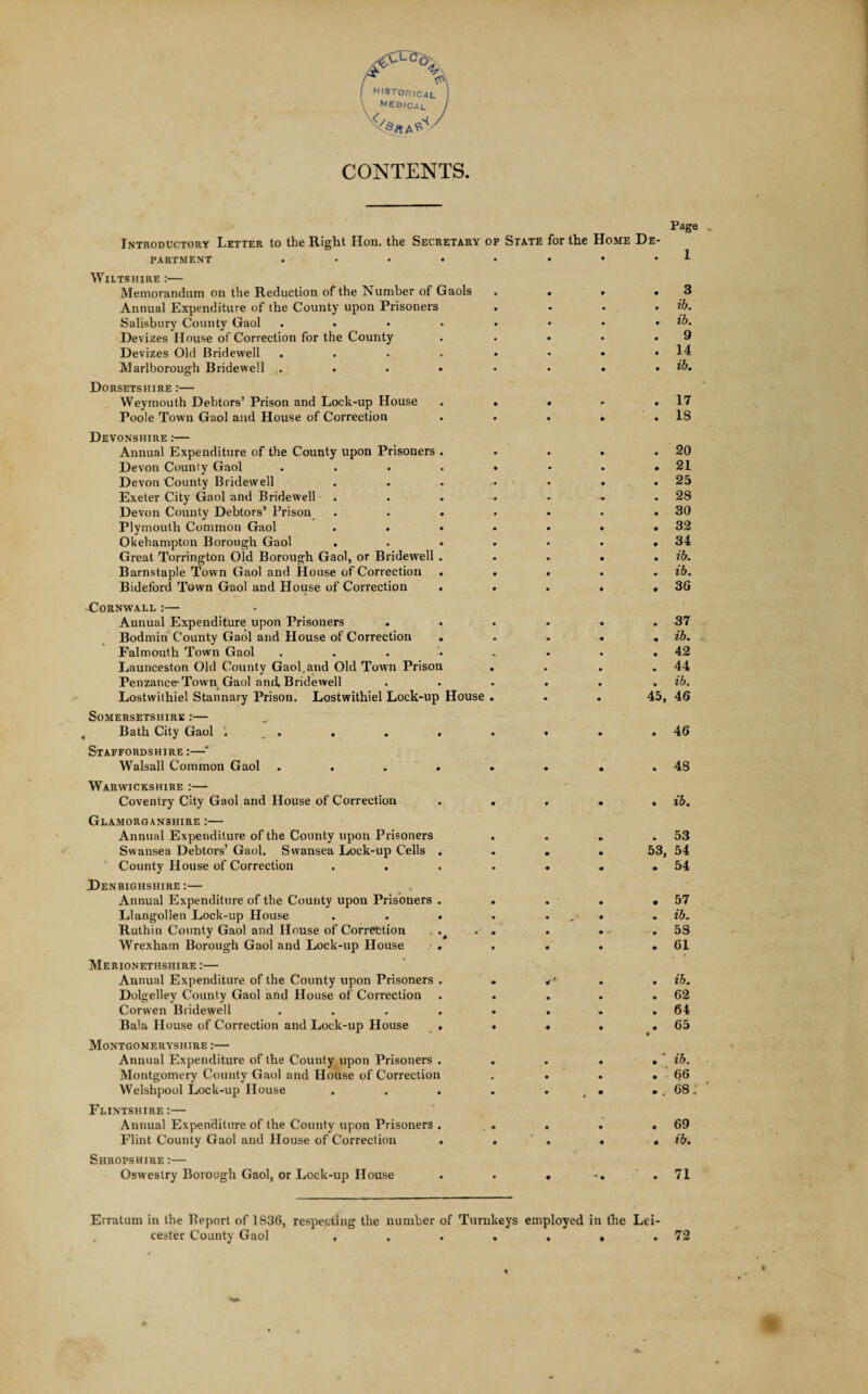 A ^ r A historical \ Medical J ksK^/ CONTENTS. Page „ Introductory Letter to the Right Hon. the Secretary of State for the Home De¬ partment Wiltshire :— Memorandum on the Reduction of the Number of Gaols . . • .3 Annual Expenditure of the County upon Prisoners .... ib. Salisbury County Gaol . . • • • • • • ib. Devizes House of Correction for the County . . • • .9 Devizes Old Bridewell . . . .. • ♦ • .14 Marlborough Bridewell . . . * • • • • ib. Dorsetshire :— Weymouth Debtors’ Prison and Lock-up House . . . <• .17 Poole Town Gaol and House of Correction . . . . .18 Devonshire :— Annual Expenditure of the County upon Prisoners . . . . .20 Devon County Gaol . . . . « • . • 21 Devon County Bridewell . . . * • . .25 Exeter City Gaol and Bridewell . . . . • - .28 Devon County Debtors’ Prison . . . • • • .30 Plymouth Common Gaol . . • • • . .32 Okehampton Borough Gaol . . • . • . .34 Great Torrington Old Borough Gaol, or Bridewell . . . . . ib. Barnstaple Town Gaol and House of Correction . . . . . ib. Bideford Town Gaol and House of Correction . . . . .36 -Cornwall :— Annual Expenditure upon Prisoners . . . . . .37 Bodmin County Gaol and House of Correction . . . . , ib. Falmouth Town Gaol . . . • . • • .42 Eaunceston Old County Gaol,and Old Town Prison . . . .44 Penzance-Town, Gaol and. Bridewell . . . . . . ib. Lostwithiel Stannary Prison. Lostwithiel Lock-up House ... 45, 46 Somersetshire :— Bath City Gaol . . . , . . . .46 Staffordshire:—* Walsall Common Gaol . . . . . . • .48 Warwickshire :— Coventry City Gaol and House of Correction . . , . . ib. Glamorganshire :— Annual Expenditure of the County upon Prisoners . . . .53 Swansea Debtors’ Gaol. Swansea Lock-up Cells .... 53, 54 County House of Correction . . . . . . .54 Denbighshire:— Annual Expenditure of the County upon Prisoners . . . . .57 Llangollen Lock-up House . . . . ... . ib. Ruthin County Gaol and House of Correction . . . . •- .58 Wrexham Borough Gaol and Lock-up House . . . . .61 Merionethshire :— Annual Expenditure of the County upon Prisoners . *•- . . ib. Dolgelley County Gaol and House of Correction . . . . .62 Corvven Bridewell . . . . . . .64 Bala House of Correction and Lock-up House . • • . .65 Montgomeryshire :— Annual Expenditure of the County upon Prisoners . . . . , 'ib. Montgomery County Gaol and House of Correction . . « . 66 Welshpool Lock-up House . . . . . • ..68,' Flintshire:— Annual Expenditure of the County upon Prisoners Flint County Gaol and House of Correction Shropshire :— Oswestry Borough Gaol, or Lock-up House Erratum in the Beport of 1836, respecting the number of Turnkeys employed in the Lei cester County Gaol , 69 ib. 71 72