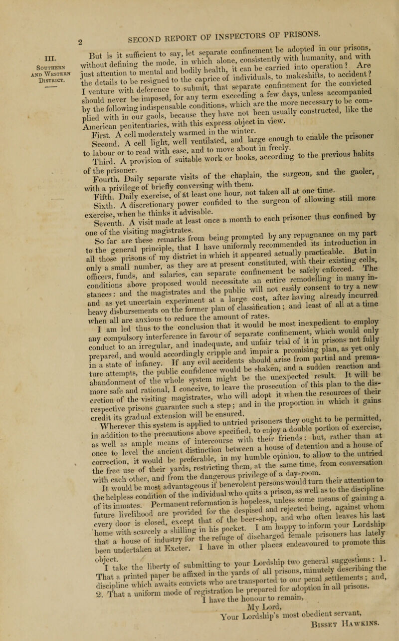 III. Southern and Western District. 2 SECOND REPORT OF INSPECTORS OF PRISONS. But is it sufficient to say, without defining the mo( e, m iv uc < > carried into operation ? Are just attention to mental and bodily health, it. c.. makeshifts, to accident? the details to be resigned to the caprice of '^“Xment for the convicted American penitentiaries, with this express object m view. s,„A —a:e8, =b» “ K . 4. U4 °f Fourth!°Daily separate visits of the chaplain, the surgeon, and the gaoler, wbli a nrivileo-e of briefly conversing with them. Fifth. DaiTy exercise,’ of at least °“« burgeon of blowing still more Sixth. A discretionary power confided to the suige » 6X Seventh A visit'made^at least3once a month to each prisoner thus confined by one of the visiting magistrates ted hy any repugnance on my part so far are these remarks fo^“^C^hmJndid tta introduction in officers, funds, and salaries, can sep remodelling in many m- conditions above proposed would nec - ... easily consent to try a new stances: and the magistrates an ie P^ after having already incurred and least of all at a time Whinam fed most ^enttoemg any compulsory interfile in ^isons not fi/y ture attempts, the public confidence would be cretionof the visiting magistrates, who will adopt it uhen tlre res respective prisons guarantee such a step ; and in the piopoition s credit its gradual extension will ^ ensured , ht t0 be permitted. Wherever this system is applied to untue pi«« *‘s tkm 0\ exercise, in addition to the precautions above specifae, bPut> rather than at as well as ample means of m eicou a ]10use of detention and a house of once to level ^ my humble opinion, to allow to the untried of thdr^JS.! restricting them, at the same time, from conversation with each other, and from the dangerous their attention to It would be most advantageous if benevolent pe. somnvou “J as t0 the clisci line the helpless condition ot the indivi ua « 10 q ' unies’s some means of gaining a of its inmates. Permanent reforma ion 1 .-elected being, against whom future livelihood are ZlZ o\«n lives his last « » ZX- ss, f ^^vSfsasi^St been undertaken at^Exeter!1 lTave\ other places endeavoured to promote this U,rUe the liberty of —££££ That a printed paper be affixed m the jams oi j settlements; and, .... I have the honour to lemain, My Lord, Your Lordship’s most obedient servant, Bisset Hawkins.