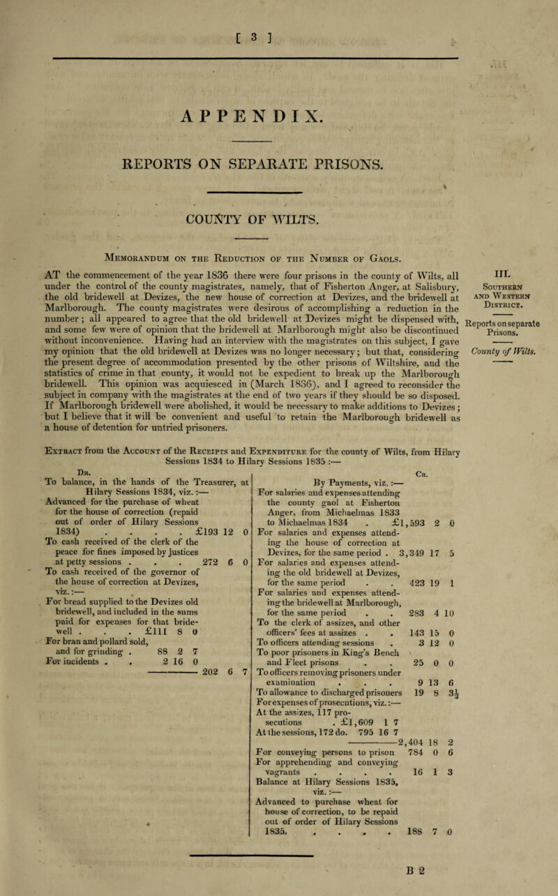 APPENDIX. REPORTS ON SEPARATE PRISONS. COUNTY OF WILTS. Memorandum on the Reduction of the Number of Gaols. AT the commencement of the year 1836 there were four prisons in the county of Wilts, all under the control of the county magistrates, namely, that of Fisherton Anger, at Salisbury, the old bridewell at Devizes, the new house of correction at Devizes, and the bridewell at Marlborough. The county magistrates were desirous of accomplishing a reduction in the number ; all appeared to agree that the old bridewell at Devizes might be dispensed with, and some few were of opinion that the bridewell at Marlborough might also be discontinued without inconvenience. Having had an interview with the magistrates on this subject, I gave my opinion that the old bridewell at Devizes was no longer necessary; but that, considering the present degree of accommodation presented by the other prisons of Wiltshire, and the statistics of crime in that county, it would not be expedient to break up the Marlborough bridewell. This opinion was acquiesced in (March 1836), and I agreed to reconsider the subject in company with the magistrates at the end of two years if they should be so disposed. If Marlborough bridewell were abolished, it would be necessary to make additions to Devizes; but I believe that it will be convenient and useful to retain the Marlborough bridewell as a house of detention for untried prisoners. III. Southern and Western District. Reports on separate Prisons. County of Wilts. Extract from the Account of the Receipts and Expenditure for the county of Wilts, from Hilary Sessions 1834 to Hilary Sessions 1835 :— Dr. To balance, in the hands of the Treasurer, at Hilary Sessions 1834, viz.:— Advanced for the purchase of wheat for the house of correction (repaid out of order of Hilary Sessions 1834) .... £193 12 0 To cash received of the clerk of the peace for fines imposed by justices at petty sessions . . . 272 6 0 To cash received of the governor of the house of correction at Devizes, viz.:— For bread supplied to the Devizes old bridewell, and included in the sums paid for expenses for that bride¬ well . . . £111 8 0 For bran and pollard sold, and for grinding . 88 2 7 For incidents . . 2 16 0 - 202 6 7 Cr. By Payments, viz.:— For salaries and expenses attending the county gaol at Fisherton Anger, from Michaelmas 1833 to Michaelmas 1834 . £l,593 2 0 For salaries and expenses attend¬ ing the house of correction at Devizes, for the same period . 3,349 17 5 For salaries and expenses attend¬ ing the old bridewell at Devizes, for the same period . . 423 19 1 For salaries and expenses attend- ingthe bridewell at Marlborough, for the same period . . 2S3 4 10 To the clerk of assizes, and other officers’ fees at assizes . . 143 15 0 To officers attending sessions . 3 12 0 To poor prisoners in King’s Bench and Fleet prisons . . 25 0 0 To officers removing prisoners under examination . . . 9 13 6 To allowance to discharged prisoners 19 8 3^ For expenses of prosecutions, viz.:— At the assizes, 117 pro¬ secutions . £1,609 1 7 At the sessions, 172 do. 795 16 7 -2,404 18 2 For conveying persons to prison 784 0 6 For apprehending and conveying vagrants . . . . 16 1 3 Balance at Hilary Sessions 1835, viz.:— Advanced to purchase wheat for house of correction, to be repaid out of order of Hilary Sessions 1835. . . . . 188 B 2 7 0