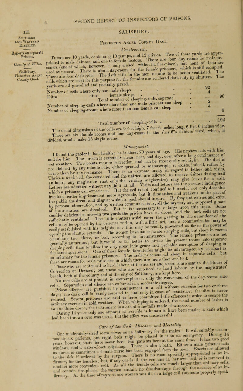 III. Southern and Western District. SALISBURY. Reports on separate Prisons. County of Wilts. Salisbury. Fisherton An°;er County Gaol. Fisherton Anger County Gaol. Construction. THERE are 10 yards, containing 10 pumps and priated to male debtors, and one to fen ' , g _iace\ but none of them are Toners (one of which, however, is only a shed ^>out a <1e^ace), bu occupied. yards are all gravelled and partially paved. Number of cells where only one male sleeps ♦ 4 Ditto ditto female sleeps * * * __ 96 Ul ° Total number of sleepmg-cells, separate • Q Number of sleeping-cells where more than one male prisoner can sleep . - Number of sleeping-rooms where more than one female can sleep • __ 6 102 Total number of sleeping-cells . . * * mmme siTdouble 1ms mid “1 dly-S IX! « divided, would make 15 single rooms. ) Management. j wr ttgtiZiX i Thrice aaweeUX“veicted and the untried are allowed to receivejrisitors durmg^lmlf an hour; any magistrate (not only the,'^“^iS^amuTttersTre the' greatest indulgence Letters are admttted w.thout any limit * alb leUers ^ do ° this tdom Tender imprisonment mom agreeable, U by'personaf'observation, JSTy sufficiently vcn c • . within with a little art, and a communication may be containin0 v. , > woupj )x, fa” better to divide the present rooms into separate generally nutnei , b indulgence and probable corruption of sleeping in SZeli One of *hesey female dormitories might be advantageously set apart as an infi™a?yTfhe female prisoners. The male prisoners all sleep in separate cells, but Cmrecdon at De“ but those who are sentenced to hard labour by the magistrates of the day-rooms into CU Prison'S” are in a cell with^ had been thrown over was used; but the effort was unsuccessful. Care of the Sick, Disease, and Mortality. One moderately-sized room serves as an infirmary forthe male* It triU suitably accom^ modatesix patients, but eight beds might be “' “A” s“ R has two good years, however, there have never been wo pa 1 • wither a male prisoner acts another more convenient cell. As all the female cells a« “ “ « ^ ofJan in_ and contain fire-places, the women sustain no disadvan ag g erly speak¬