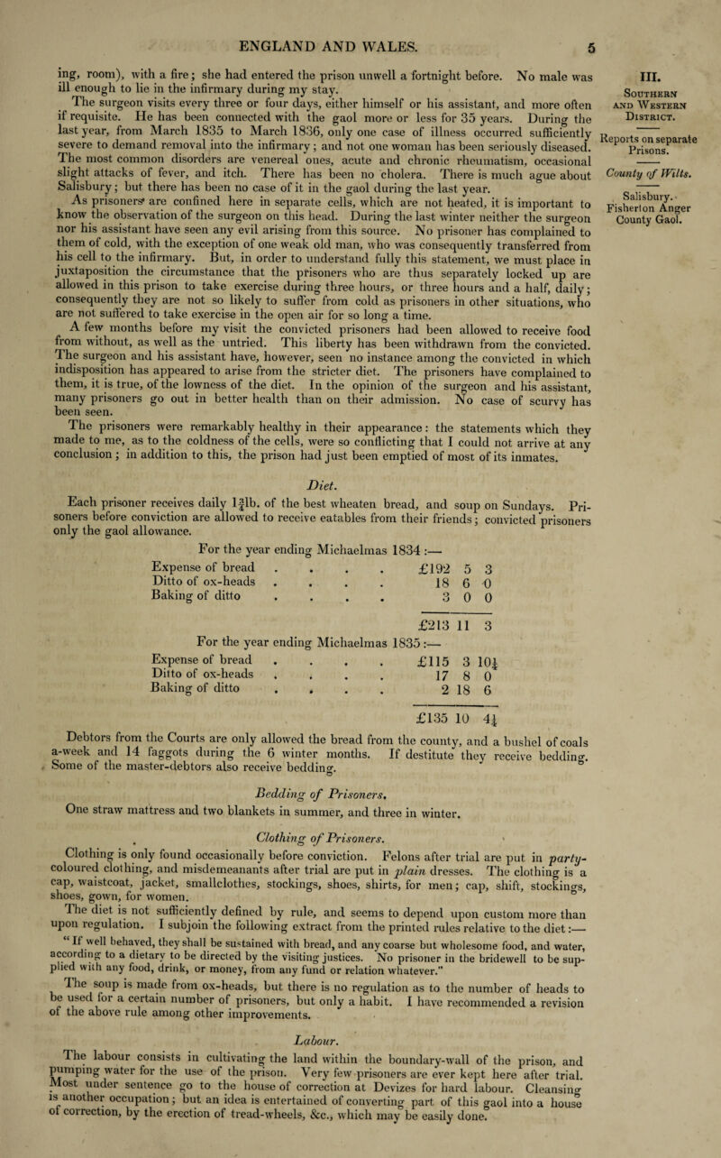 ing, room), with a fire; she had entered the prison unwell a fortnight before. No male was ill enough to lie in the infirmary during my stay. The surgeon visits every three or four days, either himself or his assistant, and more often if requisite. He has been connected with the gaol more or less for 35 years. During the last year, from March 1835 to March 1836, only one case of illness occurred sufficiently severe to demand removal into the infirmary; and not one woman has been seriously diseased. The most common disorders are venereal ones, acute and chronic rheumatism, occasional slight attacks of fever, and itch. There has been no cholera. There is much ague about Salisbury; but there has been no case of it in the gaol during the last year. As prisoners* are confined here in separate cells, which are not heated, it is important to know the observation of the surgeon on this head. During the last winter neither the surgeon nor his assistant have seen any evil arising from this source. No prisoner has complained to them of cold, with the exception of one weak old man, who was consequently transferred from his cell to the infirmary. But, in order to understand fully this statement, we must place in juxtaposition the circumstance that the prisoners who are thus separately locked up are allowed in this prison to take exercise during three hours, or three hours and a half, daily; consequently they are not so likely to suffer from cold as prisoners in other situations, who are not suffered to take exercise in the open air for so long a time. A few months before my visit the convicted prisoners had been allowed to receive food from without, as wrell as the untried. This liberty has been withdrawn from the convicted. The surgeon and his assistant have, however, seen no instance among the convicted in which indisposition has appeared to arise from the stricter diet. The prisoners have complained to them, it is true, of the lowness of the diet. In the opinion of the surgeon and his assistant, many prisoners go out in better health than on their admission. No case of scurvy has been seen. The prisoners were remarkably healthy in their appearance: the statements which they made to me, as to the coldness of the cells, were so conflicting that I could not arrive at any conclusion ; in addition to this, the prison had just been emptied of most of its inmates. III. Southern and Western District. Reports on separate Prisons. County of Wilts. Salisbury. Fisherton Anger County Gaol. Diet. Each prisoner receives daily l|lb. of the best w'heaten bread, and soup on Sundays. Pri¬ soners before conviction are allowed to receive eatables from their friends; convicted prisoners only the gaol allowance. For the year ending Michaelmas 1834 :— Expense of bread . . . . £192 5 3 Ditto of ox-heads . . . . 18 6 0 Baking of ditto .... 300 £213 11 3 For the year ending Michaelmas 1835 :— Expense of bread .... £115 3 10£ Ditto of ox-heads . . . . 17 8 0 Baking of ditto . . . . 2 18 6 £135 10 4| Debtors from the Courts are only allowed the bread from the county, and a bushel of coals a-week and 14 faggots during the 6 winter months. If destitute they receive bedding Some of the master-debtors also receive bedding Bedding of Prisoners, One straw mattress and two blankets in summer, and three in winter. . Clothing of Prisoners. Clothing is only found occasionally before conviction. Felons after trial are put in party- coloured clothing, and misdemeanants after trial are put in plain dresses. The clothing is a cap, waistcoat, jacket, smallclothes, stockings, shoes, shirts, for men; cap, shift, stockings, shoes, gown, for women. The diet is not sufficiently defined by rule, and seems to depend upon custom more than upon regulation. I subjoin the following extract from the printed rules relative to the diet:— If well behaved, they shall be sustained with bread, and any coarse but wholesome food, and water, according to a dietary to be directed by the visiting justices. No prisoner in the bridewell to be sup¬ plied with any food, drink, or money, from any fund or relation whatever.” I he soup is made from ox-heads, but there is no regulation as to the number of heads to e used foi a certain number of prisoners, but only a habit. I have recommended a revision of the above rule among other improvements. Labour. The labour consists in cultivating the land within the boundary-wall of the prison, and pumping water for the use of the prison. Very few prisoners are ever kept here after trial. Most under sentence go to the house of correction at Devizes for hard labour. Cleansing is another occupation; but an idea is entertained of converting part of this gaol into a house ot collection, by the erection of tread-wheels, &c., which may be easily done.
