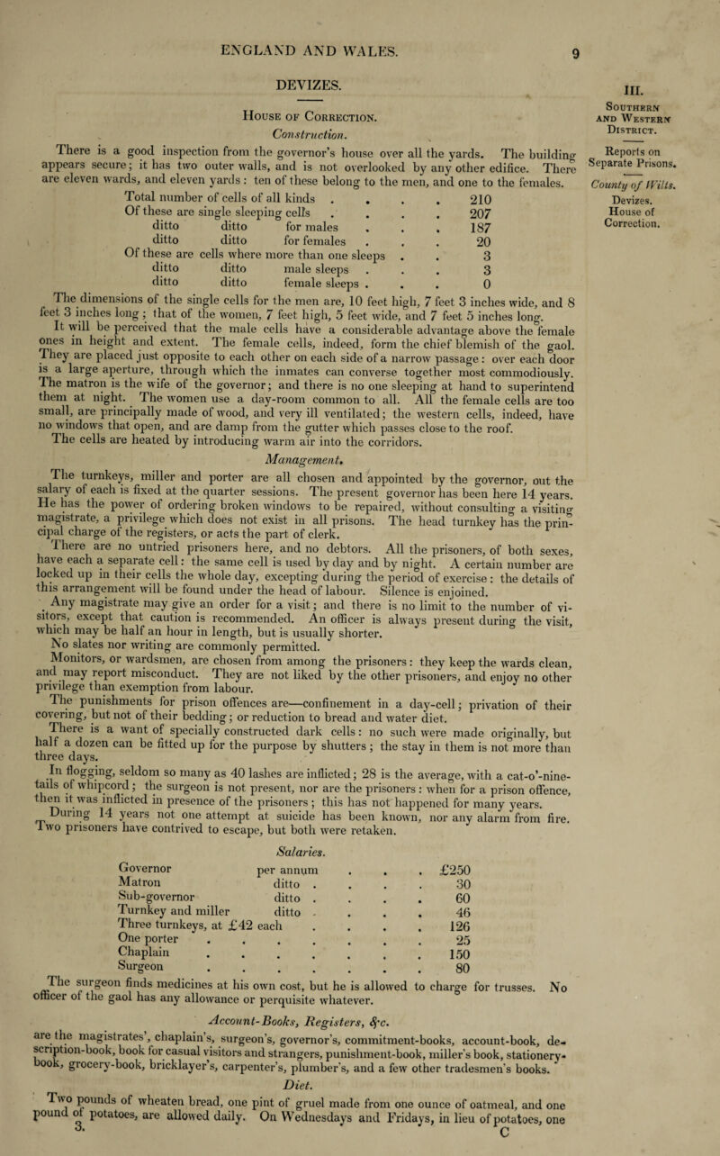 DEVIZES. House of Correction. Construction. There is a good inspection from the governor’s house over all the yards. The building appears secure; it has two outer walls, and is not overlooked by any other edifice. There are eleven wards, and eleven yards: ten of these belong to the men, and one to the females. Total number of cells of all kinds . . . . 210 Of these are single sleeping cells .... 207 ditto ditto for males . . . 187 ditto ditto for females ... 20 Of these are cells where more than one sleeps . . 3 ditto ditto male sleeps ... 3 ditto ditto female sleeps ... 0 The dimensions of the single cells for the men are, 10 feet high, 7 feet 3 inches wide, and 8 feet 3 inches long; that of the women, 7 feet high, 5 feet wide, and 7 feet 5 inches long. It will be perceived that the male cells have a considerable advantage above the female ones in height and extent. The female cells, indeed, form the chief blemish of the gaol. They are placed just opposite to each other on each side of a narrow passage: over each door is a large aperture, through which the inmates can converse together most commodiously. The matron is the wife ot the governor; and there is no one sleeping at hand to superintend them at night. The women use a day-room common to all. All the female cells are too small, are principally made of wood, and very ill ventilated; the western cells, indeed, have no w indows that open, and are damp from the gutter which passes close to the roof. The cells are heated by introducing warm air into the corridors. Management. The turnkeys, miller and porter are all chosen and appointed by the governor, out the salaiy of each is fixed at the quarter sessions. The present governor has been here 14 years. He has the powder of ordering broken windows to be repaired, without consulting a visitino- magistrate, a privilege which does not exist in all prisons. The head turnkey has the prim cipal charge of the registers, or acts the part of clerk. There are no untried prisoners here, and no debtors. All the prisoners, of both sexes, have each a separate cell: the same cell is used by day and by night. A certain number are locked up m their cells the whole day, excepting during the period of exercise: the details of this arrangement will be found under the head of labour. Silence is enjoined. . Any magistrate may give an order for a visit; and there is no limit to the number of vi¬ sitors, except that caution is recommended. An officer is always present during the visit, which may be half an hour in length, but is usually shorter. No slates nor writing are commonly permitted. Monitors, or wardsmen, are chosen from among the prisoners : they keep the wards clean, and may report misconduct. They are not liked by the other prisoners, and enjoy no other privilege than exemption from labour. The punishments for prison offences are—confinement in a day-cell; privation of their covering, but not ol their bedding; or reduction to bread and water diet. There is a want of specially constructed dark cells: no such were made originally, but half a dozen can be fitted up for the purpose by shutters ; the stay in them is not more than three days. In flogging, seldom so many as 40 lashes are inflicted; 28 is the average, with a cat-o’-nine- tails of whipcord; the surgeon is not present, nor are the prisoners : when for a prison offence, then it was inflicted in presence of the prisoners ; this has not happened for many years. During 14 years not one attempt at suicide has been known, nor any alarm from fire, lwo prisoners have contrived to escape, but both were retaken. Salaries. Governor per annum . . . £250 Matron ditto .... 30 Sub-governor ditto .... 60 Turnkey and miller ditto .... 46 Three turnkeys, at £42 each . . . .126 One porter ....... 25 Chaplain.150 Surgeon.80 The surgeon finds medicines at his owrn cost, but he is alknved to charge for trusses. No officer of the gaol has any allowance or perquisite w’hatever. Account-Books, Registers, fyc. are the magistrates, chaplain’s, surgeon’s, governor’s, commitment-books, account-book, de¬ scription-book, book lor casual visitors and strangers, punishment-book, miller’s book, stationery- ook, grocery-book, bricklayer’s, carpenter’s, plumber's, and a few other tradesmen's books. Diet. Two pounds of wheaten bread, one pint of gruel made from one ounce of oatmeal, and one pound ol potatoes, are allowed daily. On Wednesdays and Fridays, in lieu of potatoes, one 3. c in. Southern and Western District. Reports on Separate Prisons. County of (Fills. Devizes. House of