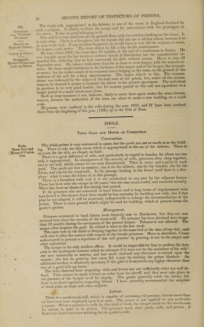 III. Southern and Western District. Reports on Separate Prisons. County of Dorset. Weymouth. Debtors’ Prison and Lock-up.House. 18 SECOND REPORT OF INSPECTORS OF PRISONS. The sin ole cell appropriated to the debtors, is one of the worst in England destined for such a purpose^ ItaSfo&s facilities for escape and for conversation with the passengers m 11 Thh'cell h a vciT^maU on^on’tlfe ground floor, with two windows looking on the street It •, _ 1 :.e is a fire-place, but the inmate did not use it all.last winter, because it is so'near to his bed. If any accident happened, he would have to wait till the serjeant-at-mace, his keener could arrive. The town allows Is. Gd. a-day for his maintenance. lie now (June 1836) has been here 10 months, at the suit of a tradesman in Jersey, was brought up at the last insolvent debtors’ circuit at Dorchester, but the commissioner re¬ manded lhm believing that he had contracted the debt without means. He is to staj til September next. He takes a walk most days for an hour or even longer, with the serjeant-at- mace He bears ample testimony to the kindness of the mayor and of Ins keeper, the serjeant- at-mace • but he wishes much to be removed into a lodging m the town, on the ground of the unfitness of his cell for a long imprisonment. The mayor objects to this. The commis¬ sioner was informed by the mayor of the bad state of the prison, but, under ^ the circum¬ stances he deemed it /roper to remand the debtor to his present apartment. The individual in question is in very good health; but 10 months passed in this cell are equivalent likely to occur here again under the same circum¬ stances, because the authorities of the town are about to make a new building, on a small SC 36 persons were confined in the cells during the year 1835, and 12 have been confined there from the beginning of this year (1836) up to the 10th ot June. POOLE. Poole. Town Gaol and ! House of Correc¬ tion. Town Gaol and House of Correction. Construction. The whole prison is very contracted in space, but the yards are not so much so as the build¬ ing. There Jonly one day-room, which is appropriated to the use of the debtors. There is tl°There ifa grea? defickncTof cdKand particularly in regard to females for whose use one onlv is appropriated. In consequence of this scarcity of cells, prisoners often sleep together tvvo^in on/bed, which cannot be too soon discontinued. There is water and a privy in each yard The yards are four in number; one is for the debtors, one for the females, one foi the felons, and one for the tread-mill. _ In the passage leading to. the felons yard theie is a fire¬ place’ when it rains the felons sit in this passage. _ ,. , P There is a boundary wall, and it is not overlooked m any part by the adjacent houses. There has been only one escape in 14 years ; this one was unsuccessful, and occurred recently. There has been no alarm of fire during that period. . If the prisoners who are sentenced to hard labour and to long terms of imprisonment'were transferred to Dorchester Gaol there would be less necessity for building new cells; but if that ulan be not adopted, it will be absolutely indispensable to enlarge the accommodations of the prison There is some ground which might be used for building, which at present forms the gaoler’s garden. & ° Management. Prisoners sentenced to hard labour were formerly sent to Dorchester, but they are now reteS here since the erection of the tread-mill. No prisoner has been detained here longer than*12 months during the occupancy of the present keeper. Tobacco is not allowed. The mnvnr often inspects the gaol: he visited it twice m the last week. TWo men were in the habit of sleeping together in the same bed at the time of my visit; and suchdso is often the custom with respect to the fem.de prisoners. Here, as elsewhere, I have endeavoured to prevent a repetition of this evil practice by pointing it out to the mayor and °*^The keeper‘isthe only resident officer. It would be impossible for him to perform his duty even in the inadequate manner which he attempts if it were not for the assistance of his wife : she lets voluntarily as matron, and has never received any directions to attend upon the women - she has no gratuity, but earns 6<i. a-pair by washing the prison blankets. An additional turnkey is absolutely necessary if this gaol is to maintain any higher character than 111 Tht- nifes°observed here'’respecting visits and letters are not sufficiently strict nor well de¬ fined Visits cannot be made without an order from the sheriff, and they must take place in the presence of the keeper or of his deputy. The gaoler generally reads the letters, but there’is no fixed regulation respecting letters. I have earnestly recommended the adoption of fixed rules on these and other subjects. Labour. There is a small tread-mill, which is capable of containing 12 persons; but no more than six have over been employed upon it at once. The power is not applied to any profitable purpose.- When a prisoner is unfit for this kind of work, the keeper sends to the workhouse for oakum in order to he picked. The prisoners wash their yards, cells, and privies. I found one female ^prisoner washing for the gaoler s wife.