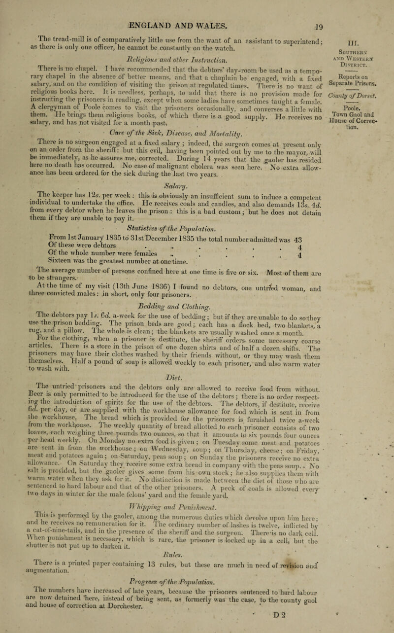 The tread-mill is of comparatively little use from the want of an assistant to superintend; as there is only one officer, he cannot be constantly on the watch. Religious and other Instruction. There is no chapel. I have recommended that the debtors’ day-room be used as a tempo¬ rary chapel in the absence of better means, and that a chaplain be engaged, with a fixed salary, and on the condition of visiting the prison at regulated times. There is no want of religious books heie. It is needless, perhaps, to add that there is no provision made for instructing the prisoners in reading, except when some ladies have sometimes taught a female. A clergyman of Poole comes to visit the prisoners occasionally, and converses a little with them. He brings them religious books, of which there is a good supply. He receives no salary, and has not visited for a month past. Care of the Sick, Disease, and Mortality. Theie is no suigeon engaged at a fixed salary ; indeed, the surgeon comes at present only on an 01 dei liom the sheriff: but this evil, having been pointed out by me to the mayor, will be immediately, as he assures me, corrected. During 14 years that'the gaoler has resided here no death has occurred. No case of malignant cholera was seen here. No extra allow- ance has been ordered for the sick during the last twro years. III. Southern and Western District. Reports on Separate Prisons. County of Dorset. Poole. Town Gaol and House of Correc- / tion. Salary. The keeper has 12.?. per week : this is obviously an insufficient sum to induce a competent individual to undertake the office. He receives coals and candles, and also demands 13?. 4d. from every debtor when he leaves the prison : this is a bad custom; but he does not detain them if they are unable to pay it. Statistics of the Population. From 1st January 18o5 to 31st December 1835 the total number admitted was 43 Of these were debtors . . # . 4 Of the whole number were females .. . . . 4 Sixteen was the greatest number at onetime. The average number of persons confined here at one time is five or six. Most of them are to be strangers.* At the time of my visit (13th June 1836) I found no debtors, one untr/ed woman, and tnree convicted males: in short, only four prisoners. Bedding and Clothing. The debtors pay 1?. Gd. a-wreek for the use of bedding; but if they are unable to do so they use the prison bedding.. The prison beds are good;, each has a flock bed, two blankets, a rug, and a pillow. Ihe whole is clean; the blankets are usually washed once a month. For the clothing, when a prisoner is destitute, the sheriff orders- some necessary coarse articles. There is a store in the prison of one dozen shirts and of half a dozen shifts. The prisoners may have their clothes washed by their friends without, or they may wash them themselves. Haifa pound of soap is allowed weekly to each prisoner, and also warm water to wash with. Diet. The untried prisoners and the debtors only are allowed to receive food from without Beer is only permitted to be introduced for the use of the debtors; there is no order respect- mg the introduction of spirits for the use of the debtors. The debtors, if destitute, receive Gd. per day, or are supplied with the workhouse allowance for food which is sent in from the workhouse. The bread which is provided for the prisoners is furnished twice a-week rom the workhouse. 4 he weekly quantity of bread allotted to each prisoner consists of two loaves, each weighing three pounds two ounces, so that it amounts to six pounds four ounces per head weekly. On Monday no extra food is given ; on Tuesday some meat and potatoes are sent in horn the workhouse ; on Wednesday, soup; on Thursday, cheese; on Friday, meat and potatoes again; on Saturday, peas soup; on Sunday the prisoners receive no extra allowance. ^ On Saturday they receive some extra bread in company with the peas soup.. No salt is provided, but the gaoler gives some from his own stock; he also supplies them with warm water when they ask for it. No distinction is made between the diet of those who are sentenced to hard labour and that of the other prisoners. A peck ofooals is allowed every two da^s in winter lor the male felons’ yard and the female yard. 17 hipping and Punishment. This is performed by the gaoler, among the numerous duties which devolve upon him here: and he leceives no remuneration for it. The ordinary number of lashes is twelve, inflicted by a cat-ol-mne-tails, and in the presence of the sheriff and the surgeon. There’is no dark cell. \\ lien punishment is necessary, which is rare, the prisoner is locked up in a celh but the shutter is not put up to darken it. Rules. Theie is a piinted paper containing 13 rules, but these are much in need of revision and.* augmentation. Progress of the Population. 4 he numbers have increased of late years, because the prisoners sentenced to hard labour are now detained 'here, instead of being sent, as formerly was the case, to the county gaol and house of correction at Dorchester. D 2