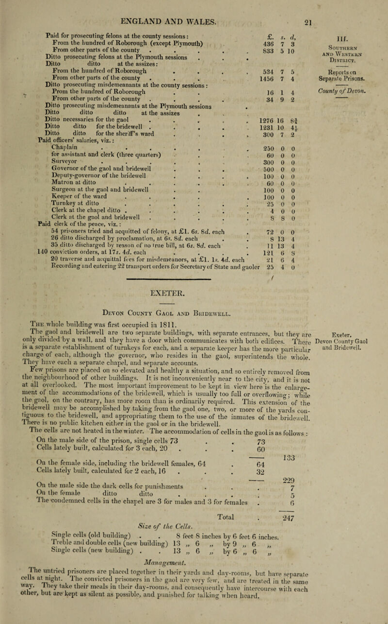 Paid for prosecuting felons at the county sessions: From the hundred of Roborough (except Plymouth) From other parts of the county Ditto prosecuting felons at the Plymouth sessions Ditto ditto at the assizes: From the hundred of Roborough From other parts of the county Ditto prosecuting misdemeanants at the county sessions : Prom the hundred of Roborough From other parts of the county Ditto prosecuting misdemeanants at the Plymouth sessions Ditto ditto ditto at the assizes Ditto necessaries for the gaol Ditto ditto for the bridewell . Ditto ditto for the sheriff’s ward Paid officers’ salaries, viz.: Chaplain . . . for assistant and clerk (three quarters) Surveyor Governor of the gaol and bridewell Deputy-governor of the bridewell Matron at ditto Surgeon at the gaol and bridewell Keeper of the ward Turnkey at ditto Clerk at the chapel ditto . Clerk at the gaol and bridewell Paid clerk of the peace, viz.: 54 prisoners tried and acquitted of felony, at £l. 6s. 8d. each 26 ditto discharged by proclamation, at 6?. 8d. each 35 ditto discharged by reason of no true bill, at 6s. 8d. each 140 conviction orders, at 17$. 4d. each 20 traverse and acquittal fees for misdemeanors, at £l. Is. 4c/. Recording and entering 22 transport orders for Secretary of State each £. s. d. 436 7 3 833 5 10 534 7 5 1456 7 4 16 1 4 34 9 2 1276 16 8f 1231 10 n 300 7 2 250 0 0 60 0 0 300 0 0 ' 500 0 0 100 0 0 60 0 0 100 0 0 100 0 0 25 0 0 4 0 0 S 8 0 72 0 0 8 13 4 11 13 4 121 6 S 21 6 4 r 25 4 0 Ilf. Southern and Western District. Reports on Separate Prisons. County of Devon. EXETER, Devon County Gaol and Bridewell. The whole building was first occupied in 1811. The gaol and bridewell are two separate buildings, with separate entrances, but they are Exeter, only divided by a wall, and they have a door which communicates with both edifices. There Devon County Gaol is a separate establishment of turnkeys for each, and a separate keeper has the more particular ant* bridewell, charge of each, although the governor, who resides in the gaol, superintends the whole. They have each a separate chapel, and separate accounts. Few prisons are placed on so elevated and healthy a situation, and so entirely removed from the neighbourhood of other buildings. It is not inconveniently near to the city, and it is not at all overlooked. The most important improvement to be kept in view here is the enlaro-e- ment of the accommodations of the bridewell, which is usually too full or overflowing; while the gaol, on the contrary, has more room than is ordinarily required. This extension'of the bridewell may be accomplished by taking from the gaol one, two, or more of the yards con¬ tiguous to the bridewell, and appropriating them to the use of the inmates of the bridewell. There is no public kitchen either in the gaol or in the bridewell. The cells are not heated in the winter. The accommodation of cells in the gaol is as follows : On the male side of the prison, single cells 73 Cells lately built, calculated for 3 each, 20 On the female side, including the bridewell females, 64 Cells lately built, calculated for 2 each, 16 * * On the male side the dark cells for punishments On the female ditto ditto The condemned cells in the chapel are 3 for males and 3 for females Total Size of the Cells. Single cells (old building) . . 8 feet 8 inches by 6 feet 6 inches. Treble and double cells (new building) 13 „ 6 „ by 9 „ 6 Single cells (new building) . , 13 „ 6 „ by 6 „ 6 ” Management. The untried prisoners are placed together in their yards and day-rooms, but have separate cells at night. The convicted prisoners in the gaol are very few, and are treated in the same way. 1 hey take their meals in their day-rooms, and consequently have intercourse with each other, but are kept as silent as possible, and punished for talking when heard. 73 60 133 64 Q 9 229 • 7 • • 6 • 247
