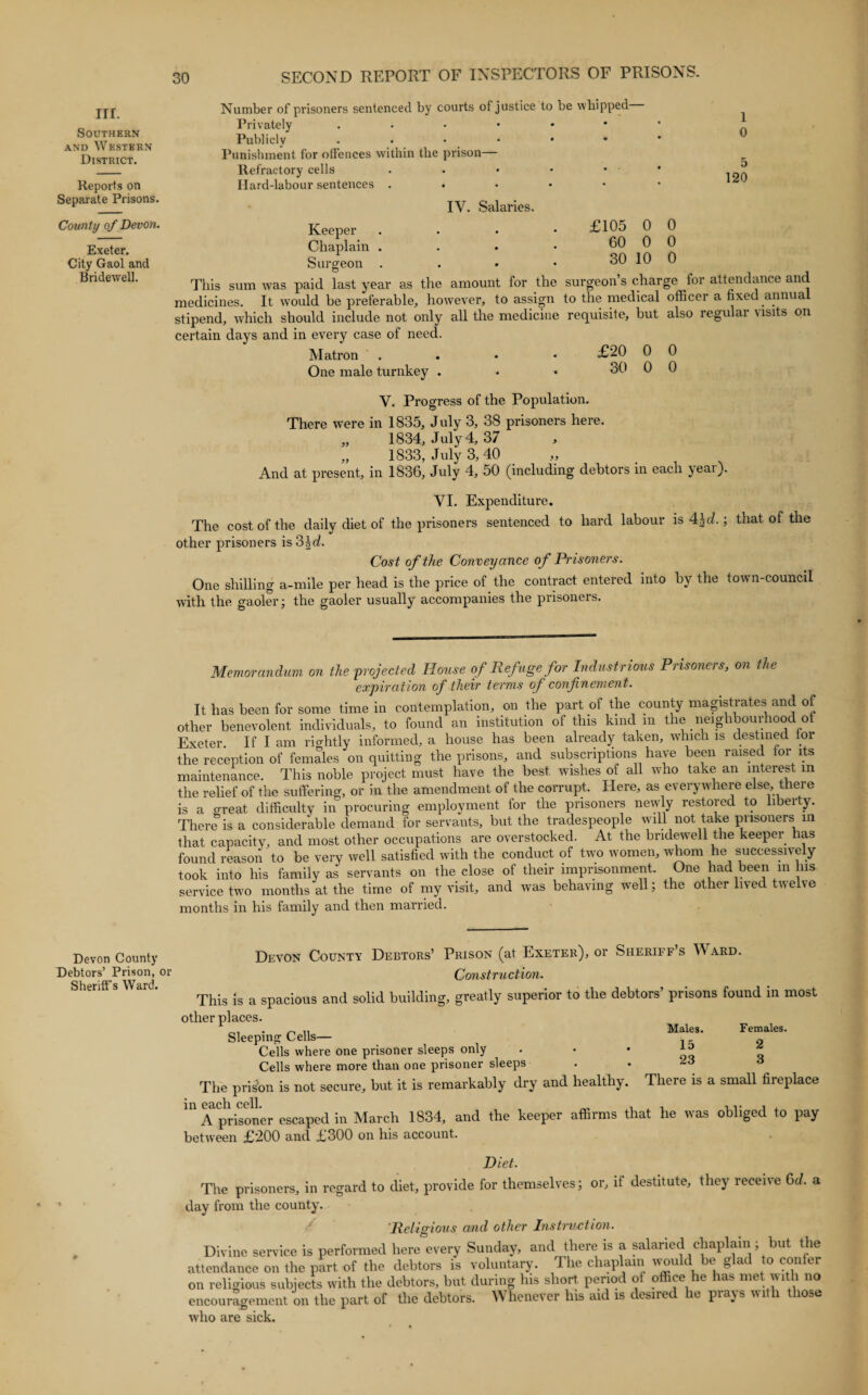III. Southern and Western District. Reports on Separate Prisons. County of Devon. Exeter. City Gaol and Bridewell. Number of prisoners sentenced by courts of justice to be whipped Privately .•••♦* Publicly ..•••• Punishment for offences within the prison— Refractory cells Hard-labour sentences . • £105 0 60 0 30 10 0 0 0 1 0 5 120 IV. Salaries. Keeper . Chaplain . Surgeon . This sum was paid last year as the amount for the surgeon’s charge for attendance and medicines. It would be preferable, however, to assign to the medical officer a fixed annua stipend, which should include not only all the medicine requisite, but also regular visits on certain days and in every case of need. Matron . £20 0 0 One male turnkey . • • 30 0 0 V. Progress of the Population. There were in 1835, July 3, 38 prisoners here. „ 1834, July 4, 37 , „ 1833, July 3,40 And at present, in 1836, July 4, 50 (including debtors in each yeai). VI. Expenditure. The cost of the daily diet of the prisoners sentenced to hard labour is 4£cZ.; that of the other prisoners isShd. Cost of the Conveyance of Prisoners. One shilling a-mile per head is the price of the contract entered into by the town-council with the gaoler; the gaoler usually accompanies the prisoners. Memorandum on the projected House of Refuge for Industrious Prisoners, on the expiration of their terms of confinement. It has been for some time in contemplation, on the part of the county magistrates and of other benevolent individuals, to found an institution of this kind m t le neig i oui iooc o Exeter If I am rightly informed, a house has been already taken, which is destined tor the reception of females on quitting the prisons, and subscriptions have been raised tor its maintenance. This noble project must have the best wishes of all who take an interest in the relief of the suffering, or in the amendment of the corrupt. Here, as everywhere else, there is a great difficulty in procuring employment for the prisoners newly restored to liberty. There is a considerable demand for servants, but the tradespeople will not take prisoners in that capacity, and most other occupations are overstocked. At the bridewell the keeper has found reason to be very well satisfied with the conduct of two women, whom he successiv ely took into his family as servants on the close of their imprisonment. One had been in his service two months at the time of my visit, and was behaving well; the other lived twelve months in his family and then married. Devon County Debtors’ Prison, or Sheriff’s Ward. Devon County Debtors’ Prison (at Exeter), or Sheriff’s Ward. Construction. This is a spacious and solid building, greatly superior to the debtors’ prisons found in most other places. Sleeping Cells— Cells where one prisoner sleeps only Cells where more than one prisoner sleeps The prison is not secure, but it is remarkably dry and healthy. Males. Females. 15 2 23 3 There is a small fireplace in each cell. „ , , . A prisoner escaped in March 1834, and the keeper affirms that he was obliged to pay between £200 and £300 on his account. Diet. The prisoners, in regard to diet, provide for themselves; or, if destitute, they receive 6cl a day from the county. 'Religious and other Instruction. Divine service is performed here every Sunday, and there is a salaried chaplain; but the attendance on the part of the debtors is voluntary. The chaplain vvould be glad to con er on religious subjects with the debtors, but during his short period of office he has met with no encouragement on the part of the debtors. Whenever his aid is desired he prays with those who are sick.