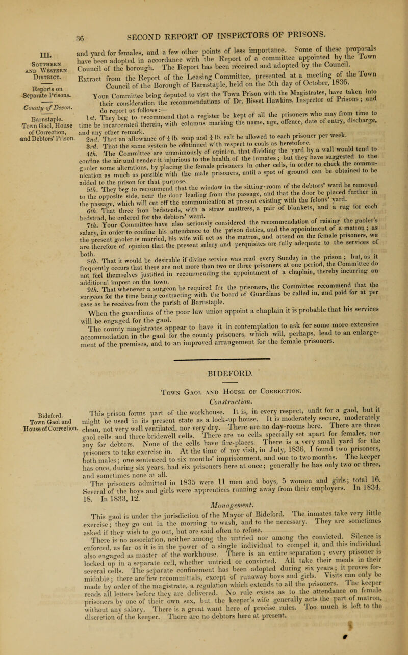 Southern and Western District. Deports on Separate Prisons. County of Devon. Barnstaple. Town Gaol, House of Correction, and Debtors’ Prison 36 SECOND REPORT OF INSPECTORS OF PRISONS. and yard for females, and a few other points of less importance. Some of these proposals have been adopted in accordance with the Report of a committee appointed by the Town Council of the borough. The Report has been received and adopted by the Council. Extract from the Report of the Leasing Committee, presented at a meeting of the Town Council of the Borough of Barnstaple, held on the 5th day of October, loob. Your Committee being deputed to visit the Town Prison with the Magistrates, have taken into their consideration the recommendations of Dr. Bisset Hawkins, Inspector ot Piisons , and 1 st Thev^beg To Recommend that a register be kept of all the prisoners who may from time to time be incarcerated therein, with columns marking the name, age, offence, date of entry, discharge, and anv other remark. . , 2nd. That an allowance of i lb. soap and i lb. salt be allowed to each prisoner per wee . 3rd. That the same system be continued with respect to coals as heretofore. 4th The Committee are unanimously ot opinion, that dividing the yard by a ua oi ( confine the air and render it injurious to the health of the inmates ; but they have i^|es^ed gaoler some alterations, by placing the female prisoners m other cells, m order to check thet co nication as much as possible with the male prisoners, until a spot of ground can be obtained to be °d5« Thf; ^ —HZt the window in the Sitti„S-room of the dehW ward be removed to the opposite side, near the door leading from the passage, and that the door be placed furthe the passage, which will cut off the communication at present existing with the felons yard. Qfh' That three iron bedsteads, with a straw mattress, a pair of blankets, and a rug for each bedstead be ordered for the debtors’ ward. . „ . . ,, , , 7th Your Committee have also seriously considered the recommendation of raising the gaolers .salary, in order to confine his attendance to the prison duties, and the appointment of a mation as the present gaoler is married, his wife will act as the matron, and attend on the female prisoner, we are therefore of opinion that the present salary and perquisites are fully adequate to the services of lj°8//i. That it would be desirable if divine service was read every Sunday in the, P^Sp° [“? J„ frequently occurs that there are not more than two or three prisoners at one period, the Committee do not feel themselves justified in recommending the appointment of a chaplain, thereby incurring an ad9^°tThat1whenever a surgeon be required for the prisoners, the Committee recommend that the surgeon for the time being contracting with the board of Guardians be called in, and paid for at per case as he receives from the parish ot Barnstaple. When the guardians of the poor law union appoint a chaplain it is probable that his services will be engaged for the gaol. . . The county magistrates appear to have it in contemplation to ask for some more extensive accommodation in the gaol for the county prisoners, which will, perhaps, lead to an enlarge¬ ment of the premises, and to an improved arrangement for the female prisoners. BIDEFORD. Bideford. Town Gaol and Town Gaol and House of Correction. Construction. This prison forms part of the workhouse. It is, in every respect, unfit for a gaol but it Town Gaol ana might be used in its present state as a lock-up house. It is moderately secure, moderately House of Correction. cie&all) not very well ventilated, nor very dry. There are no day-rooms here. 1 here are three o-aol cells and three bridewell cells. There are no cells specially set apart for females, nor anv for debtors. None of the cells have fire-places. There is a very small yard for the prisoners to take exercise in. At the time of my visit, in July, 1836, I found two prisoners, both males ; one sentenced to six months’ imprisonment, and one to two months. I he keeper has once, during six years, had six prisoners here at once; generally he has only two or three, and sometimes none at all. . , . , The prisoners admitted in 1835 were II men and boys, 5 women and girls; total lb. Several of the boys and girls were apprentices running away from their employers. In 1.34, 18. In 1833, 12. Management. This gaol is under the jurisdiction of the Mayor of Bideford. The inmates take very little exercise; they go out in the morning to wash, and to the necessary. They are sometimes asked if they wish to go out, but are said often to refuse. . . There is no association, neither among the untried nor among the convicted, e ,1fn.ce ^ enforced as far as it is in the power of a single individual to compel it, and tins individual also engaged as master of the workhouse. There is an entire separation ; every prisoner is locked up in a separate cell, whether untried or convicted. All take their meals in then- several cells. The separate confinement has been adopted during six years ; it proves oi- midable; there are few recommittals, except of runaway boys and girls. Visits can only be made bv order of the magistrate, a regulation which extends to all the prisoners, i be keepei reads all letters before they are delivered. No rule exists as to the attendance on female prisoners by one of their own sex, but the keeper’s wife generally acts the part ot matron, without any salary. There is a great want here of precise rules, loo much is left to the discretion of the keeper. There are no debtors here at present. #