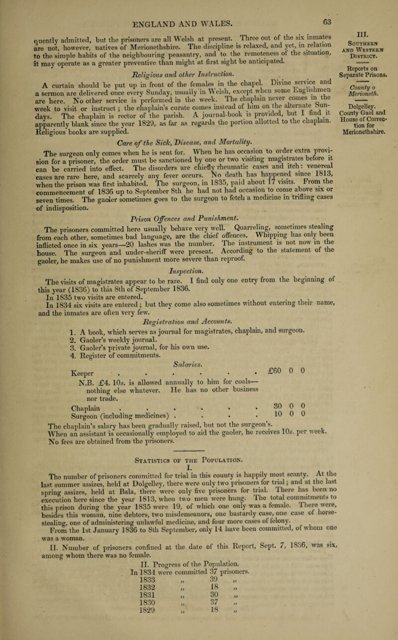 G3 quently admitted, but the prisoners are all Welsh at present. . Three out of the six inmates are not, however, natives of Merionethshire. The discipline is relaxed, and yet, in relation to the simple habits of the neighbouring peasantry, and to the remoteness ot the situation, it may operate as a greater preventive than might at first sight he anticipated. Religious and other Instruction. A curtain should he put up in front of the females in the chapel. Divine service and a sermon are delivered once every Sunday, usually in Welsh, except when some Englishmen are here. No other service is performed in the week. The chaplain never comes m the week to visit or instruct; the chaplain’s curate comes instead of him on the alternate Sun¬ days. The chaplain is rector of the parish. A journal-book is provided, but 1 imd 1 apparently blank since the year 1829, as far as regards the portion allotted to the chaplain. Religious books are supplied. Care of the Sick, Disease, and Mortality. The surgeon only comes when he is sent for. When he has occasion to order extra provi¬ sion for a prisoner, the order must be sanctioned by one or two visiting magistrates before it can be carried into effect. The disorders are chiefly rheumatic cases and itch : venereal cases are rare here, and scarcely any fever occurs. No death has happened since 1813, when the prison was first inhabited. The surgeon, in 1835, paid about 17 visits. From the commencement of 1836 up to September 8th he had not had occasion to come above six or seven times. The gaoler sometimes goes to the surgeon to fetch a medicine in trifling cases of indisposition. Prison Offences and Punishment. The prisoners committed here usually behave very well. Quarreling, sometimes stealing from each other, sometimes bad language, are the chief offences. Whipping has only been inflicted once in six years—20 lashes was the number. The instrument is not now in the house. The surgeon and under-sheriff were present. According to the statement of the gaoler, he makes use of no punishment more severe than repi oof. Inspection. The visits of magistrates appear to be rare. I find only one entry from the beginning ot this year (1836) to°this 8th of September 1836. In 1835 two visits are entered. _ , 1 . In 1834 six visits are entered; but they come also sometimes without entering tneir name, and the inmates are often very few. Registration and Accounts. 1. A book, which serves as journal for magistrates, chaplain, and surgeon. 2. Gaoler’s wreekly journal. 3. Gaoler’s private journal, for his own use. 4. Register of commitments. Scdaries. Keeper N.B. £4. 10,?. is allowed annually to him for coals— nothing else whatever. He has no other business © nor trade. £60 0 0 Chaplain . . * • » * n n Surgeon (including medicines) . . • • 10 0 0 The chaplain’s salary has been gradually raised, but not the surgeon’s. When an assistant is occasionally employed to aid the gaoler, he receives 10,?. pei week. No fees are obtained from the prisoners. Statistics of the Population. I. The number of prisoners committed for trial in this county is happily most scanty. At the last summer assizes, held at Dolgelley, there were only two prisoners for trial; and at the last spring assizes, held at Bala, there were only five prisoners for trial. There has been no execution here since the year 1813, when two men were hung. The total commitments to this prison during the year 1835 were 19, of which one only was a female. There were, besides this woman, nine debtors, two misdemeanors, one bastardy case, one case of horse¬ stealing, one of administering unlawful medicine, and four more cases of felony. From the 1st January 1836 to 8th September, only 14 have been committed, of w hom one was a woman. II. Number of prisoners confined at the date of this Report, Sept. 7, 18o6, wras among whom there was no female. © II. Progress of the Population. In 1834 were committed 37 prisoners. 1833 1832 1831 1830 1829 yy yy yy yy 39 18 30 37 18 six. III. Southern and Western District. Reports on Separate Prisons. County o Merioneth. Dolgelley. County Gaol and House of Correc¬ tion for Merionethshire. yy yy